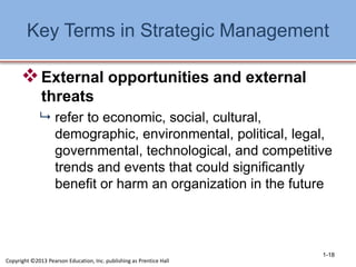 Key Terms in Strategic Management
External opportunities and external
threats
 refer to economic, social, cultural,
demographic, environmental, political, legal,
governmental, technological, and competitive
trends and events that could significantly
benefit or harm an organization in the future
1-18
Copyright ©2013 Pearson Education, Inc. publishing as Prentice Hall
 