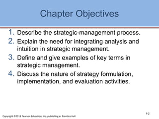 Chapter Objectives
1. Describe the strategic-management process.
2. Explain the need for integrating analysis and
intuition in strategic management.
3. Define and give examples of key terms in
strategic management.
4. Discuss the nature of strategy formulation,
implementation, and evaluation activities.
1-2
Copyright ©2013 Pearson Education, Inc. publishing as Prentice Hall
 