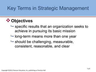 Key Terms in Strategic Management
Objectives
 specific results that an organization seeks to
achieve in pursuing its basic mission
 long-term means more than one year
 should be challenging, measurable,
consistent, reasonable, and clear
1-21
Copyright ©2013 Pearson Education, Inc. publishing as Prentice Hall
 