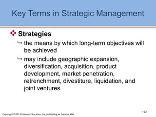 Key Terms in Strategic Management
Strategies
 the means by which long-term objectives will
be achieved
 may include geographic expansion,
diversification, acquisition, product
development, market penetration,
retrenchment, divestiture, liquidation, and
joint ventures
1-22
Copyright ©2013 Pearson Education, Inc. publishing as Prentice Hall
 