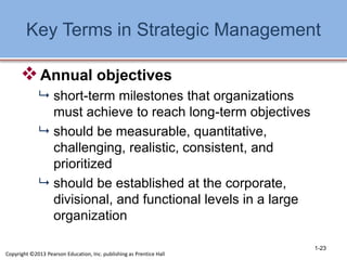 Key Terms in Strategic Management
Annual objectives
 short-term milestones that organizations
must achieve to reach long-term objectives
 should be measurable, quantitative,
challenging, realistic, consistent, and
prioritized
 should be established at the corporate,
divisional, and functional levels in a large
organization
1-23
Copyright ©2013 Pearson Education, Inc. publishing as Prentice Hall
 