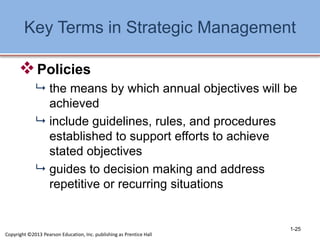 Key Terms in Strategic Management
Policies
 the means by which annual objectives will be
achieved
 include guidelines, rules, and procedures
established to support efforts to achieve
stated objectives
 guides to decision making and address
repetitive or recurring situations
1-25
Copyright ©2013 Pearson Education, Inc. publishing as Prentice Hall
 