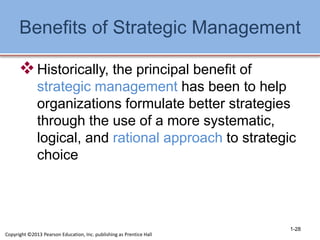 Benefits of Strategic Management
Historically, the principal benefit of
strategic management has been to help
organizations formulate better strategies
through the use of a more systematic,
logical, and rational approach to strategic
choice
1-28
Copyright ©2013 Pearson Education, Inc. publishing as Prentice Hall
 