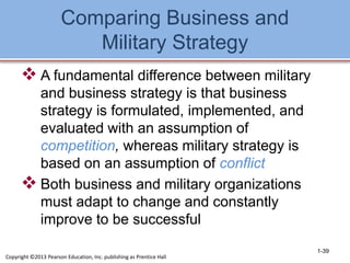 Comparing Business and
Military Strategy
 A fundamental difference between military
and business strategy is that business
strategy is formulated, implemented, and
evaluated with an assumption of
competition, whereas military strategy is
based on an assumption of conflict
 Both business and military organizations
must adapt to change and constantly
improve to be successful
1-39
Copyright ©2013 Pearson Education, Inc. publishing as Prentice Hall
 