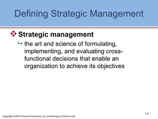 Defining Strategic Management
Strategic management
 the art and science of formulating,
implementing, and evaluating cross-
functional decisions that enable an
organization to achieve its objectives
1-4
Copyright ©2013 Pearson Education, Inc. publishing as Prentice Hall
 