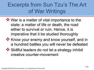 Excerpts from Sun Tzu’s The Art
of War Writings
 War is a matter of vital importance to the
state: a matter of life or death, the road
either to survival or ruin. Hence, it is
imperative that it be studied thoroughly
 Know your enemy and know yourself, and in
a hundred battles you will never be defeated
 Skillful leaders do not let a strategy inhibit
creative counter-movement
1-40
Copyright ©2013 Pearson Education, Inc. publishing as Prentice Hall
 