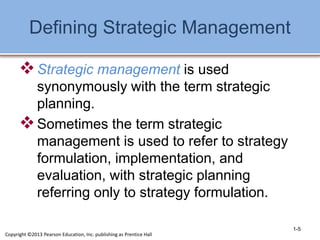 Defining Strategic Management
Strategic management is used
synonymously with the term strategic
planning.
Sometimes the term strategic
management is used to refer to strategy
formulation, implementation, and
evaluation, with strategic planning
referring only to strategy formulation.
1-5
Copyright ©2013 Pearson Education, Inc. publishing as Prentice Hall
 