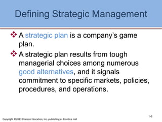 Defining Strategic Management
A strategic plan is a company’s game
plan.
A strategic plan results from tough
managerial choices among numerous
good alternatives, and it signals
commitment to specific markets, policies,
procedures, and operations.
1-6
Copyright ©2013 Pearson Education, Inc. publishing as Prentice Hall
 