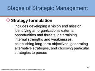 Stages of Strategic Management
Strategy formulation
 includes developing a vision and mission,
identifying an organization’s external
opportunities and threats, determining
internal strengths and weaknesses,
establishing long-term objectives, generating
alternative strategies, and choosing particular
strategies to pursue
1-8
Copyright ©2013 Pearson Education, Inc. publishing as Prentice Hall
 