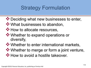 Strategy Formulation
Deciding what new businesses to enter,
What businesses to abandon,
How to allocate resources,
Whether to expand operations or
diversify,
Whether to enter international markets,
Whether to merge or form a joint venture,
How to avoid a hostile takeover.
1-9
Copyright ©2013 Pearson Education, Inc. publishing as Prentice Hall
 