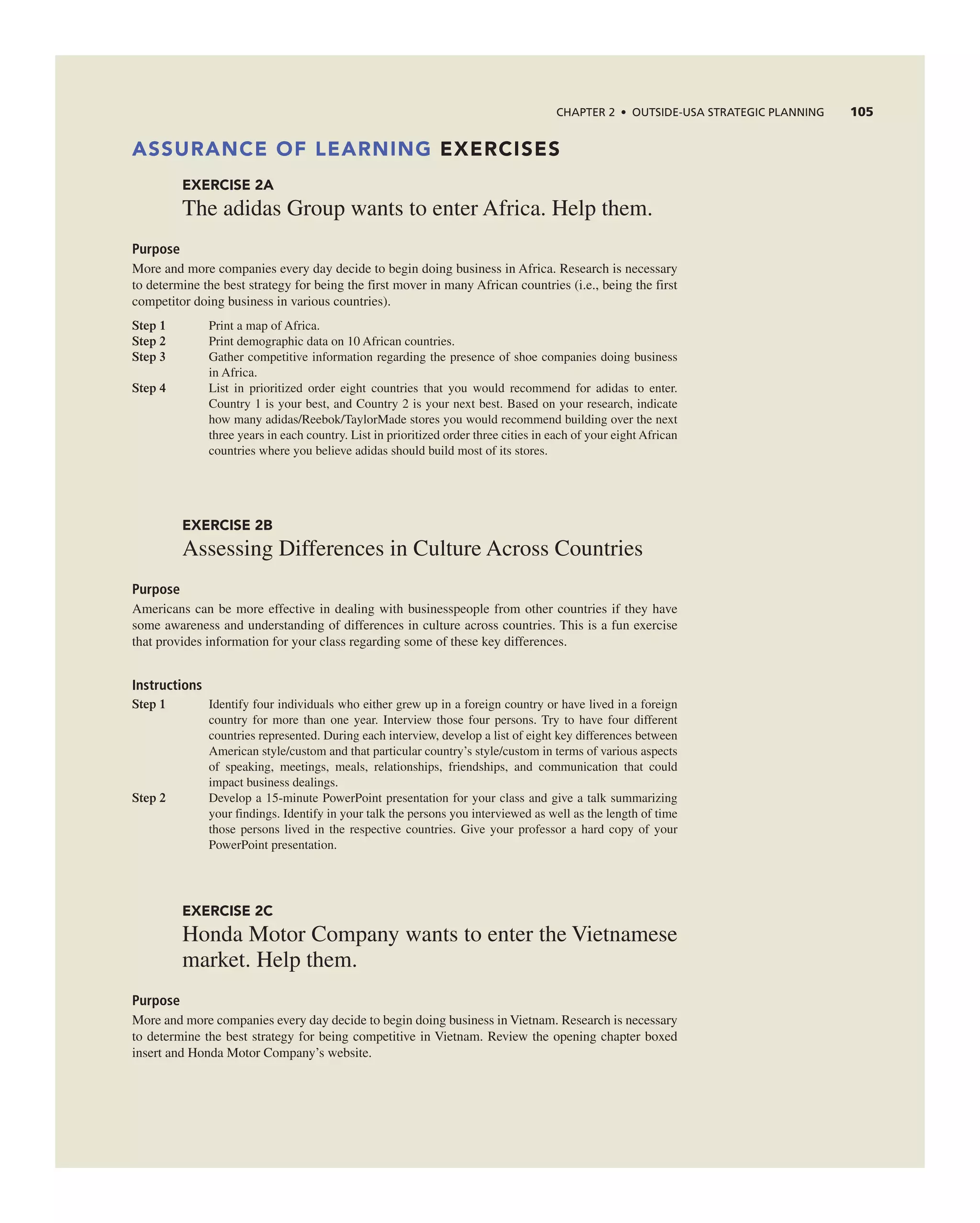 ChAPTER 2 • OUTSIdE-USA STRATEGIC PLAnnInG 105
ASSURANCE OF LEARNING EXERCISES
EXERCISE 2A
the adidas group wants to enter africa. Help them.
Purpose
More and more companies every day decide to begin doing business in africa. research is necessary
to determine the best strategy for being the first mover in many african countries (i.e., being the first
competitor doing business in various countries).
Step 1 Print a map of africa.
Step 2 Print demographic data on 10 african countries.
Step 3 gather competitive information regarding the presence of shoe companies doing business
in africa.
Step 4 List in prioritized order eight countries that you would recommend for adidas to enter.
country 1 is your best, and country 2 is your next best. Based on your research, indicate
how many adidas/reebok/taylorMade stores you would recommend building over the next
three years in each country. List in prioritized order three cities in each of your eight african
countries where you believe adidas should build most of its stores.
EXERCISE 2B
assessing Differences in culture across countries
Purpose
americans can be more effective in dealing with businesspeople from other countries if they have
some awareness and understanding of differences in culture across countries. this is a fun exercise
that provides information for your class regarding some of these key differences.
Instructions
Step 1 identify four individuals who either grew up in a foreign country or have lived in a foreign
country for more than one year. interview those four persons. try to have four different
countries represented. During each interview, develop a list of eight key differences between
american style/custom and that particular country’s style/custom in terms of various aspects
of speaking, meetings, meals, relationships, friendships, and communication that could
impact business dealings.
Step 2 Develop a 15-minute PowerPoint presentation for your class and give a talk summarizing
your findings. identify in your talk the persons you interviewed as well as the length of time
those persons lived in the respective countries. give your professor a hard copy of your
PowerPoint presentation.
EXERCISE 2C
Honda Motor company wants to enter the Vietnamese
market. Help them.
Purpose
More and more companies every day decide to begin doing business in Vietnam. research is necessary
to determine the best strategy for being competitive in Vietnam. review the opening chapter boxed
insert and Honda Motor company’s website.
 
