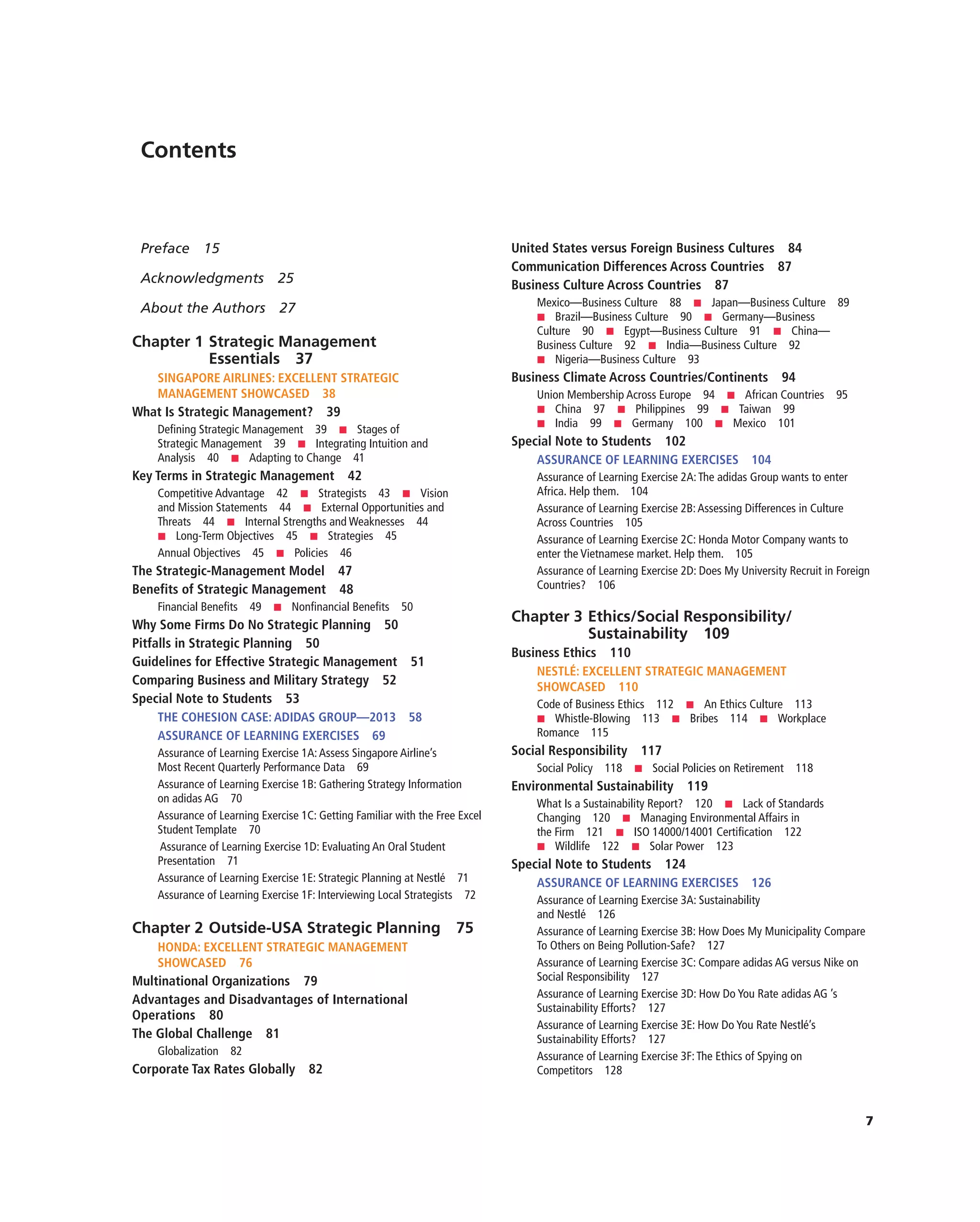 7
Contents
Preface 15
Acknowledgments 25
About the Authors 27
Chapter 1 Strategic Management
Essentials 37
SINGAPORE AIRLINES: EXCELLENT STRATEGIC
MANAGEMENT SHOWCASED 38
What Is Strategic Management? 39
Defining Strategic Management 39 ■ Stages of
Strategic Management 39 ■ Integrating Intuition and
Analysis 40 ■ Adapting to Change 41
Key Terms in Strategic Management 42
Competitive Advantage 42 ■ Strategists 43 ■ Vision
and Mission Statements 44 ■ External Opportunities and
Threats 44 ■ Internal Strengths and Weaknesses 44
■ Long-Term Objectives 45 ■ Strategies 45
Annual Objectives 45 ■ Policies 46
The Strategic-Management Model 47
Benefits of Strategic Management 48
Financial Benefits 49 ■ Nonfinancial Benefits 50
Why Some Firms Do No Strategic Planning 50
Pitfalls in Strategic Planning 50
Guidelines for Effective Strategic Management 51
Comparing Business and Military Strategy 52
Special Note to Students 53
THE COHESION CASE: ADIDAS GROUP—2013 58
ASSURANCE OF LEARNING EXERCISES 69
Assurance of Learning Exercise 1A:Assess Singapore Airline’s
Most Recent Quarterly Performance Data 69
Assurance of Learning Exercise 1B: Gathering Strategy Information
on adidas AG 70
Assurance of Learning Exercise 1C: Getting Familiar with the Free Excel
Student Template 70
Assurance of Learning Exercise 1D: Evaluating An Oral Student
Presentation 71
Assurance of Learning Exercise 1E: Strategic Planning at Nestlé 71
Assurance of Learning Exercise 1F: Interviewing Local Strategists 72
Chapter 2 Outside-USA Strategic Planning 75
HONDA: EXCELLENT STRATEGIC MANAGEMENT
SHOWCASED 76
Multinational Organizations 79
Advantages and Disadvantages of International
Operations 80
The Global Challenge 81
Globalization 82
Corporate Tax Rates Globally 82
United States versus Foreign Business Cultures 84
Communication Differences Across Countries 87
Business Culture Across Countries 87
Mexico—Business Culture 88 ■ Japan—Business Culture 89
■ Brazil—Business Culture 90 ■ Germany—Business
Culture 90 ■ Egypt—Business Culture 91 ■ China—
Business Culture 92 ■ India—Business Culture 92
■ Nigeria—Business Culture 93
Business Climate Across Countries/Continents 94
Union Membership Across Europe 94 ■ African Countries 95
■ China 97 ■ Philippines 99 ■ Taiwan 99
■ India 99 ■ Germany 100 ■ Mexico 101
Special Note to Students 102
ASSURANCE OF LEARNING EXERCISES 104
Assurance of Learning Exercise 2A:The adidas Group wants to enter
Africa. Help them. 104
Assurance of Learning Exercise 2B:Assessing Differences in Culture
Across Countries 105
Assurance of Learning Exercise 2C: Honda Motor Company wants to
enter the Vietnamese market. Help them. 105
Assurance of Learning Exercise 2D: Does My University Recruit in Foreign
Countries? 106
Chapter 3 Ethics/Social Responsibility/
Sustainability 109
Business Ethics 110
NESTLÉ: EXCELLENT STRATEGIC MANAGEMENT
SHOWCASED 110
Code of Business Ethics 112 ■ An Ethics Culture 113
■ Whistle-Blowing 113 ■ Bribes 114 ■ Workplace
Romance 115
Social Responsibility 117
Social Policy 118 ■ Social Policies on Retirement 118
Environmental Sustainability 119
What Is a Sustainability Report? 120 ■ Lack of Standards
Changing 120 ■ Managing Environmental Affairs in
the Firm 121 ■ ISO 14000/14001 Certification 122
■ Wildlife 122 ■ Solar Power 123
Special Note to Students 124
ASSURANCE OF LEARNING EXERCISES 126
Assurance of Learning Exercise 3A: Sustainability
and Nestlé 126
Assurance of Learning Exercise 3B: How Does My Municipality Compare
To Others on Being Pollution-Safe? 127
Assurance of Learning Exercise 3C: Compare adidas AG versus Nike on
Social Responsibility 127
Assurance of Learning Exercise 3D: How Do You Rate adidas AG ’s
Sustainability Efforts? 127
Assurance of Learning Exercise 3E: How Do You Rate Nestlé’s
Sustainability Efforts? 127
Assurance of Learning Exercise 3F:The Ethics of Spying on
Competitors 128
 