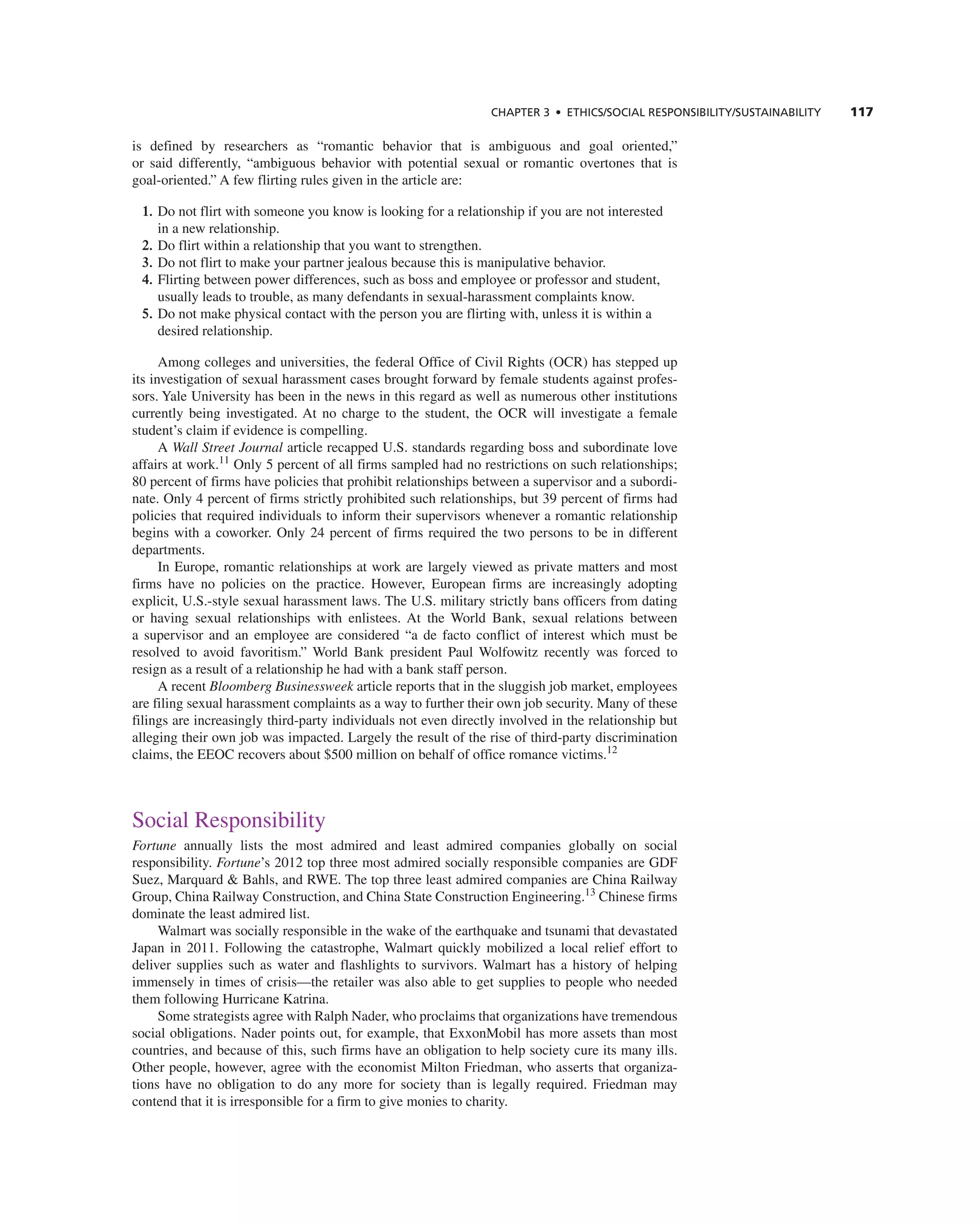 ChAPTER 3 • EThICS/SOCIAL RESPOnSIbILITy/SUSTAInAbILITy 117
is defined by researchers as “romantic behavior that is ambiguous and goal oriented,”
or said differently, “ambiguous behavior with potential sexual or romantic overtones that is
goal-oriented.” a few flirting rules given in the article are:
1. Do not flirt with someone you know is looking for a relationship if you are not interested
in a new relationship.
2. Do flirt within a relationship that you want to strengthen.
3. Do not flirt to make your partner jealous because this is manipulative behavior.
4. Flirting between power differences, such as boss and employee or professor and student,
usually leads to trouble, as many defendants in sexual-harassment complaints know.
5. Do not make physical contact with the person you are flirting with, unless it is within a
desired relationship.
among colleges and universities, the federal Office of civil rights (Ocr) has stepped up
its investigation of sexual harassment cases brought forward by female students against profes-
sors. Yale University has been in the news in this regard as well as numerous other institutions
currently being investigated. at no charge to the student, the Ocr will investigate a female
student’s claim if evidence is compelling.
a Wall Street Journal article recapped U.S. standards regarding boss and subordinate love
affairs at work.11
Only 5 percent of all firms sampled had no restrictions on such relationships;
80 percent of firms have policies that prohibit relationships between a supervisor and a subordi-
nate. Only 4 percent of firms strictly prohibited such relationships, but 39 percent of firms had
policies that required individuals to inform their supervisors whenever a romantic relationship
begins with a coworker. Only 24 percent of firms required the two persons to be in different
departments.
in europe, romantic relationships at work are largely viewed as private matters and most
firms have no policies on the practice. However, european firms are increasingly adopting
explicit, U.S.-style sexual harassment laws. the U.S. military strictly bans officers from dating
or having sexual relationships with enlistees. at the World Bank, sexual relations between
a supervisor and an employee are considered “a de facto conflict of interest which must be
resolved to avoid favoritism.” World Bank president Paul Wolfowitz recently was forced to
resign as a result of a relationship he had with a bank staff person.
a recent Bloomberg Businessweek article reports that in the sluggish job market, employees
are filing sexual harassment complaints as a way to further their own job security. Many of these
filings are increasingly third-party individuals not even directly involved in the relationship but
alleging their own job was impacted. Largely the result of the rise of third-party discrimination
claims, the eeOc recovers about $500 million on behalf of office romance victims.12
Social responsibility
Fortune annually lists the most admired and least admired companies globally on social
responsibility. Fortune’s 2012 top three most admired socially responsible companies are gDF
Suez, Marquard & Bahls, and rWe. the top three least admired companies are china railway
group, china railway construction, and china State construction engineering.13
chinese firms
dominate the least admired list.
Walmart was socially responsible in the wake of the earthquake and tsunami that devastated
Japan in 2011. Following the catastrophe, Walmart quickly mobilized a local relief effort to
deliver supplies such as water and flashlights to survivors. Walmart has a history of helping
immensely in times of crisis—the retailer was also able to get supplies to people who needed
them following Hurricane Katrina.
Some strategists agree with ralph nader, who proclaims that organizations have tremendous
social obligations. nader points out, for example, that exxonMobil has more assets than most
countries, and because of this, such firms have an obligation to help society cure its many ills.
Other people, however, agree with the economist Milton Friedman, who asserts that organiza-
tions have no obligation to do any more for society than is legally required. Friedman may
contend that it is irresponsible for a firm to give monies to charity.
 