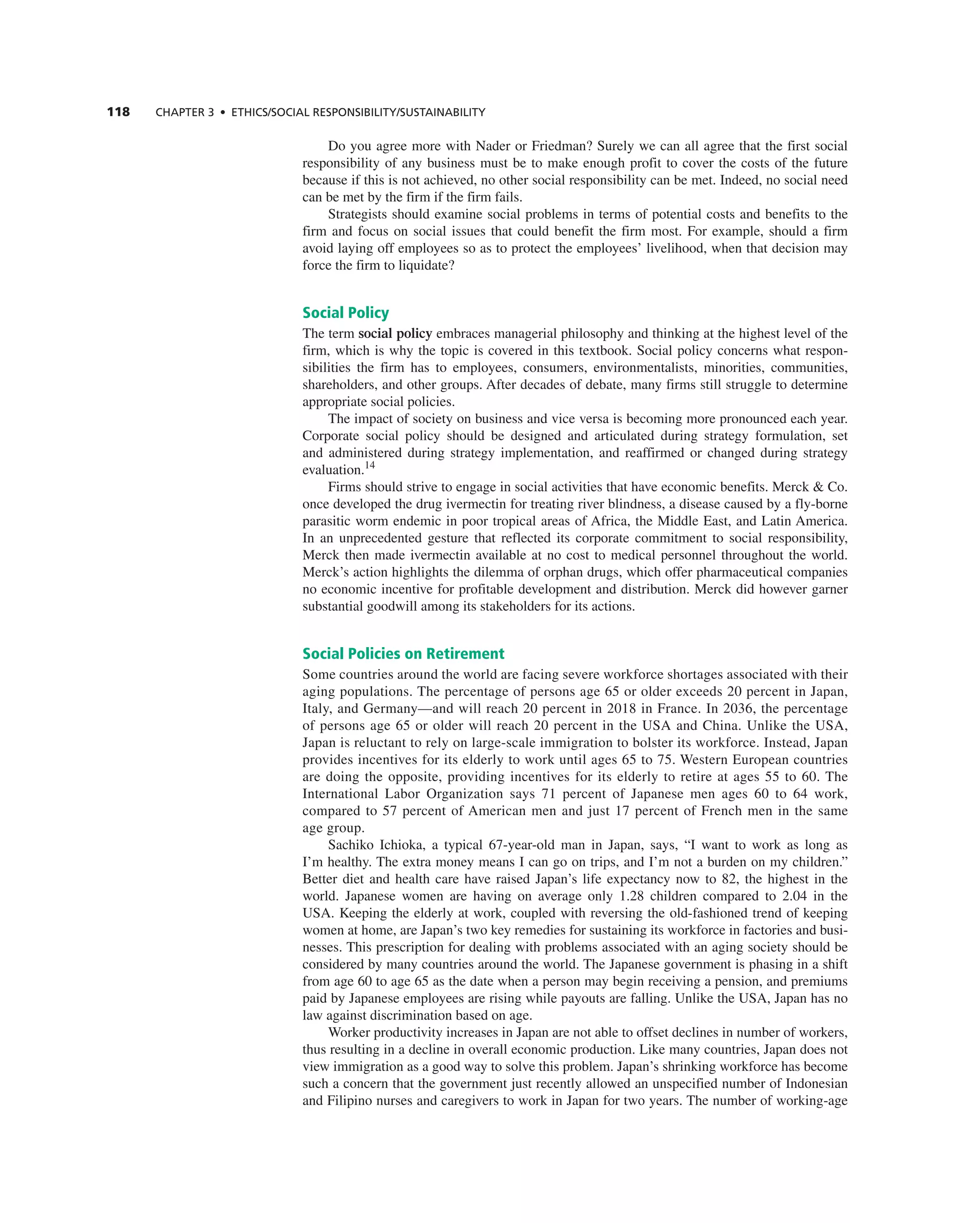 118 ChAPTER 3 • EThICS/SOCIAL RESPOnSIbILITy/SUSTAInAbILITy
Do you agree more with nader or Friedman? Surely we can all agree that the first social
responsibility of any business must be to make enough profit to cover the costs of the future
because if this is not achieved, no other social responsibility can be met. indeed, no social need
can be met by the firm if the firm fails.
Strategists should examine social problems in terms of potential costs and benefits to the
firm and focus on social issues that could benefit the firm most. For example, should a firm
avoid laying off employees so as to protect the employees’ livelihood, when that decision may
force the firm to liquidate?
Social Policy
the term social policy embraces managerial philosophy and thinking at the highest level of the
firm, which is why the topic is covered in this textbook. Social policy concerns what respon-
sibilities the firm has to employees, consumers, environmentalists, minorities, communities,
shareholders, and other groups. after decades of debate, many firms still struggle to determine
appropriate social policies.
the impact of society on business and vice versa is becoming more pronounced each year.
corporate social policy should be designed and articulated during strategy formulation, set
and administered during strategy implementation, and reaffirmed or changed during strategy
evaluation.14
Firms should strive to engage in social activities that have economic benefits. Merck & co.
once developed the drug ivermectin for treating river blindness, a disease caused by a fly-borne
parasitic worm endemic in poor tropical areas of africa, the Middle east, and Latin america.
in an unprecedented gesture that reflected its corporate commitment to social responsibility,
Merck then made ivermectin available at no cost to medical personnel throughout the world.
Merck’s action highlights the dilemma of orphan drugs, which offer pharmaceutical companies
no economic incentive for profitable development and distribution. Merck did however garner
substantial goodwill among its stakeholders for its actions.
Social Policies on Retirement
Some countries around the world are facing severe workforce shortages associated with their
aging populations. the percentage of persons age 65 or older exceeds 20 percent in Japan,
italy, and germany—and will reach 20 percent in 2018 in France. in 2036, the percentage
of persons age 65 or older will reach 20 percent in the USa and china. Unlike the USa,
Japan is reluctant to rely on large-scale immigration to bolster its workforce. instead, Japan
provides incentives for its elderly to work until ages 65 to 75. Western european countries
are doing the opposite, providing incentives for its elderly to retire at ages 55 to 60. the
international Labor Organization says 71 percent of Japanese men ages 60 to 64 work,
compared to 57 percent of american men and just 17 percent of French men in the same
age group.
Sachiko ichioka, a typical 67-year-old man in Japan, says, “i want to work as long as
i’m healthy. the extra money means i can go on trips, and i’m not a burden on my children.”
Better diet and health care have raised Japan’s life expectancy now to 82, the highest in the
world. Japanese women are having on average only 1.28 children compared to 2.04 in the
USa. Keeping the elderly at work, coupled with reversing the old-fashioned trend of keeping
women at home, are Japan’s two key remedies for sustaining its workforce in factories and busi-
nesses. this prescription for dealing with problems associated with an aging society should be
considered by many countries around the world. the Japanese government is phasing in a shift
from age 60 to age 65 as the date when a person may begin receiving a pension, and premiums
paid by Japanese employees are rising while payouts are falling. Unlike the USa, Japan has no
law against discrimination based on age.
Worker productivity increases in Japan are not able to offset declines in number of workers,
thus resulting in a decline in overall economic production. Like many countries, Japan does not
view immigration as a good way to solve this problem. Japan’s shrinking workforce has become
such a concern that the government just recently allowed an unspecified number of indonesian
and Filipino nurses and caregivers to work in Japan for two years. the number of working-age
 