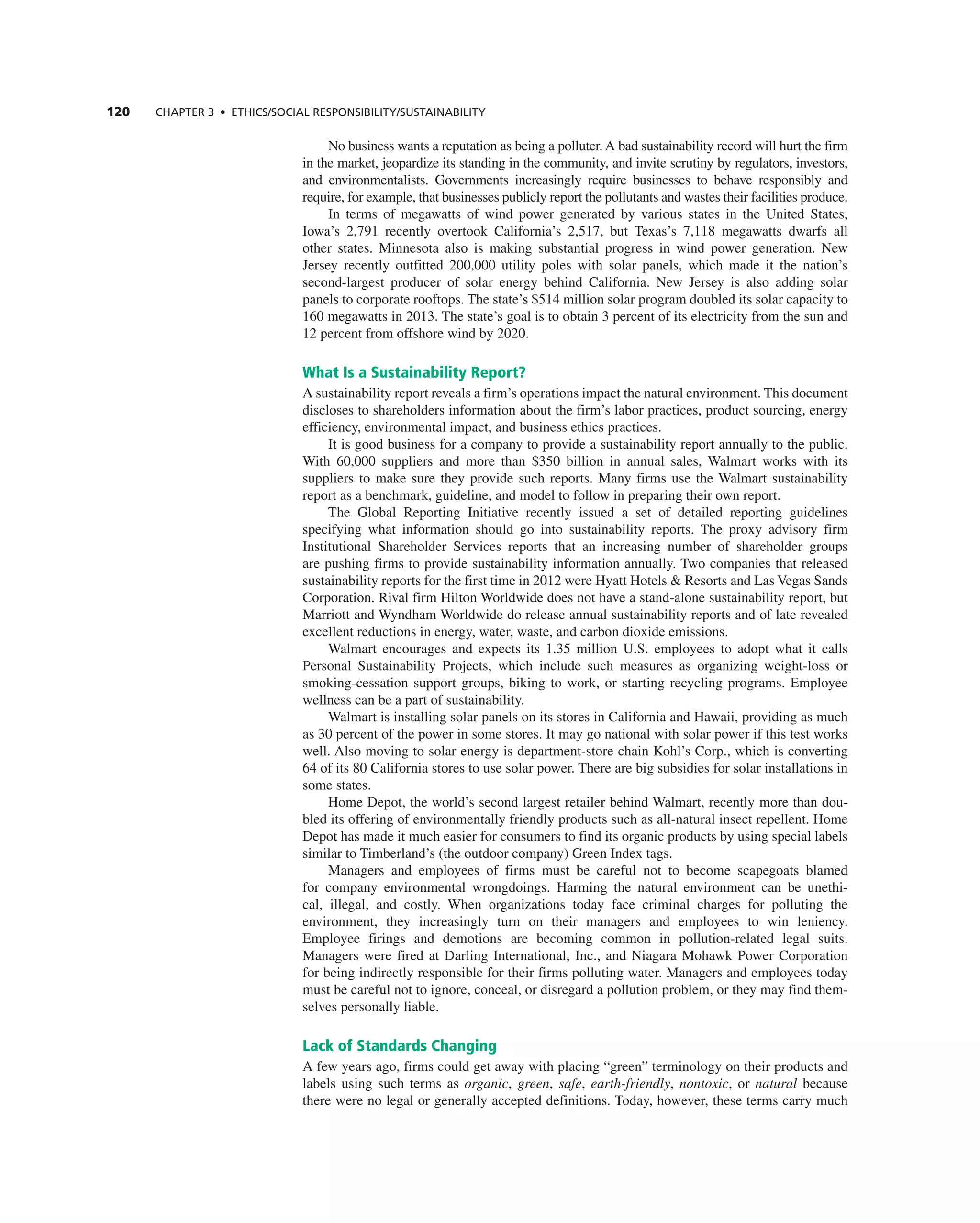 120 ChAPTER 3 • EThICS/SOCIAL RESPOnSIbILITy/SUSTAInAbILITy
no business wants a reputation as being a polluter. a bad sustainability record will hurt the firm
in the market, jeopardize its standing in the community, and invite scrutiny by regulators, investors,
and environmentalists. governments increasingly require businesses to behave responsibly and
require, for example, that businesses publicly report the pollutants and wastes their facilities produce.
in terms of megawatts of wind power generated by various states in the United States,
iowa’s 2,791 recently overtook california’s 2,517, but texas’s 7,118 megawatts dwarfs all
other states. Minnesota also is making substantial progress in wind power generation. new
Jersey recently outfitted 200,000 utility poles with solar panels, which made it the nation’s
second-largest producer of solar energy behind california. new Jersey is also adding solar
panels to corporate rooftops. the state’s $514 million solar program doubled its solar capacity to
160 megawatts in 2013. the state’s goal is to obtain 3 percent of its electricity from the sun and
12 percent from offshore wind by 2020.
What Is a Sustainability Report?
a sustainability report reveals a firm’s operations impact the natural environment. this document
discloses to shareholders information about the firm’s labor practices, product sourcing, energy
efficiency, environmental impact, and business ethics practices.
it is good business for a company to provide a sustainability report annually to the public.
With 60,000 suppliers and more than $350 billion in annual sales, Walmart works with its
suppliers to make sure they provide such reports. Many firms use the Walmart sustainability
report as a benchmark, guideline, and model to follow in preparing their own report.
the global reporting initiative recently issued a set of detailed reporting guidelines
specifying what information should go into sustainability reports. the proxy advisory firm
institutional Shareholder Services reports that an increasing number of shareholder groups
are pushing firms to provide sustainability information annually. two companies that released
sustainability reports for the first time in 2012 were Hyatt Hotels & resorts and Las Vegas Sands
corporation. rival firm Hilton Worldwide does not have a stand-alone sustainability report, but
Marriott and Wyndham Worldwide do release annual sustainability reports and of late revealed
excellent reductions in energy, water, waste, and carbon dioxide emissions.
Walmart encourages and expects its 1.35 million U.S. employees to adopt what it calls
Personal Sustainability Projects, which include such measures as organizing weight-loss or
smoking-cessation support groups, biking to work, or starting recycling programs. employee
wellness can be a part of sustainability.
Walmart is installing solar panels on its stores in california and Hawaii, providing as much
as 30 percent of the power in some stores. it may go national with solar power if this test works
well. also moving to solar energy is department-store chain Kohl’s corp., which is converting
64 of its 80 california stores to use solar power. there are big subsidies for solar installations in
some states.
Home Depot, the world’s second largest retailer behind Walmart, recently more than dou-
bled its offering of environmentally friendly products such as all-natural insect repellent. Home
Depot has made it much easier for consumers to find its organic products by using special labels
similar to timberland’s (the outdoor company) green index tags.
Managers and employees of firms must be careful not to become scapegoats blamed
for company environmental wrongdoings. Harming the natural environment can be unethi-
cal, illegal, and costly. When organizations today face criminal charges for polluting the
environment, they increasingly turn on their managers and employees to win leniency.
employee firings and demotions are becoming common in pollution-related legal suits.
Managers were fired at Darling international, inc., and niagara Mohawk Power corporation
for being indirectly responsible for their firms polluting water. Managers and employees today
must be careful not to ignore, conceal, or disregard a pollution problem, or they may find them-
selves personally liable.
Lack of Standards Changing
a few years ago, firms could get away with placing “green” terminology on their products and
labels using such terms as organic, green, safe, earth-friendly, nontoxic, or natural because
there were no legal or generally accepted definitions. today, however, these terms carry much
 