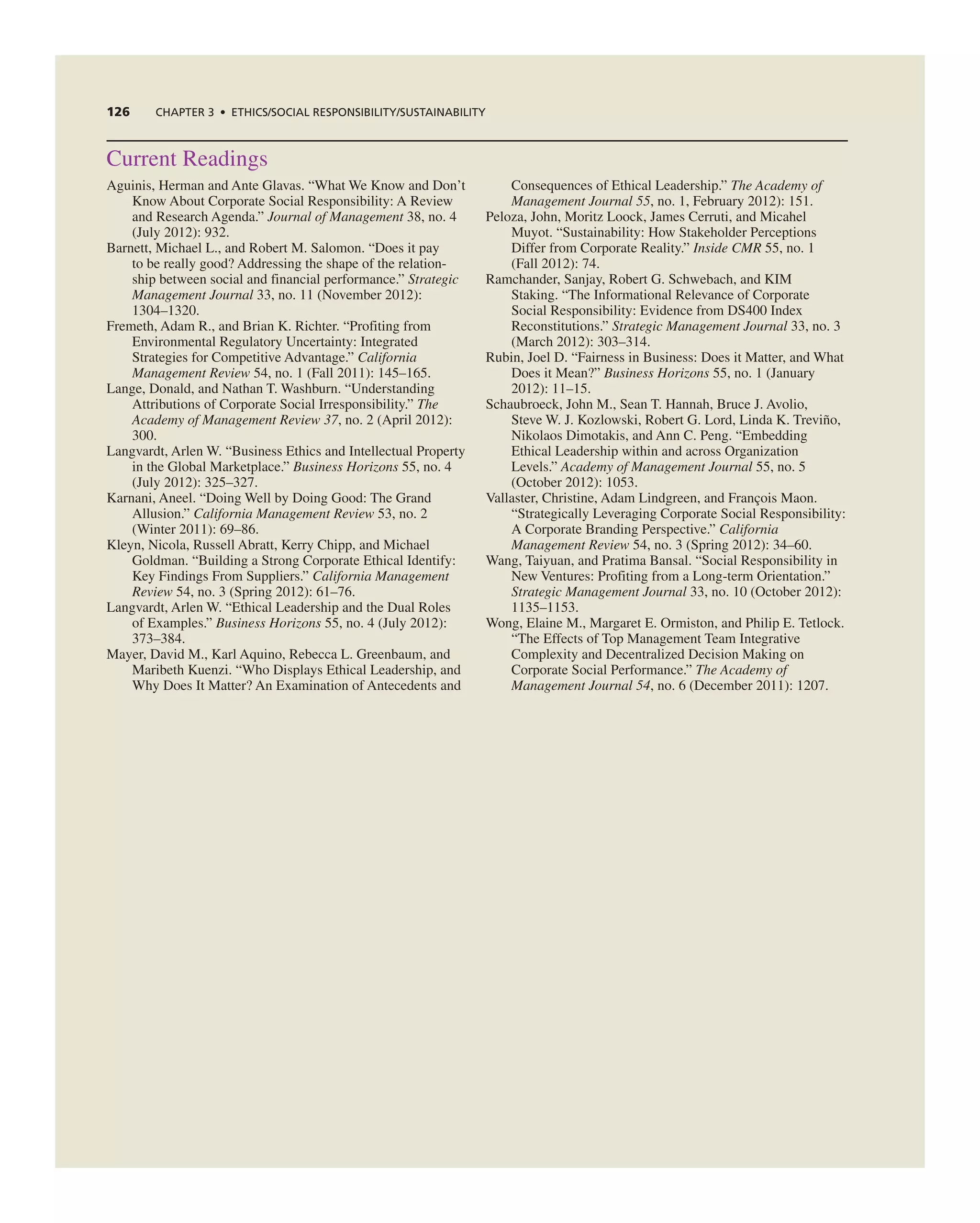 126 ChAPTER 3 • EThICS/SOCIAL RESPOnSIbILITy/SUSTAInAbILITy
current readings
aguinis, Herman and ante glavas. “What We Know and Don’t
Know about corporate Social responsibility: a review
and research agenda.” Journal of Management 38, no. 4
(July 2012): 932.
Barnett, Michael L., and robert M. Salomon. “Does it pay
to be really good? addressing the shape of the relation-
ship between social and financial performance.” Strategic
Management Journal 33, no. 11 (november 2012):
1304–1320.
Fremeth, adam r., and Brian K. richter. “Profiting from
environmental regulatory Uncertainty: integrated
Strategies for competitive advantage.” California
Management Review 54, no. 1 (Fall 2011): 145–165.
Lange, Donald, and nathan t. Washburn. “Understanding
attributions of corporate Social irresponsibility.” The
Academy of Management Review 37, no. 2 (april 2012):
300.
Langvardt, arlen W. “Business ethics and intellectual Property
in the global Marketplace.” Business Horizons 55, no. 4
(July 2012): 325–327.
Karnani, aneel. “Doing Well by Doing good: the grand
allusion.” California Management Review 53, no. 2
(Winter 2011): 69–86.
Kleyn, nicola, russell abratt, Kerry chipp, and Michael
goldman. “Building a Strong corporate ethical identify:
Key Findings From Suppliers.” California Management
Review 54, no. 3 (Spring 2012): 61–76.
Langvardt, arlen W. “ethical Leadership and the Dual roles
of examples.” Business Horizons 55, no. 4 (July 2012):
373–384.
Mayer, David M., Karl aquino, rebecca L. greenbaum, and
Maribeth Kuenzi. “Who Displays ethical Leadership, and
Why Does it Matter? an examination of antecedents and
consequences of ethical Leadership.” The Academy of
Management Journal 55, no. 1, February 2012): 151.
Peloza, John, Moritz Loock, James cerruti, and Micahel
Muyot. “Sustainability: How Stakeholder Perceptions
Differ from corporate reality.” Inside CMR 55, no. 1
(Fall 2012): 74.
ramchander, Sanjay, robert g. Schwebach, and KiM
Staking. “the informational relevance of corporate
Social responsibility: evidence from DS400 index
reconstitutions.” Strategic Management Journal 33, no. 3
(March 2012): 303–314.
rubin, Joel D. “Fairness in Business: Does it Matter, and What
Does it Mean?” Business Horizons 55, no. 1 (January
2012): 11–15.
Schaubroeck, John M., Sean t. Hannah, Bruce J. avolio,
Steve W. J. Kozlowski, robert g. Lord, Linda K. treviño,
nikolaos Dimotakis, and ann c. Peng. “embedding
ethical Leadership within and across Organization
Levels.” Academy of Management Journal 55, no. 5
(October 2012): 1053.
Vallaster, christine, adam Lindgreen, and François Maon.
“Strategically Leveraging corporate Social responsibility:
a corporate Branding Perspective.” California
Management Review 54, no. 3 (Spring 2012): 34–60.
Wang, taiyuan, and Pratima Bansal. “Social responsibility in
new Ventures: Profiting from a Long-term Orientation.”
Strategic Management Journal 33, no. 10 (October 2012):
1135–1153.
Wong, elaine M., Margaret e. Ormiston, and Philip e. tetlock.
“the effects of top Management team integrative
complexity and Decentralized Decision Making on
corporate Social Performance.” The Academy of
Management Journal 54, no. 6 (December 2011): 1207.
 
