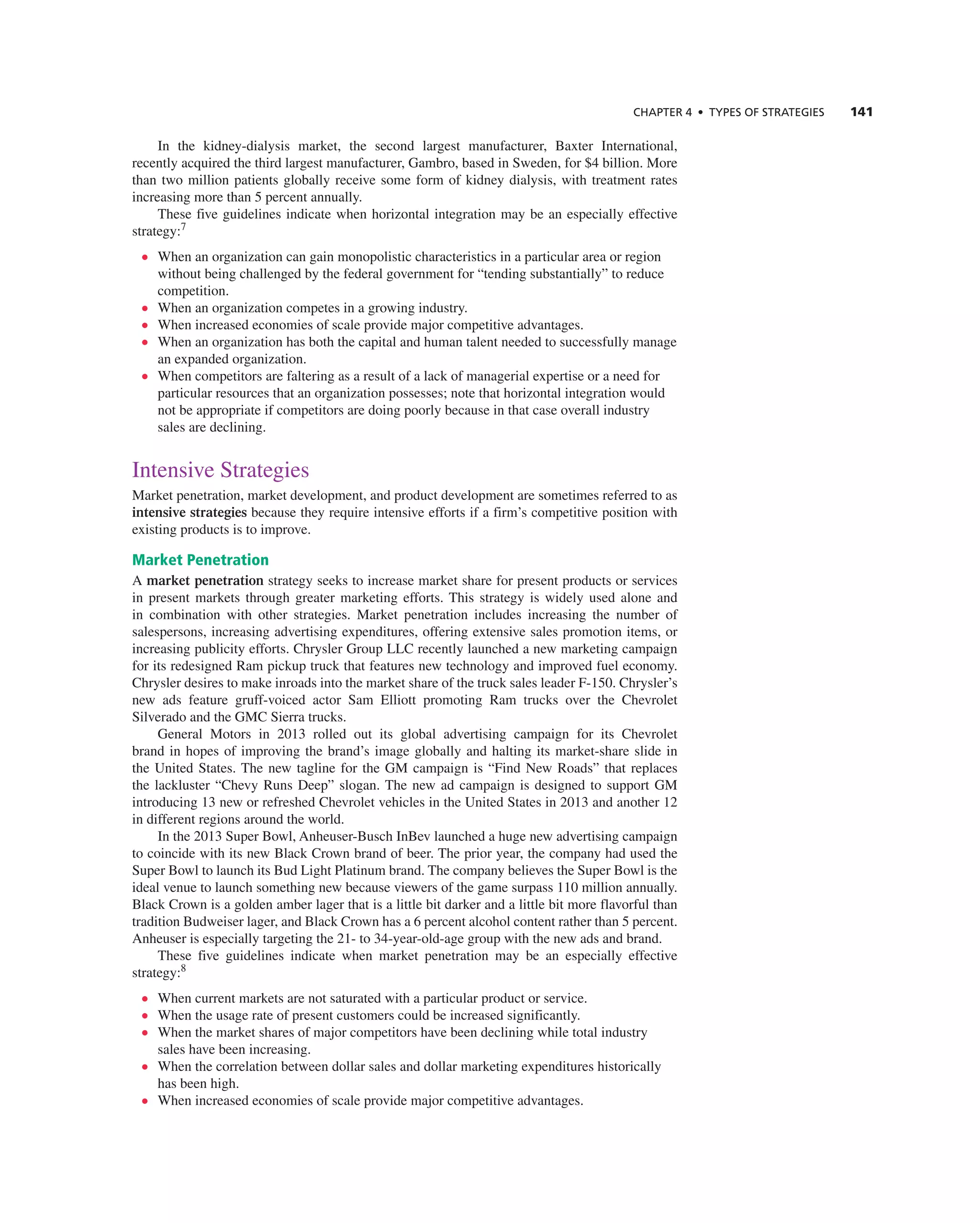 ChAPTER 4 • TyPES OF STRATEGIES 141
in the kidney-dialysis market, the second largest manufacturer, Baxter international,
recently acquired the third largest manufacturer, gambro, based in Sweden, for $4 billion. More
than two million patients globally receive some form of kidney dialysis, with treatment rates
increasing more than 5 percent annually.
these five guidelines indicate when horizontal integration may be an especially effective
strategy:7
• When an organization can gain monopolistic characteristics in a particular area or region
without being challenged by the federal government for “tending substantially” to reduce
competition.
• When an organization competes in a growing industry.
• When increased economies of scale provide major competitive advantages.
• When an organization has both the capital and human talent needed to successfully manage
an expanded organization.
• When competitors are faltering as a result of a lack of managerial expertise or a need for
particular resources that an organization possesses; note that horizontal integration would
not be appropriate if competitors are doing poorly because in that case overall industry
sales are declining.
intensive Strategies
Market penetration, market development, and product development are sometimes referred to as
intensive strategies because they require intensive efforts if a firm’s competitive position with
existing products is to improve.
Market Penetration
a market penetration strategy seeks to increase market share for present products or services
in present markets through greater marketing efforts. this strategy is widely used alone and
in combination with other strategies. Market penetration includes increasing the number of
salespersons, increasing advertising expenditures, offering extensive sales promotion items, or
increasing publicity efforts. chrysler group LLc recently launched a new marketing campaign
for its redesigned ram pickup truck that features new technology and improved fuel economy.
chrysler desires to make inroads into the market share of the truck sales leader F-150. chrysler’s
new ads feature gruff-voiced actor Sam elliott promoting ram trucks over the chevrolet
Silverado and the gMc Sierra trucks.
general Motors in 2013 rolled out its global advertising campaign for its chevrolet
brand in hopes of improving the brand’s image globally and halting its market-share slide in
the United States. the new tagline for the gM campaign is “Find new roads” that replaces
the lackluster “chevy runs Deep” slogan. the new ad campaign is designed to support gM
introducing 13 new or refreshed chevrolet vehicles in the United States in 2013 and another 12
in different regions around the world.
in the 2013 Super Bowl, anheuser-Busch inBev launched a huge new advertising campaign
to coincide with its new Black crown brand of beer. the prior year, the company had used the
Super Bowl to launch its Bud Light Platinum brand. the company believes the Super Bowl is the
ideal venue to launch something new because viewers of the game surpass 110 million annually.
Black crown is a golden amber lager that is a little bit darker and a little bit more flavorful than
tradition Budweiser lager, and Black crown has a 6 percent alcohol content rather than 5 percent.
anheuser is especially targeting the 21- to 34-year-old-age group with the new ads and brand.
these five guidelines indicate when market penetration may be an especially effective
strategy:8
• When current markets are not saturated with a particular product or service.
• When the usage rate of present customers could be increased significantly.
• When the market shares of major competitors have been declining while total industry
sales have been increasing.
• When the correlation between dollar sales and dollar marketing expenditures historically
has been high.
• When increased economies of scale provide major competitive advantages.
 