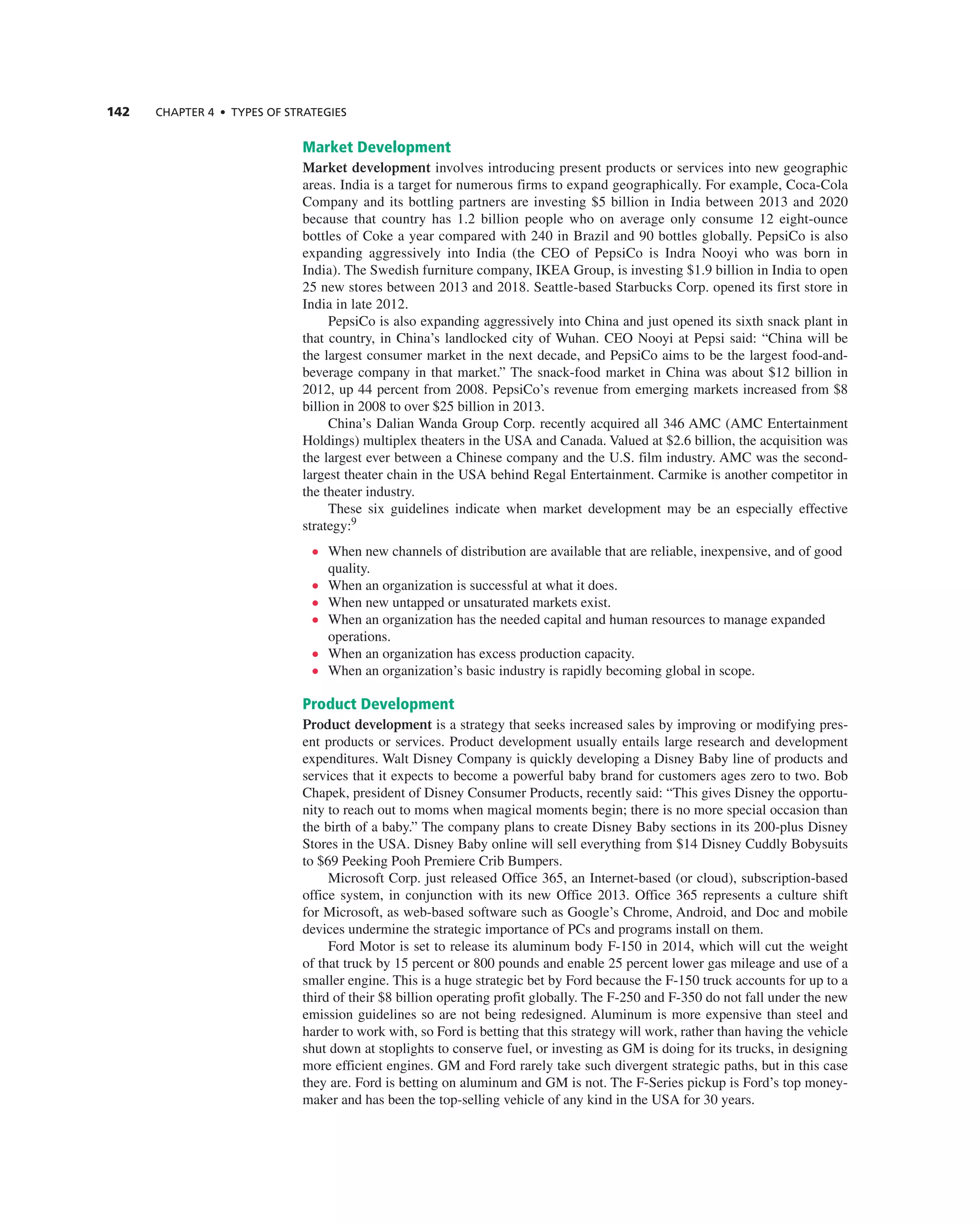 142 ChAPTER 4 • TyPES OF STRATEGIES
Market Development
Market development involves introducing present products or services into new geographic
areas. india is a target for numerous firms to expand geographically. For example, coca-cola
company and its bottling partners are investing $5 billion in india between 2013 and 2020
because that country has 1.2 billion people who on average only consume 12 eight-ounce
bottles of coke a year compared with 240 in Brazil and 90 bottles globally. Pepsico is also
expanding aggressively into india (the ceO of Pepsico is indra nooyi who was born in
india). the Swedish furniture company, iKea group, is investing $1.9 billion in india to open
25 new stores between 2013 and 2018. Seattle-based Starbucks corp. opened its first store in
india in late 2012.
Pepsico is also expanding aggressively into china and just opened its sixth snack plant in
that country, in china’s landlocked city of Wuhan. ceO nooyi at Pepsi said: “china will be
the largest consumer market in the next decade, and Pepsico aims to be the largest food-and-
beverage company in that market.” the snack-food market in china was about $12 billion in
2012, up 44 percent from 2008. Pepsico’s revenue from emerging markets increased from $8
billion in 2008 to over $25 billion in 2013.
china’s Dalian Wanda group corp. recently acquired all 346 aMc (aMc entertainment
Holdings) multiplex theaters in the USa and canada. Valued at $2.6 billion, the acquisition was
the largest ever between a chinese company and the U.S. film industry. aMc was the second-
largest theater chain in the USa behind regal entertainment. carmike is another competitor in
the theater industry.
these six guidelines indicate when market development may be an especially effective
strategy:9
• When new channels of distribution are available that are reliable, inexpensive, and of good
quality.
• When an organization is successful at what it does.
• When new untapped or unsaturated markets exist.
• When an organization has the needed capital and human resources to manage expanded
operations.
• When an organization has excess production capacity.
• When an organization’s basic industry is rapidly becoming global in scope.
Product Development
Product development is a strategy that seeks increased sales by improving or modifying pres-
ent products or services. Product development usually entails large research and development
expenditures. Walt Disney company is quickly developing a Disney Baby line of products and
services that it expects to become a powerful baby brand for customers ages zero to two. Bob
chapek, president of Disney consumer Products, recently said: “this gives Disney the opportu-
nity to reach out to moms when magical moments begin; there is no more special occasion than
the birth of a baby.” the company plans to create Disney Baby sections in its 200-plus Disney
Stores in the USa. Disney Baby online will sell everything from $14 Disney cuddly Bobysuits
to $69 Peeking Pooh Premiere crib Bumpers.
Microsoft corp. just released Office 365, an internet-based (or cloud), subscription-based
office system, in conjunction with its new Office 2013. Office 365 represents a culture shift
for Microsoft, as web-based software such as google’s chrome, android, and Doc and mobile
devices undermine the strategic importance of Pcs and programs install on them.
Ford Motor is set to release its aluminum body F-150 in 2014, which will cut the weight
of that truck by 15 percent or 800 pounds and enable 25 percent lower gas mileage and use of a
smaller engine. this is a huge strategic bet by Ford because the F-150 truck accounts for up to a
third of their $8 billion operating profit globally. the F-250 and F-350 do not fall under the new
emission guidelines so are not being redesigned. aluminum is more expensive than steel and
harder to work with, so Ford is betting that this strategy will work, rather than having the vehicle
shut down at stoplights to conserve fuel, or investing as gM is doing for its trucks, in designing
more efficient engines. gM and Ford rarely take such divergent strategic paths, but in this case
they are. Ford is betting on aluminum and gM is not. the F-Series pickup is Ford’s top money-
maker and has been the top-selling vehicle of any kind in the USa for 30 years.
 