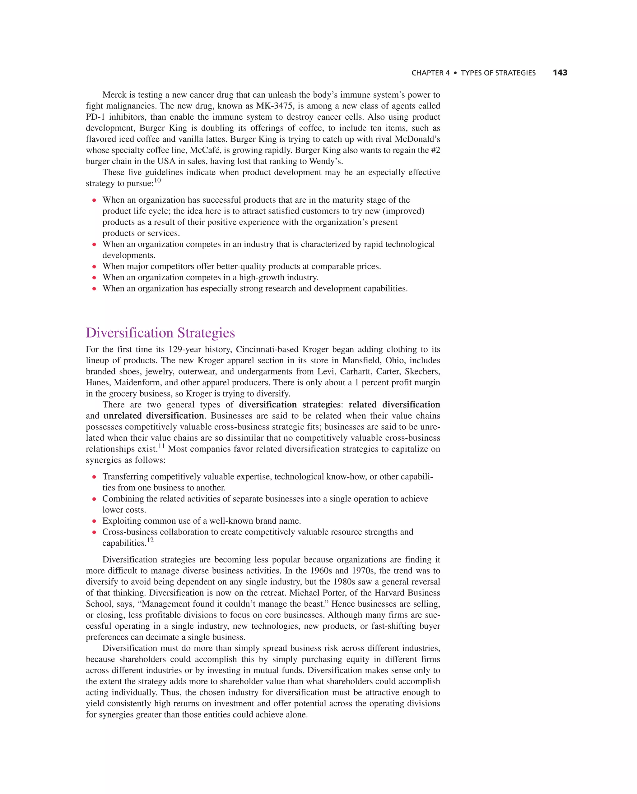 ChAPTER 4 • TyPES OF STRATEGIES 143
Merck is testing a new cancer drug that can unleash the body’s immune system’s power to
fight malignancies. the new drug, known as MK-3475, is among a new class of agents called
PD-1 inhibitors, than enable the immune system to destroy cancer cells. also using product
development, Burger King is doubling its offerings of coffee, to include ten items, such as
flavored iced coffee and vanilla lattes. Burger King is trying to catch up with rival McDonald’s
whose specialty coffee line, Mccafé, is growing rapidly. Burger King also wants to regain the #2
burger chain in the USa in sales, having lost that ranking to Wendy’s.
these five guidelines indicate when product development may be an especially effective
strategy to pursue:10
• When an organization has successful products that are in the maturity stage of the
product life cycle; the idea here is to attract satisfied customers to try new (improved)
products as a result of their positive experience with the organization’s present
products or services.
• When an organization competes in an industry that is characterized by rapid technological
developments.
• When major competitors offer better-quality products at comparable prices.
• When an organization competes in a high-growth industry.
• When an organization has especially strong research and development capabilities.
Diversification Strategies
For the first time its 129-year history, cincinnati-based Kroger began adding clothing to its
lineup of products. the new Kroger apparel section in its store in Mansfield, Ohio, includes
branded shoes, jewelry, outerwear, and undergarments from Levi, carhartt, carter, Skechers,
Hanes, Maidenform, and other apparel producers. there is only about a 1 percent profit margin
in the grocery business, so Kroger is trying to diversify.
there are two general types of diversification strategies: related diversification
and unrelated diversification. Businesses are said to be related when their value chains
possesses competitively valuable cross-business strategic fits; businesses are said to be unre-
lated when their value chains are so dissimilar that no competitively valuable cross-business
relationships exist.11
Most companies favor related diversification strategies to capitalize on
synergies as follows:
• transferring competitively valuable expertise, technological know-how, or other capabili-
ties from one business to another.
• combining the related activities of separate businesses into a single operation to achieve
lower costs.
• exploiting common use of a well-known brand name.
• cross-business collaboration to create competitively valuable resource strengths and
capabilities.12
Diversification strategies are becoming less popular because organizations are finding it
more difficult to manage diverse business activities. in the 1960s and 1970s, the trend was to
diversify to avoid being dependent on any single industry, but the 1980s saw a general reversal
of that thinking. Diversification is now on the retreat. Michael Porter, of the Harvard Business
School, says, “Management found it couldn’t manage the beast.” Hence businesses are selling,
or closing, less profitable divisions to focus on core businesses. although many firms are suc-
cessful operating in a single industry, new technologies, new products, or fast-shifting buyer
preferences can decimate a single business.
Diversification must do more than simply spread business risk across different industries,
because shareholders could accomplish this by simply purchasing equity in different firms
across different industries or by investing in mutual funds. Diversification makes sense only to
the extent the strategy adds more to shareholder value than what shareholders could accomplish
acting individually. thus, the chosen industry for diversification must be attractive enough to
yield consistently high returns on investment and offer potential across the operating divisions
for synergies greater than those entities could achieve alone.
 