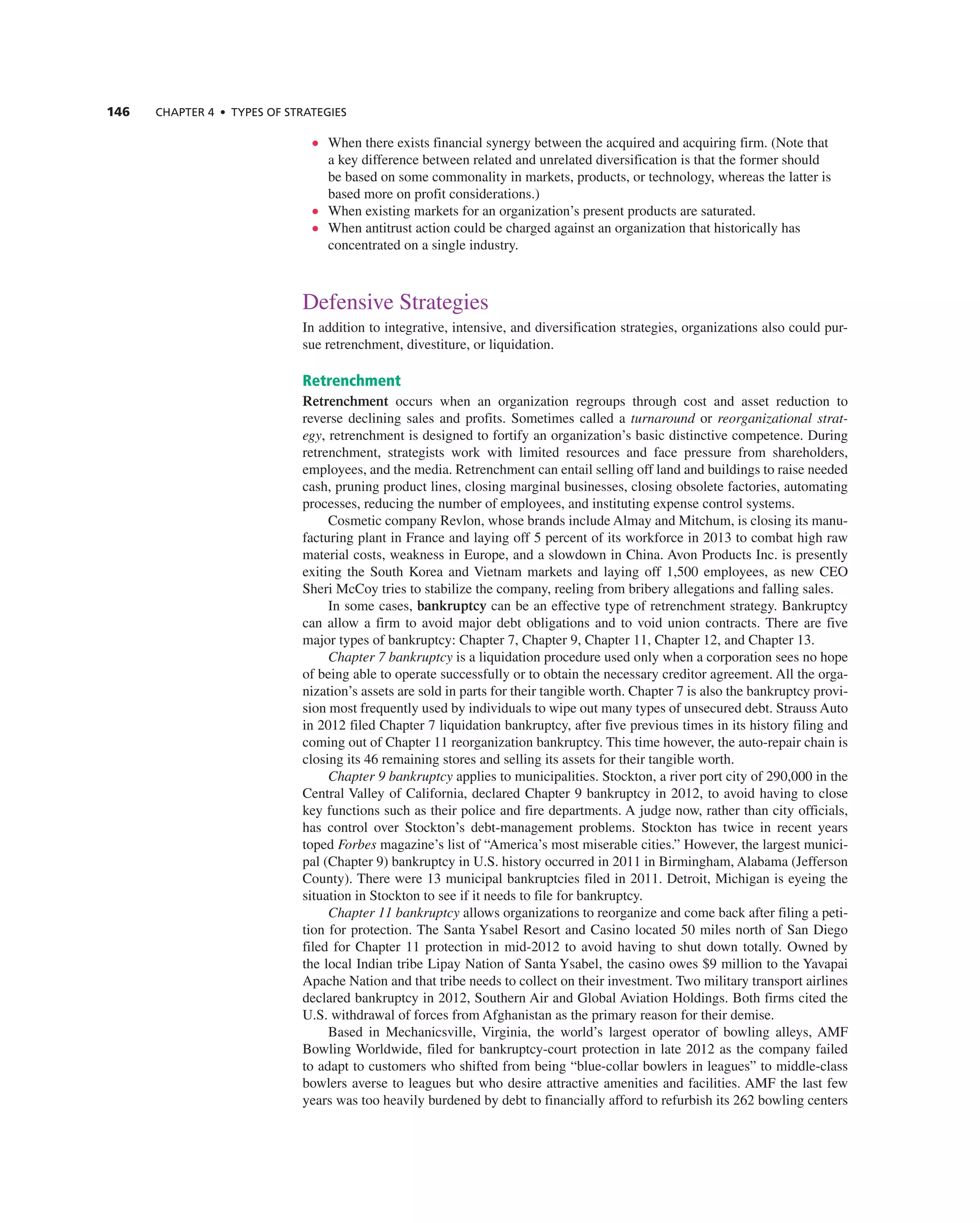146 ChAPTER 4 • TyPES OF STRATEGIES
• When there exists financial synergy between the acquired and acquiring firm. (note that
a key difference between related and unrelated diversification is that the former should
be based on some commonality in markets, products, or technology, whereas the latter is
based more on profit considerations.)
• When existing markets for an organization’s present products are saturated.
• When antitrust action could be charged against an organization that historically has
concentrated on a single industry.
Defensive Strategies
in addition to integrative, intensive, and diversification strategies, organizations also could pur-
sue retrenchment, divestiture, or liquidation.
Retrenchment
Retrenchment occurs when an organization regroups through cost and asset reduction to
reverse declining sales and profits. Sometimes called a turnaround or reorganizational strat-
egy, retrenchment is designed to fortify an organization’s basic distinctive competence. During
retrenchment, strategists work with limited resources and face pressure from shareholders,
employees, and the media. retrenchment can entail selling off land and buildings to raise needed
cash, pruning product lines, closing marginal businesses, closing obsolete factories, automating
processes, reducing the number of employees, and instituting expense control systems.
cosmetic company revlon, whose brands include almay and Mitchum, is closing its manu-
facturing plant in France and laying off 5 percent of its workforce in 2013 to combat high raw
material costs, weakness in europe, and a slowdown in china. avon Products inc. is presently
exiting the South Korea and Vietnam markets and laying off 1,500 employees, as new ceO
Sheri Mccoy tries to stabilize the company, reeling from bribery allegations and falling sales.
in some cases, bankruptcy can be an effective type of retrenchment strategy. Bankruptcy
can allow a firm to avoid major debt obligations and to void union contracts. there are five
major types of bankruptcy: chapter 7, chapter 9, chapter 11, chapter 12, and chapter 13.
Chapter 7 bankruptcy is a liquidation procedure used only when a corporation sees no hope
of being able to operate successfully or to obtain the necessary creditor agreement. all the orga-
nization’s assets are sold in parts for their tangible worth. chapter 7 is also the bankruptcy provi-
sion most frequently used by individuals to wipe out many types of unsecured debt. Strauss auto
in 2012 filed chapter 7 liquidation bankruptcy, after five previous times in its history filing and
coming out of chapter 11 reorganization bankruptcy. this time however, the auto-repair chain is
closing its 46 remaining stores and selling its assets for their tangible worth.
Chapter 9 bankruptcy applies to municipalities. Stockton, a river port city of 290,000 in the
central Valley of california, declared chapter 9 bankruptcy in 2012, to avoid having to close
key functions such as their police and fire departments. a judge now, rather than city officials,
has control over Stockton’s debt-management problems. Stockton has twice in recent years
toped Forbes magazine’s list of “america’s most miserable cities.” However, the largest munici-
pal (chapter 9) bankruptcy in U.S. history occurred in 2011 in Birmingham, alabama (Jefferson
county). there were 13 municipal bankruptcies filed in 2011. Detroit, Michigan is eyeing the
situation in Stockton to see if it needs to file for bankruptcy.
Chapter 11 bankruptcy allows organizations to reorganize and come back after filing a peti-
tion for protection. the Santa Ysabel resort and casino located 50 miles north of San Diego
filed for chapter 11 protection in mid-2012 to avoid having to shut down totally. Owned by
the local indian tribe Lipay nation of Santa Ysabel, the casino owes $9 million to the Yavapai
apache nation and that tribe needs to collect on their investment. two military transport airlines
declared bankruptcy in 2012, Southern air and global aviation Holdings. Both firms cited the
U.S. withdrawal of forces from afghanistan as the primary reason for their demise.
Based in Mechanicsville, Virginia, the world’s largest operator of bowling alleys, aMF
Bowling Worldwide, filed for bankruptcy-court protection in late 2012 as the company failed
to adapt to customers who shifted from being “blue-collar bowlers in leagues” to middle-class
bowlers averse to leagues but who desire attractive amenities and facilities. aMF the last few
years was too heavily burdened by debt to financially afford to refurbish its 262 bowling centers
 