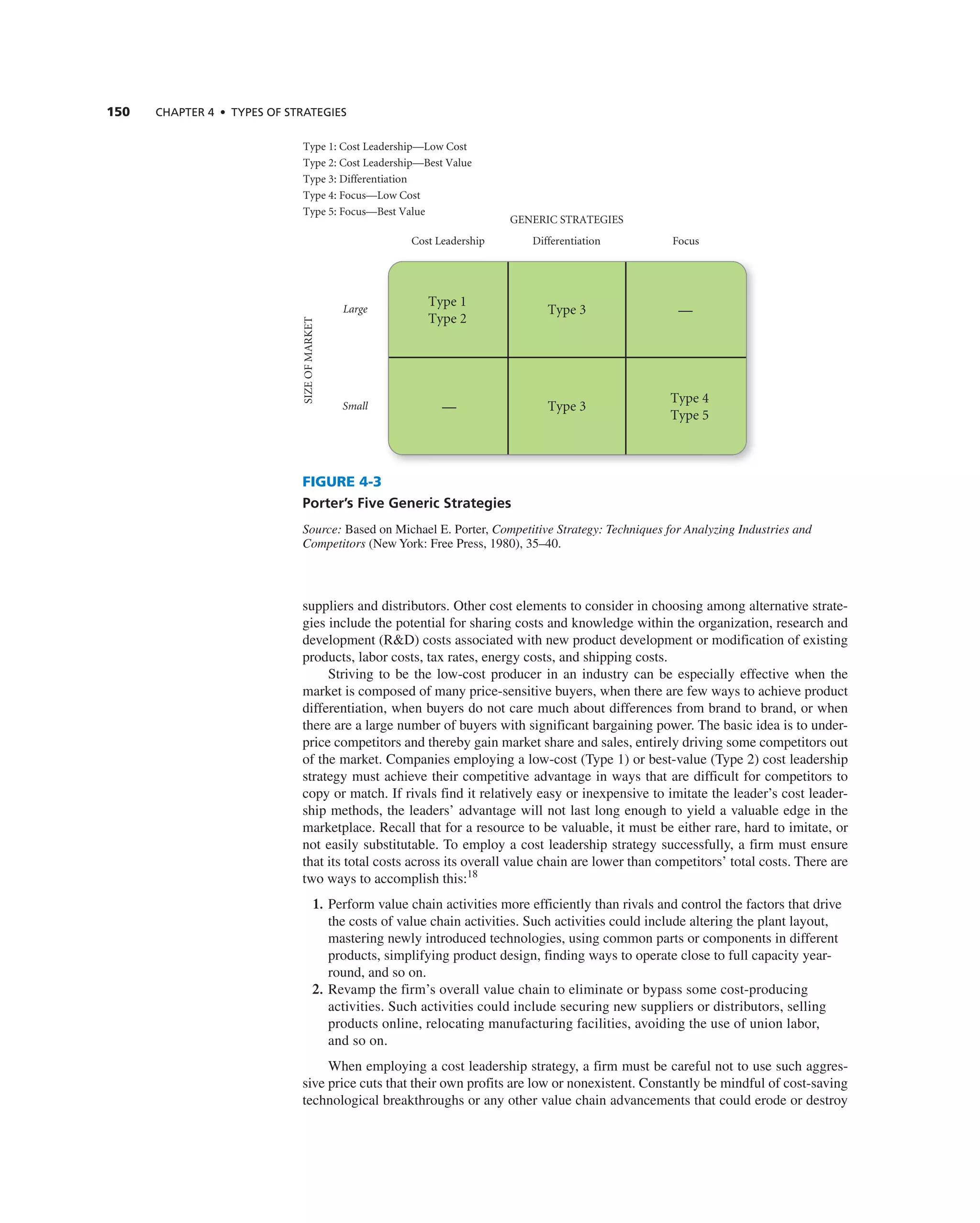 150 ChAPTER 4 • TyPES OF STRATEGIES
suppliers and distributors. Other cost elements to consider in choosing among alternative strate-
gies include the potential for sharing costs and knowledge within the organization, research and
development (r&D) costs associated with new product development or modification of existing
products, labor costs, tax rates, energy costs, and shipping costs.
Striving to be the low-cost producer in an industry can be especially effective when the
market is composed of many price-sensitive buyers, when there are few ways to achieve product
differentiation, when buyers do not care much about differences from brand to brand, or when
there are a large number of buyers with significant bargaining power. the basic idea is to under-
price competitors and thereby gain market share and sales, entirely driving some competitors out
of the market. companies employing a low-cost (type 1) or best-value (type 2) cost leadership
strategy must achieve their competitive advantage in ways that are difficult for competitors to
copy or match. if rivals find it relatively easy or inexpensive to imitate the leader’s cost leader-
ship methods, the leaders’ advantage will not last long enough to yield a valuable edge in the
marketplace. recall that for a resource to be valuable, it must be either rare, hard to imitate, or
not easily substitutable. to employ a cost leadership strategy successfully, a firm must ensure
that its total costs across its overall value chain are lower than competitors’ total costs. there are
two ways to accomplish this:18
1. Perform value chain activities more efficiently than rivals and control the factors that drive
the costs of value chain activities. Such activities could include altering the plant layout,
mastering newly introduced technologies, using common parts or components in different
products, simplifying product design, finding ways to operate close to full capacity year-
round, and so on.
2. revamp the firm’s overall value chain to eliminate or bypass some cost-producing
activities. Such activities could include securing new suppliers or distributors, selling
products online, relocating manufacturing facilities, avoiding the use of union labor,
and so on.
When employing a cost leadership strategy, a firm must be careful not to use such aggres-
sive price cuts that their own profits are low or nonexistent. constantly be mindful of cost-saving
technological breakthroughs or any other value chain advancements that could erode or destroy
GENERIC STRATEGIES
Cost Leadership Differentiation Focus
Large
Small
SIZE
OF
MARKET
Type 1
Type 2
Type 3 —
Type 4
Type 5
Type 3
—
Type 1: Cost Leadership—Low Cost
Type 2: Cost Leadership—Best Value
Type 3: Differentiation
Type 4: Focus—Low Cost
Type 5: Focus—Best Value
FIGURE 4-3
Porter’s Five Generic Strategies
Source: Based on Michael e. Porter, Competitive Strategy: Techniques for Analyzing Industries and
Competitors (new York: Free Press, 1980), 35–40.
 