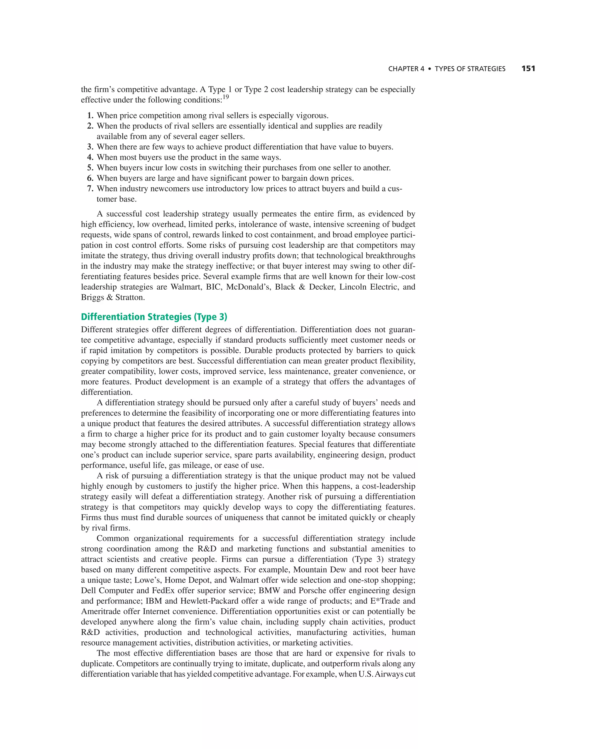 ChAPTER 4 • TyPES OF STRATEGIES 151
the firm’s competitive advantage. a type 1 or type 2 cost leadership strategy can be especially
effective under the following conditions:19
1. When price competition among rival sellers is especially vigorous.
2. When the products of rival sellers are essentially identical and supplies are readily
available from any of several eager sellers.
3. When there are few ways to achieve product differentiation that have value to buyers.
4. When most buyers use the product in the same ways.
5. When buyers incur low costs in switching their purchases from one seller to another.
6. When buyers are large and have significant power to bargain down prices.
7. When industry newcomers use introductory low prices to attract buyers and build a cus-
tomer base.
a successful cost leadership strategy usually permeates the entire firm, as evidenced by
high efficiency, low overhead, limited perks, intolerance of waste, intensive screening of budget
requests, wide spans of control, rewards linked to cost containment, and broad employee partici-
pation in cost control efforts. Some risks of pursuing cost leadership are that competitors may
imitate the strategy, thus driving overall industry profits down; that technological breakthroughs
in the industry may make the strategy ineffective; or that buyer interest may swing to other dif-
ferentiating features besides price. Several example firms that are well known for their low-cost
leadership strategies are Walmart, Bic, McDonald’s, Black & Decker, Lincoln electric, and
Briggs & Stratton.
Differentiation Strategies (Type 3)
Different strategies offer different degrees of differentiation. Differentiation does not guaran-
tee competitive advantage, especially if standard products sufficiently meet customer needs or
if rapid imitation by competitors is possible. Durable products protected by barriers to quick
copying by competitors are best. Successful differentiation can mean greater product flexibility,
greater compatibility, lower costs, improved service, less maintenance, greater convenience, or
more features. Product development is an example of a strategy that offers the advantages of
differentiation.
a differentiation strategy should be pursued only after a careful study of buyers’ needs and
preferences to determine the feasibility of incorporating one or more differentiating features into
a unique product that features the desired attributes. a successful differentiation strategy allows
a firm to charge a higher price for its product and to gain customer loyalty because consumers
may become strongly attached to the differentiation features. Special features that differentiate
one’s product can include superior service, spare parts availability, engineering design, product
performance, useful life, gas mileage, or ease of use.
a risk of pursuing a differentiation strategy is that the unique product may not be valued
highly enough by customers to justify the higher price. When this happens, a cost-leadership
strategy easily will defeat a differentiation strategy. another risk of pursuing a differentiation
strategy is that competitors may quickly develop ways to copy the differentiating features.
Firms thus must find durable sources of uniqueness that cannot be imitated quickly or cheaply
by rival firms.
common organizational requirements for a successful differentiation strategy include
strong coordination among the r&D and marketing functions and substantial amenities to
attract scientists and creative people. Firms can pursue a differentiation (type 3) strategy
based on many different competitive aspects. For example, Mountain Dew and root beer have
a unique taste; Lowe’s, Home Depot, and Walmart offer wide selection and one-stop shopping;
Dell computer and Fedex offer superior service; BMW and Porsche offer engineering design
and performance; iBM and Hewlett-Packard offer a wide range of products; and e*trade and
ameritrade offer internet convenience. Differentiation opportunities exist or can potentially be
developed anywhere along the firm’s value chain, including supply chain activities, product
r&D activities, production and technological activities, manufacturing activities, human
resource management activities, distribution activities, or marketing activities.
the most effective differentiation bases are those that are hard or expensive for rivals to
duplicate. competitors are continually trying to imitate, duplicate, and outperform rivals along any
differentiation variable that has yielded competitive advantage. For example, when U.S.airways cut
 