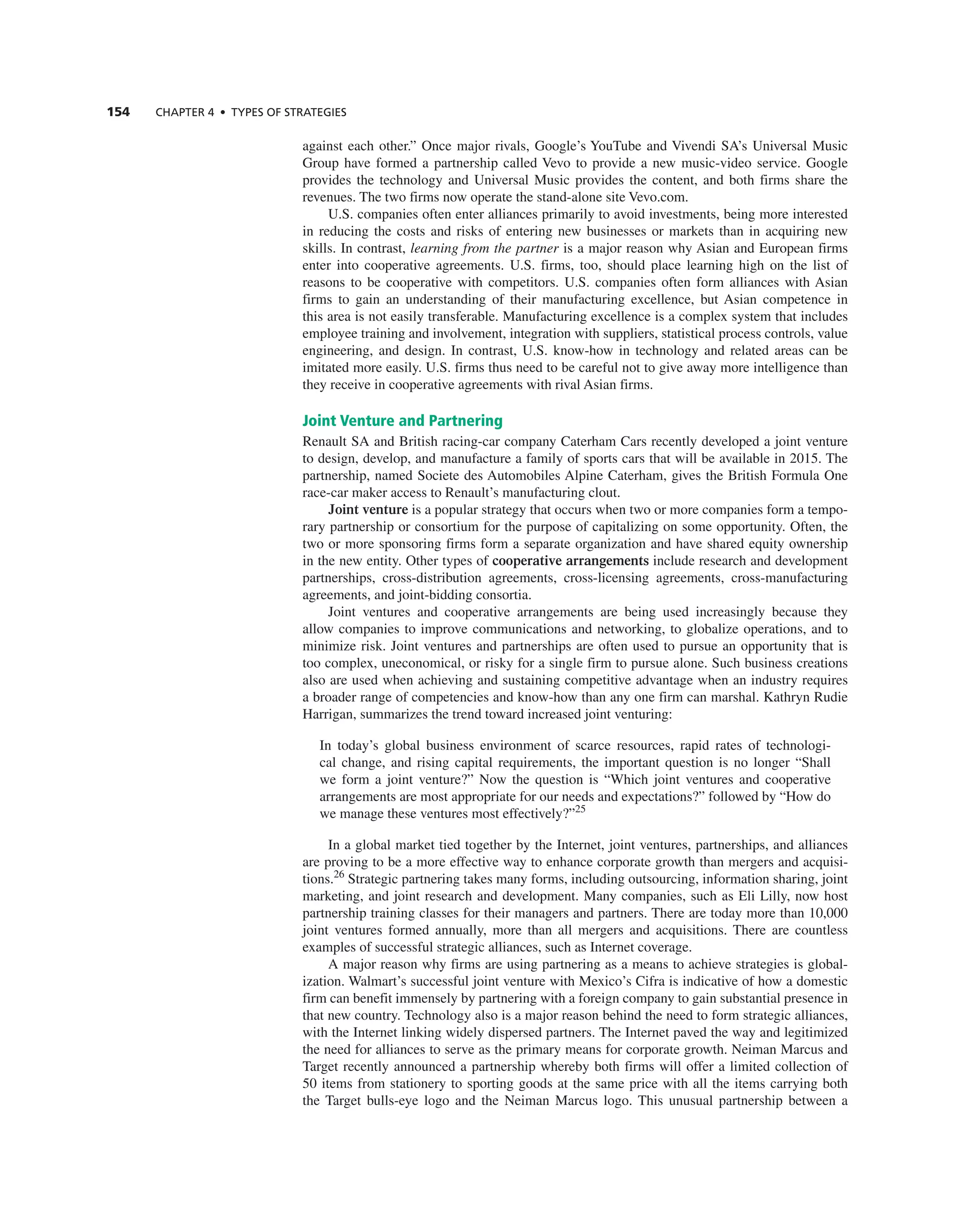 154 ChAPTER 4 • TyPES OF STRATEGIES
against each other.” Once major rivals, google’s Youtube and Vivendi Sa’s Universal Music
group have formed a partnership called Vevo to provide a new music-video service. google
provides the technology and Universal Music provides the content, and both firms share the
revenues. the two firms now operate the stand-alone site Vevo.com.
U.S. companies often enter alliances primarily to avoid investments, being more interested
in reducing the costs and risks of entering new businesses or markets than in acquiring new
skills. in contrast, learning from the partner is a major reason why asian and european firms
enter into cooperative agreements. U.S. firms, too, should place learning high on the list of
reasons to be cooperative with competitors. U.S. companies often form alliances with asian
firms to gain an understanding of their manufacturing excellence, but asian competence in
this area is not easily transferable. Manufacturing excellence is a complex system that includes
employee training and involvement, integration with suppliers, statistical process controls, value
engineering, and design. in contrast, U.S. know-how in technology and related areas can be
imitated more easily. U.S. firms thus need to be careful not to give away more intelligence than
they receive in cooperative agreements with rival asian firms.
Joint Venture and Partnering
renault Sa and British racing-car company caterham cars recently developed a joint venture
to design, develop, and manufacture a family of sports cars that will be available in 2015. the
partnership, named Societe des automobiles alpine caterham, gives the British Formula One
race-car maker access to renault’s manufacturing clout.
Joint venture is a popular strategy that occurs when two or more companies form a tempo-
rary partnership or consortium for the purpose of capitalizing on some opportunity. Often, the
two or more sponsoring firms form a separate organization and have shared equity ownership
in the new entity. Other types of cooperative arrangements include research and development
partnerships, cross-distribution agreements, cross-licensing agreements, cross-manufacturing
agreements, and joint-bidding consortia.
Joint ventures and cooperative arrangements are being used increasingly because they
allow companies to improve communications and networking, to globalize operations, and to
minimize risk. Joint ventures and partnerships are often used to pursue an opportunity that is
too complex, uneconomical, or risky for a single firm to pursue alone. Such business creations
also are used when achieving and sustaining competitive advantage when an industry requires
a broader range of competencies and know-how than any one firm can marshal. Kathryn rudie
Harrigan, summarizes the trend toward increased joint venturing:
in today’s global business environment of scarce resources, rapid rates of technologi-
cal change, and rising capital requirements, the important question is no longer “Shall
we form a joint venture?” now the question is “Which joint ventures and cooperative
arrangements are most appropriate for our needs and expectations?” followed by “How do
we manage these ventures most effectively?”25
in a global market tied together by the internet, joint ventures, partnerships, and alliances
are proving to be a more effective way to enhance corporate growth than mergers and acquisi-
tions.26
Strategic partnering takes many forms, including outsourcing, information sharing, joint
marketing, and joint research and development. Many companies, such as eli Lilly, now host
partnership training classes for their managers and partners. there are today more than 10,000
joint ventures formed annually, more than all mergers and acquisitions. there are countless
examples of successful strategic alliances, such as internet coverage.
a major reason why firms are using partnering as a means to achieve strategies is global-
ization. Walmart’s successful joint venture with Mexico’s cifra is indicative of how a domestic
firm can benefit immensely by partnering with a foreign company to gain substantial presence in
that new country. technology also is a major reason behind the need to form strategic alliances,
with the internet linking widely dispersed partners. the internet paved the way and legitimized
the need for alliances to serve as the primary means for corporate growth. neiman Marcus and
target recently announced a partnership whereby both firms will offer a limited collection of
50 items from stationery to sporting goods at the same price with all the items carrying both
the target bulls-eye logo and the neiman Marcus logo. this unusual partnership between a
 
