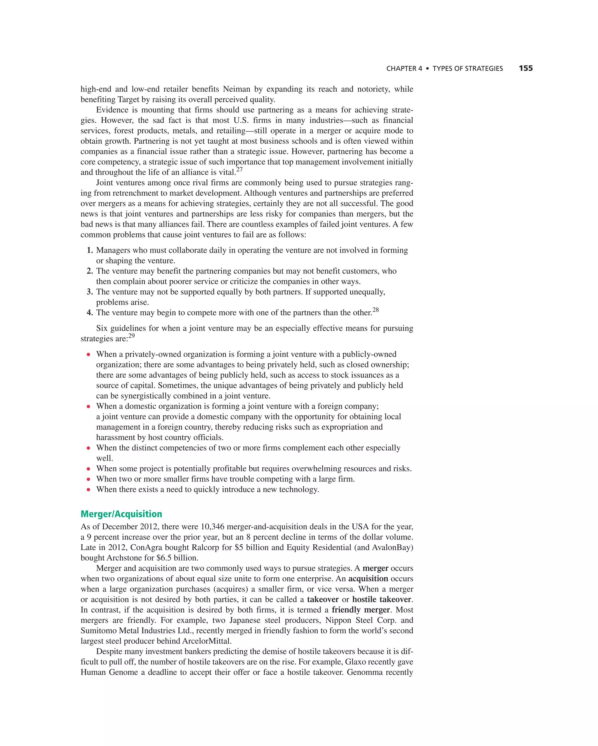 ChAPTER 4 • TyPES OF STRATEGIES 155
high-end and low-end retailer benefits neiman by expanding its reach and notoriety, while
benefiting target by raising its overall perceived quality.
evidence is mounting that firms should use partnering as a means for achieving strate-
gies. However, the sad fact is that most U.S. firms in many industries—such as financial
services, forest products, metals, and retailing—still operate in a merger or acquire mode to
obtain growth. Partnering is not yet taught at most business schools and is often viewed within
companies as a financial issue rather than a strategic issue. However, partnering has become a
core competency, a strategic issue of such importance that top management involvement initially
and throughout the life of an alliance is vital.27
Joint ventures among once rival firms are commonly being used to pursue strategies rang-
ing from retrenchment to market development. although ventures and partnerships are preferred
over mergers as a means for achieving strategies, certainly they are not all successful. the good
news is that joint ventures and partnerships are less risky for companies than mergers, but the
bad news is that many alliances fail. there are countless examples of failed joint ventures. a few
common problems that cause joint ventures to fail are as follows:
1. Managers who must collaborate daily in operating the venture are not involved in forming
or shaping the venture.
2. the venture may benefit the partnering companies but may not benefit customers, who
then complain about poorer service or criticize the companies in other ways.
3. the venture may not be supported equally by both partners. if supported unequally,
problems arise.
4. the venture may begin to compete more with one of the partners than the other.28
Six guidelines for when a joint venture may be an especially effective means for pursuing
strategies are:29
• When a privately-owned organization is forming a joint venture with a publicly-owned
organization; there are some advantages to being privately held, such as closed ownership;
there are some advantages of being publicly held, such as access to stock issuances as a
source of capital. Sometimes, the unique advantages of being privately and publicly held
can be synergistically combined in a joint venture.
• When a domestic organization is forming a joint venture with a foreign company;
a joint venture can provide a domestic company with the opportunity for obtaining local
management in a foreign country, thereby reducing risks such as expropriation and
harassment by host country officials.
• When the distinct competencies of two or more firms complement each other especially
well.
• When some project is potentially profitable but requires overwhelming resources and risks.
• When two or more smaller firms have trouble competing with a large firm.
• When there exists a need to quickly introduce a new technology.
Merger/Acquisition
as of December 2012, there were 10,346 merger-and-acquisition deals in the USa for the year,
a 9 percent increase over the prior year, but an 8 percent decline in terms of the dollar volume.
Late in 2012, conagra bought ralcorp for $5 billion and equity residential (and avalonBay)
bought archstone for $6.5 billion.
Merger and acquisition are two commonly used ways to pursue strategies. a merger occurs
when two organizations of about equal size unite to form one enterprise. an acquisition occurs
when a large organization purchases (acquires) a smaller firm, or vice versa. When a merger
or acquisition is not desired by both parties, it can be called a takeover or hostile takeover.
in contrast, if the acquisition is desired by both firms, it is termed a friendly merger. Most
mergers are friendly. For example, two Japanese steel producers, nippon Steel corp. and
Sumitomo Metal industries Ltd., recently merged in friendly fashion to form the world’s second
largest steel producer behind arcelorMittal.
Despite many investment bankers predicting the demise of hostile takeovers because it is dif-
ficult to pull off, the number of hostile takeovers are on the rise. For example, glaxo recently gave
Human genome a deadline to accept their offer or face a hostile takeover. genomma recently
 