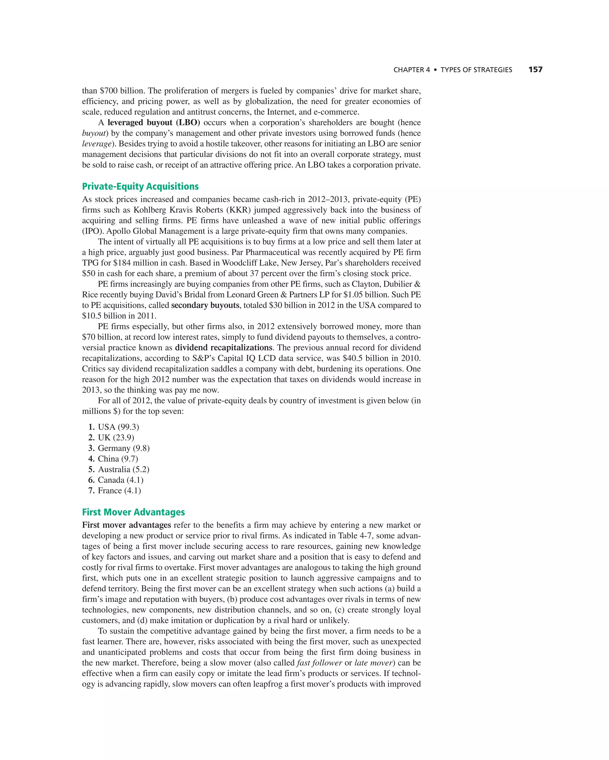 ChAPTER 4 • TyPES OF STRATEGIES 157
than $700 billion. the proliferation of mergers is fueled by companies’ drive for market share,
efficiency, and pricing power, as well as by globalization, the need for greater economies of
scale, reduced regulation and antitrust concerns, the internet, and e-commerce.
a leveraged buyout (LBO) occurs when a corporation’s shareholders are bought (hence
buyout) by the company’s management and other private investors using borrowed funds (hence
leverage). Besides trying to avoid a hostile takeover, other reasons for initiating an LBO are senior
management decisions that particular divisions do not fit into an overall corporate strategy, must
be sold to raise cash, or receipt of an attractive offering price. an LBO takes a corporation private.
Private-Equity Acquisitions
as stock prices increased and companies became cash-rich in 2012–2013, private-equity (Pe)
firms such as Kohlberg Kravis roberts (KKr) jumped aggressively back into the business of
acquiring and selling firms. Pe firms have unleashed a wave of new initial public offerings
(iPO). apollo global Management is a large private-equity firm that owns many companies.
the intent of virtually all Pe acquisitions is to buy firms at a low price and sell them later at
a high price, arguably just good business. Par Pharmaceutical was recently acquired by Pe firm
tPg for $184 million in cash. Based in Woodcliff Lake, new Jersey, Par’s shareholders received
$50 in cash for each share, a premium of about 37 percent over the firm’s closing stock price.
Pe firms increasingly are buying companies from other Pe firms, such as clayton, Dubilier &
rice recently buying David’s Bridal from Leonard green & Partners LP for $1.05 billion. Such Pe
to Pe acquisitions, called secondary buyouts, totaled $30 billion in 2012 in the USa compared to
$10.5 billion in 2011.
Pe firms especially, but other firms also, in 2012 extensively borrowed money, more than
$70 billion, at record low interest rates, simply to fund dividend payouts to themselves, a contro-
versial practice known as dividend recapitalizations. the previous annual record for dividend
recapitalizations, according to S&P’s capital iQ LcD data service, was $40.5 billion in 2010.
critics say dividend recapitalization saddles a company with debt, burdening its operations. One
reason for the high 2012 number was the expectation that taxes on dividends would increase in
2013, so the thinking was pay me now.
For all of 2012, the value of private-equity deals by country of investment is given below (in
millions $) for the top seven:
1. USa (99.3)
2. UK (23.9)
3. germany (9.8)
4. china (9.7)
5. australia (5.2)
6. canada (4.1)
7. France (4.1)
First Mover Advantages
First mover advantages refer to the benefits a firm may achieve by entering a new market or
developing a new product or service prior to rival firms. as indicated in table 4-7, some advan-
tages of being a first mover include securing access to rare resources, gaining new knowledge
of key factors and issues, and carving out market share and a position that is easy to defend and
costly for rival firms to overtake. First mover advantages are analogous to taking the high ground
first, which puts one in an excellent strategic position to launch aggressive campaigns and to
defend territory. Being the first mover can be an excellent strategy when such actions (a) build a
firm’s image and reputation with buyers, (b) produce cost advantages over rivals in terms of new
technologies, new components, new distribution channels, and so on, (c) create strongly loyal
customers, and (d) make imitation or duplication by a rival hard or unlikely.
to sustain the competitive advantage gained by being the first mover, a firm needs to be a
fast learner. there are, however, risks associated with being the first mover, such as unexpected
and unanticipated problems and costs that occur from being the first firm doing business in
the new market. therefore, being a slow mover (also called fast follower or late mover) can be
effective when a firm can easily copy or imitate the lead firm’s products or services. if technol-
ogy is advancing rapidly, slow movers can often leapfrog a first mover’s products with improved
 