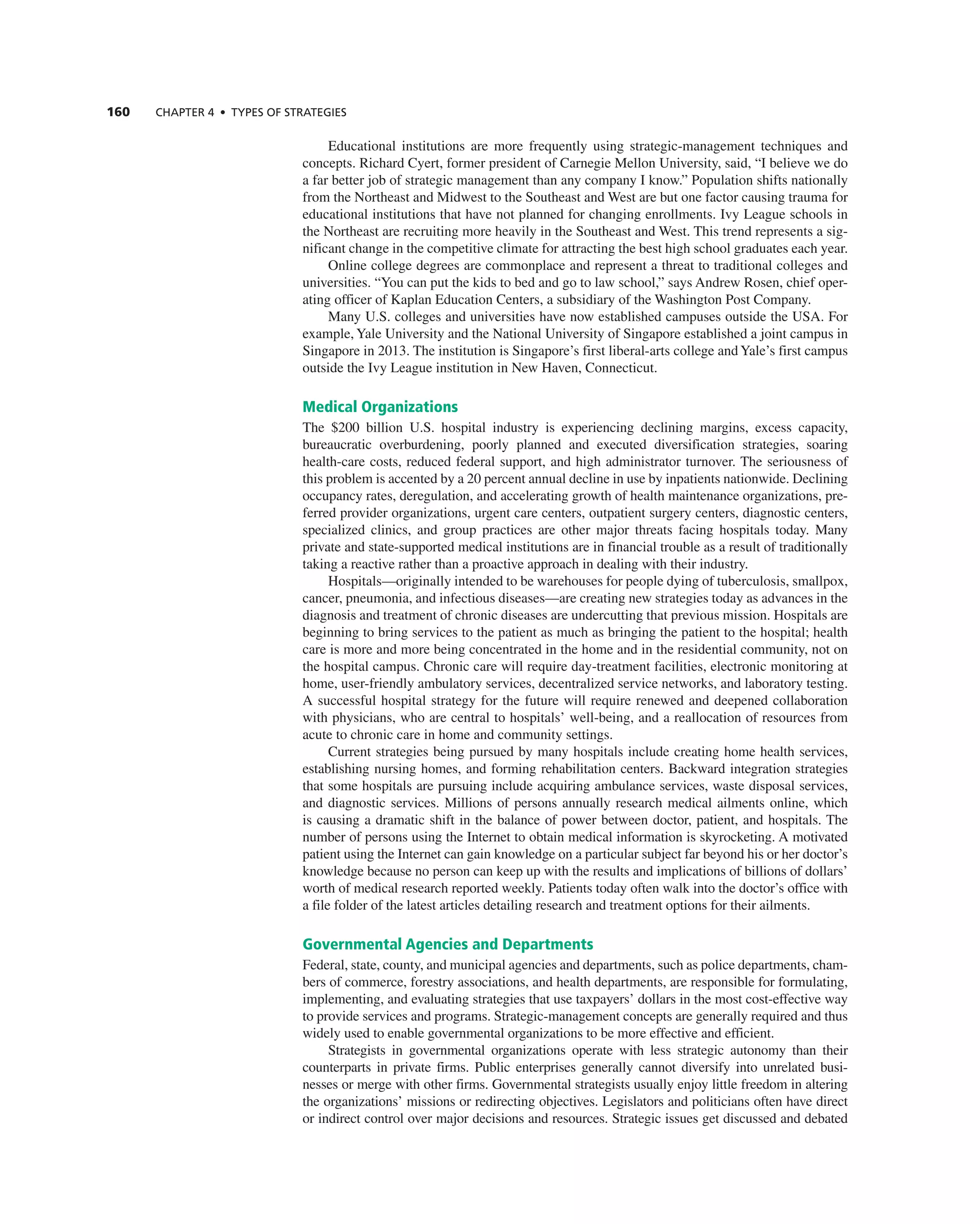 160 ChAPTER 4 • TyPES OF STRATEGIES
educational institutions are more frequently using strategic-management techniques and
concepts. richard cyert, former president of carnegie Mellon University, said, “i believe we do
a far better job of strategic management than any company i know.” Population shifts nationally
from the northeast and Midwest to the Southeast and West are but one factor causing trauma for
educational institutions that have not planned for changing enrollments. ivy League schools in
the northeast are recruiting more heavily in the Southeast and West. this trend represents a sig-
nificant change in the competitive climate for attracting the best high school graduates each year.
Online college degrees are commonplace and represent a threat to traditional colleges and
universities. “You can put the kids to bed and go to law school,” says andrew rosen, chief oper-
ating officer of Kaplan education centers, a subsidiary of the Washington Post company.
Many U.S. colleges and universities have now established campuses outside the USa. For
example, Yale University and the national University of Singapore established a joint campus in
Singapore in 2013. the institution is Singapore’s first liberal-arts college andYale’s first campus
outside the ivy League institution in new Haven, connecticut.
Medical Organizations
the $200 billion U.S. hospital industry is experiencing declining margins, excess capacity,
bureaucratic overburdening, poorly planned and executed diversification strategies, soaring
health-care costs, reduced federal support, and high administrator turnover. the seriousness of
this problem is accented by a 20 percent annual decline in use by inpatients nationwide. Declining
occupancy rates, deregulation, and accelerating growth of health maintenance organizations, pre-
ferred provider organizations, urgent care centers, outpatient surgery centers, diagnostic centers,
specialized clinics, and group practices are other major threats facing hospitals today. Many
private and state-supported medical institutions are in financial trouble as a result of traditionally
taking a reactive rather than a proactive approach in dealing with their industry.
Hospitals—originally intended to be warehouses for people dying of tuberculosis, smallpox,
cancer, pneumonia, and infectious diseases—are creating new strategies today as advances in the
diagnosis and treatment of chronic diseases are undercutting that previous mission. Hospitals are
beginning to bring services to the patient as much as bringing the patient to the hospital; health
care is more and more being concentrated in the home and in the residential community, not on
the hospital campus. chronic care will require day-treatment facilities, electronic monitoring at
home, user-friendly ambulatory services, decentralized service networks, and laboratory testing.
a successful hospital strategy for the future will require renewed and deepened collaboration
with physicians, who are central to hospitals’ well-being, and a reallocation of resources from
acute to chronic care in home and community settings.
current strategies being pursued by many hospitals include creating home health services,
establishing nursing homes, and forming rehabilitation centers. Backward integration strategies
that some hospitals are pursuing include acquiring ambulance services, waste disposal services,
and diagnostic services. Millions of persons annually research medical ailments online, which
is causing a dramatic shift in the balance of power between doctor, patient, and hospitals. the
number of persons using the internet to obtain medical information is skyrocketing. a motivated
patient using the internet can gain knowledge on a particular subject far beyond his or her doctor’s
knowledge because no person can keep up with the results and implications of billions of dollars’
worth of medical research reported weekly. Patients today often walk into the doctor’s office with
a file folder of the latest articles detailing research and treatment options for their ailments.
Governmental Agencies and Departments
Federal, state, county, and municipal agencies and departments, such as police departments, cham-
bers of commerce, forestry associations, and health departments, are responsible for formulating,
implementing, and evaluating strategies that use taxpayers’ dollars in the most cost-effective way
to provide services and programs. Strategic-management concepts are generally required and thus
widely used to enable governmental organizations to be more effective and efficient.
Strategists in governmental organizations operate with less strategic autonomy than their
counterparts in private firms. Public enterprises generally cannot diversify into unrelated busi-
nesses or merge with other firms. governmental strategists usually enjoy little freedom in altering
the organizations’ missions or redirecting objectives. Legislators and politicians often have direct
or indirect control over major decisions and resources. Strategic issues get discussed and debated
 