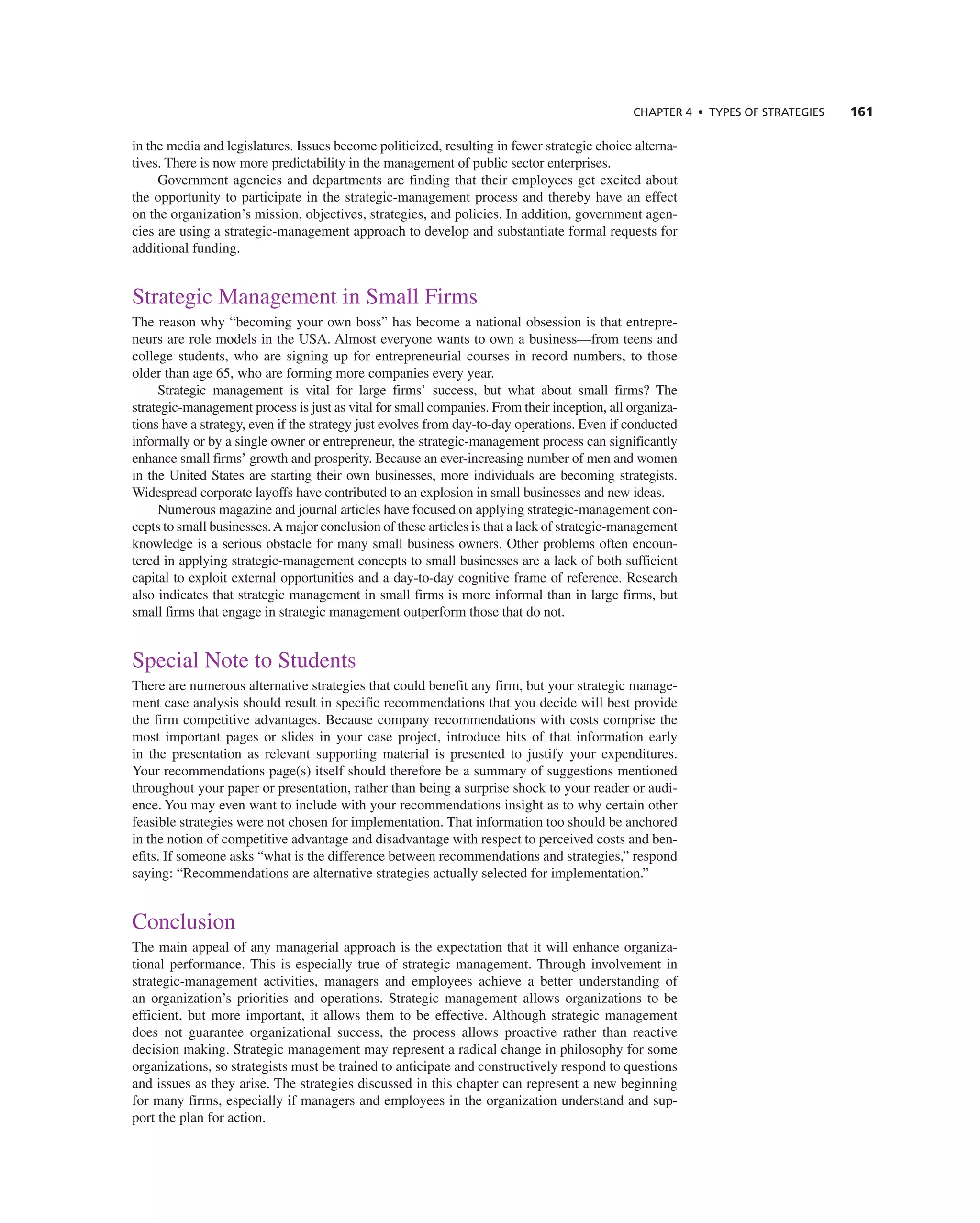 ChAPTER 4 • TyPES OF STRATEGIES 161
in the media and legislatures. issues become politicized, resulting in fewer strategic choice alterna-
tives. there is now more predictability in the management of public sector enterprises.
government agencies and departments are finding that their employees get excited about
the opportunity to participate in the strategic-management process and thereby have an effect
on the organization’s mission, objectives, strategies, and policies. in addition, government agen-
cies are using a strategic-management approach to develop and substantiate formal requests for
additional funding.
Strategic Management in Small Firms
the reason why “becoming your own boss” has become a national obsession is that entrepre-
neurs are role models in the USa. almost everyone wants to own a business—from teens and
college students, who are signing up for entrepreneurial courses in record numbers, to those
older than age 65, who are forming more companies every year.
Strategic management is vital for large firms’ success, but what about small firms? the
strategic-management process is just as vital for small companies. From their inception, all organiza-
tions have a strategy, even if the strategy just evolves from day-to-day operations. even if conducted
informally or by a single owner or entrepreneur, the strategic-management process can significantly
enhance small firms’ growth and prosperity. Because an ever-increasing number of men and women
in the United States are starting their own businesses, more individuals are becoming strategists.
Widespread corporate layoffs have contributed to an explosion in small businesses and new ideas.
numerous magazine and journal articles have focused on applying strategic-management con-
cepts to small businesses.a major conclusion of these articles is that a lack of strategic-management
knowledge is a serious obstacle for many small business owners. Other problems often encoun-
tered in applying strategic-management concepts to small businesses are a lack of both sufficient
capital to exploit external opportunities and a day-to-day cognitive frame of reference. research
also indicates that strategic management in small firms is more informal than in large firms, but
small firms that engage in strategic management outperform those that do not.
Special note to Students
there are numerous alternative strategies that could benefit any firm, but your strategic manage-
ment case analysis should result in specific recommendations that you decide will best provide
the firm competitive advantages. Because company recommendations with costs comprise the
most important pages or slides in your case project, introduce bits of that information early
in the presentation as relevant supporting material is presented to justify your expenditures.
Your recommendations page(s) itself should therefore be a summary of suggestions mentioned
throughout your paper or presentation, rather than being a surprise shock to your reader or audi-
ence. You may even want to include with your recommendations insight as to why certain other
feasible strategies were not chosen for implementation. that information too should be anchored
in the notion of competitive advantage and disadvantage with respect to perceived costs and ben-
efits. if someone asks “what is the difference between recommendations and strategies,” respond
saying: “recommendations are alternative strategies actually selected for implementation.”
conclusion
the main appeal of any managerial approach is the expectation that it will enhance organiza-
tional performance. this is especially true of strategic management. through involvement in
strategic-management activities, managers and employees achieve a better understanding of
an organization’s priorities and operations. Strategic management allows organizations to be
efficient, but more important, it allows them to be effective. although strategic management
does not guarantee organizational success, the process allows proactive rather than reactive
decision making. Strategic management may represent a radical change in philosophy for some
organizations, so strategists must be trained to anticipate and constructively respond to questions
and issues as they arise. the strategies discussed in this chapter can represent a new beginning
for many firms, especially if managers and employees in the organization understand and sup-
port the plan for action.
 