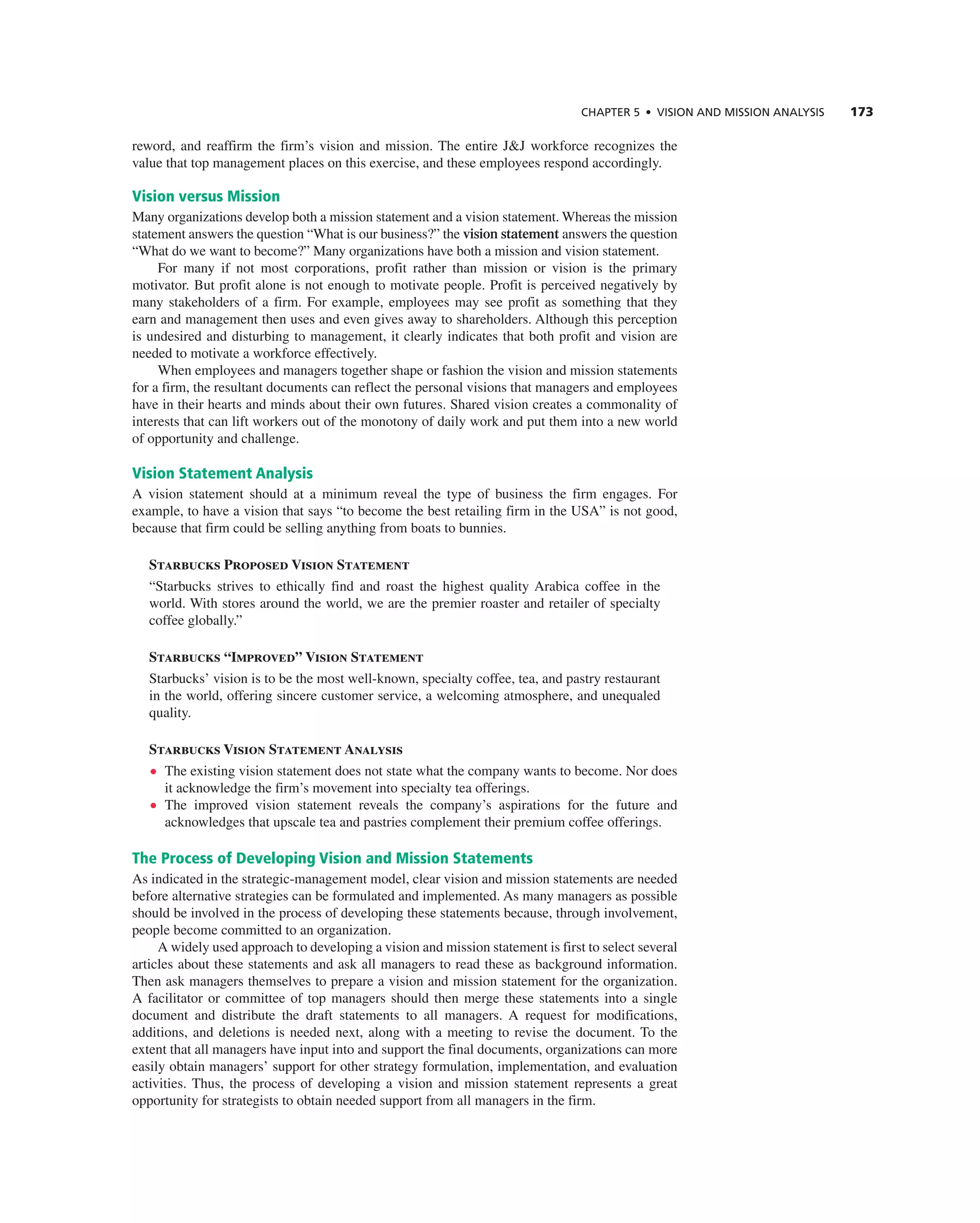 CHAPTER 5 • VISION AND MISSION ANALySIS 173
reword, and reaffirm the firm’s vision and mission. the entire J&J workforce recognizes the
value that top management places on this exercise, and these employees respond accordingly.
Vision versus Mission
Many organizations develop both a mission statement and a vision statement. Whereas the mission
statement answers the question “What is our business?” the vision statement answers the question
“What do we want to become?” Many organizations have both a mission and vision statement.
For many if not most corporations, profit rather than mission or vision is the primary
motivator. But profit alone is not enough to motivate people. Profit is perceived negatively by
many stakeholders of a firm. For example, employees may see profit as something that they
earn and management then uses and even gives away to shareholders. although this perception
is undesired and disturbing to management, it clearly indicates that both profit and vision are
needed to motivate a workforce effectively.
When employees and managers together shape or fashion the vision and mission statements
for a firm, the resultant documents can reflect the personal visions that managers and employees
have in their hearts and minds about their own futures. Shared vision creates a commonality of
interests that can lift workers out of the monotony of daily work and put them into a new world
of opportunity and challenge.
Vision Statement Analysis
a vision statement should at a minimum reveal the type of business the firm engages. For
example, to have a vision that says “to become the best retailing firm in the USa” is not good,
because that firm could be selling anything from boats to bunnies.
Starbucks Proposed Vision Statement
“Starbucks strives to ethically find and roast the highest quality arabica coffee in the
world. With stores around the world, we are the premier roaster and retailer of specialty
coffee globally.”
Starbucks “Improved” Vision Statement
Starbucks’ vision is to be the most well-known, specialty coffee, tea, and pastry restaurant
in the world, offering sincere customer service, a welcoming atmosphere, and unequaled
quality.
Starbucks Vision Statement Analysis
• the existing vision statement does not state what the company wants to become. nor does
it acknowledge the firm’s movement into specialty tea offerings.
• the improved vision statement reveals the company’s aspirations for the future and
acknowledges that upscale tea and pastries complement their premium coffee offerings.
The Process of Developing Vision and Mission Statements
as indicated in the strategic-management model, clear vision and mission statements are needed
before alternative strategies can be formulated and implemented. as many managers as possible
should be involved in the process of developing these statements because, through involvement,
people become committed to an organization.
a widely used approach to developing a vision and mission statement is first to select several
articles about these statements and ask all managers to read these as background information.
then ask managers themselves to prepare a vision and mission statement for the organization.
a facilitator or committee of top managers should then merge these statements into a single
document and distribute the draft statements to all managers. a request for modifications,
additions, and deletions is needed next, along with a meeting to revise the document. to the
extent that all managers have input into and support the final documents, organizations can more
easily obtain managers’ support for other strategy formulation, implementation, and evaluation
activities. thus, the process of developing a vision and mission statement represents a great
opportunity for strategists to obtain needed support from all managers in the firm.
 