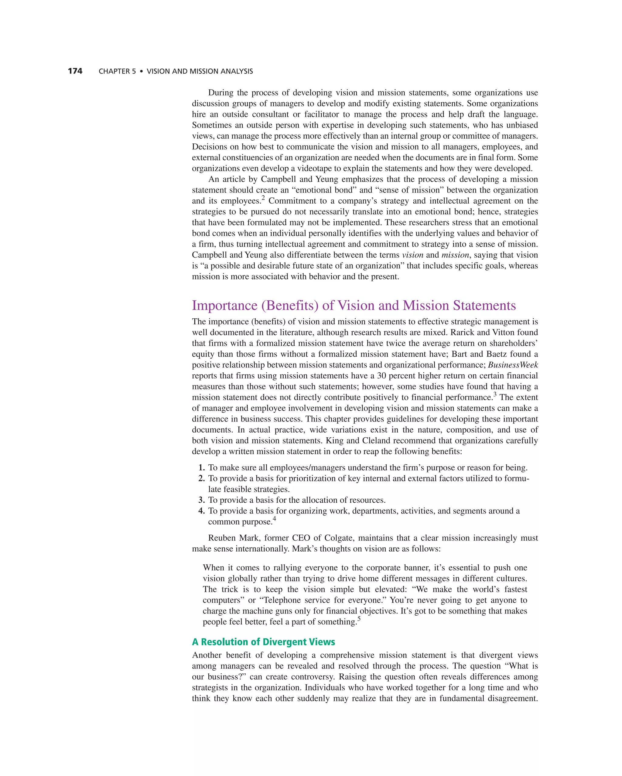 174 CHAPTER 5 • VISION AND MISSION ANALySIS
During the process of developing vision and mission statements, some organizations use
discussion groups of managers to develop and modify existing statements. Some organizations
hire an outside consultant or facilitator to manage the process and help draft the language.
Sometimes an outside person with expertise in developing such statements, who has unbiased
views, can manage the process more effectively than an internal group or committee of managers.
Decisions on how best to communicate the vision and mission to all managers, employees, and
external constituencies of an organization are needed when the documents are in final form. Some
organizations even develop a videotape to explain the statements and how they were developed.
an article by campbell and Yeung emphasizes that the process of developing a mission
statement should create an “emotional bond” and “sense of mission” between the organization
and its employees.2
commitment to a company’s strategy and intellectual agreement on the
strategies to be pursued do not necessarily translate into an emotional bond; hence, strategies
that have been formulated may not be implemented. these researchers stress that an emotional
bond comes when an individual personally identifies with the underlying values and behavior of
a firm, thus turning intellectual agreement and commitment to strategy into a sense of mission.
campbell and Yeung also differentiate between the terms vision and mission, saying that vision
is “a possible and desirable future state of an organization” that includes specific goals, whereas
mission is more associated with behavior and the present.
importance (Benefits) of Vision and Mission Statements
the importance (benefits) of vision and mission statements to effective strategic management is
well documented in the literature, although research results are mixed. rarick and Vitton found
that firms with a formalized mission statement have twice the average return on shareholders’
equity than those firms without a formalized mission statement have; Bart and Baetz found a
positive relationship between mission statements and organizational performance; BusinessWeek
reports that firms using mission statements have a 30 percent higher return on certain financial
measures than those without such statements; however, some studies have found that having a
mission statement does not directly contribute positively to financial performance.3
the extent
of manager and employee involvement in developing vision and mission statements can make a
difference in business success. this chapter provides guidelines for developing these important
documents. in actual practice, wide variations exist in the nature, composition, and use of
both vision and mission statements. King and cleland recommend that organizations carefully
develop a written mission statement in order to reap the following benefits:
1. to make sure all employees/managers understand the firm’s purpose or reason for being.
2. to provide a basis for prioritization of key internal and external factors utilized to formu-
late feasible strategies.
3. to provide a basis for the allocation of resources.
4. to provide a basis for organizing work, departments, activities, and segments around a
common purpose.4
reuben Mark, former ceO of colgate, maintains that a clear mission increasingly must
make sense internationally. Mark’s thoughts on vision are as follows:
When it comes to rallying everyone to the corporate banner, it’s essential to push one
vision globally rather than trying to drive home different messages in different cultures.
the trick is to keep the vision simple but elevated: “We make the world’s fastest
computers” or “telephone service for everyone.” You’re never going to get anyone to
charge the machine guns only for financial objectives. it’s got to be something that makes
people feel better, feel a part of something.5
A Resolution of Divergent Views
another benefit of developing a comprehensive mission statement is that divergent views
among managers can be revealed and resolved through the process. the question “What is
our business?” can create controversy. raising the question often reveals differences among
strategists in the organization. individuals who have worked together for a long time and who
think they know each other suddenly may realize that they are in fundamental disagreement.
 