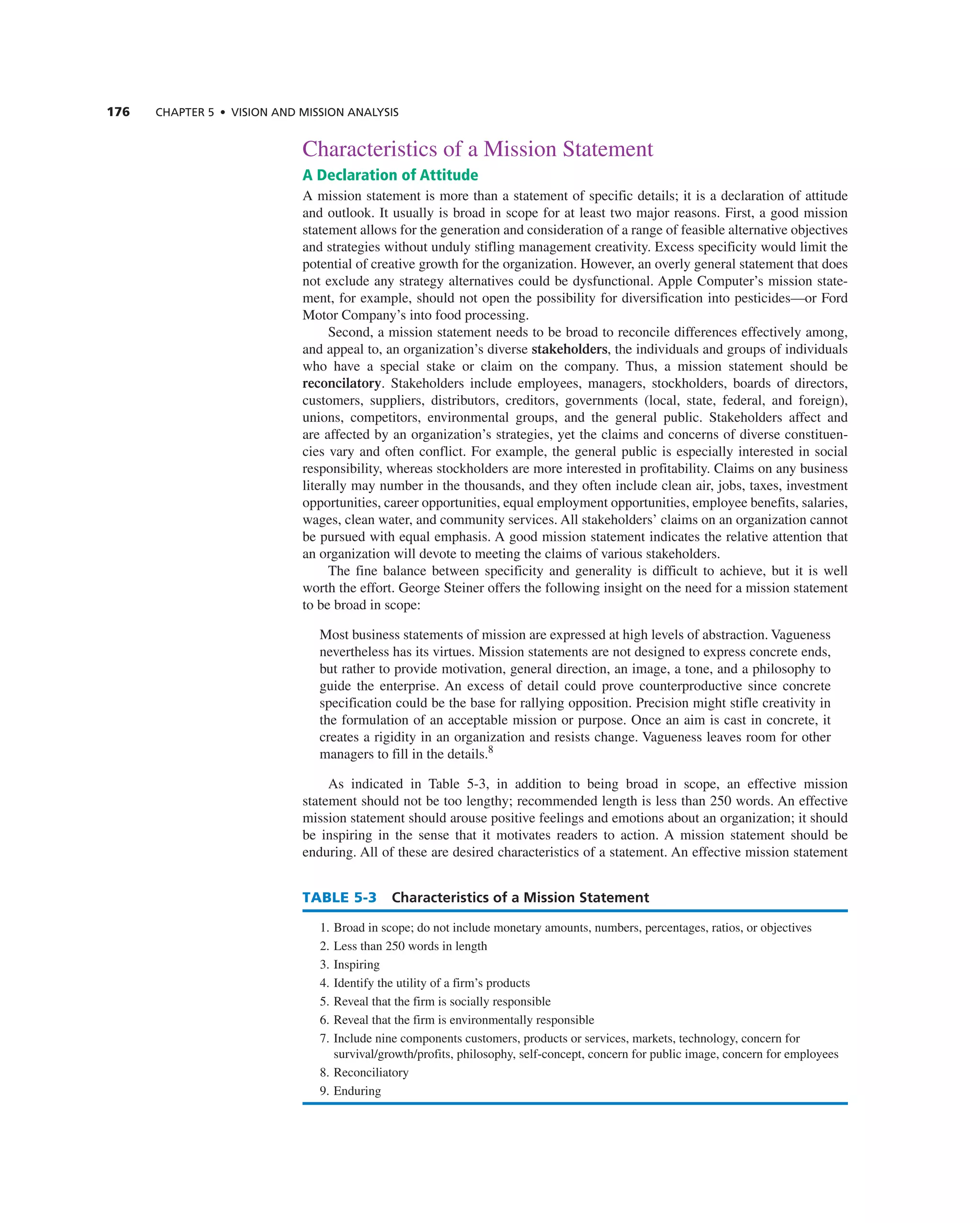 176 CHAPTER 5 • VISION AND MISSION ANALySIS
characteristics of a Mission Statement
A Declaration of Attitude
a mission statement is more than a statement of specific details; it is a declaration of attitude
and outlook. it usually is broad in scope for at least two major reasons. First, a good mission
statement allows for the generation and consideration of a range of feasible alternative objectives
and strategies without unduly stifling management creativity. excess specificity would limit the
potential of creative growth for the organization. However, an overly general statement that does
not exclude any strategy alternatives could be dysfunctional. apple computer’s mission state-
ment, for example, should not open the possibility for diversification into pesticides—or Ford
Motor company’s into food processing.
Second, a mission statement needs to be broad to reconcile differences effectively among,
and appeal to, an organization’s diverse stakeholders, the individuals and groups of individuals
who have a special stake or claim on the company. thus, a mission statement should be
reconcilatory. Stakeholders include employees, managers, stockholders, boards of directors,
customers, suppliers, distributors, creditors, governments (local, state, federal, and foreign),
unions, competitors, environmental groups, and the general public. Stakeholders affect and
are affected by an organization’s strategies, yet the claims and concerns of diverse constituen-
cies vary and often conflict. For example, the general public is especially interested in social
responsibility, whereas stockholders are more interested in profitability. claims on any business
literally may number in the thousands, and they often include clean air, jobs, taxes, investment
opportunities, career opportunities, equal employment opportunities, employee benefits, salaries,
wages, clean water, and community services. all stakeholders’ claims on an organization cannot
be pursued with equal emphasis. a good mission statement indicates the relative attention that
an organization will devote to meeting the claims of various stakeholders.
the fine balance between specificity and generality is difficult to achieve, but it is well
worth the effort. george Steiner offers the following insight on the need for a mission statement
to be broad in scope:
Most business statements of mission are expressed at high levels of abstraction. Vagueness
nevertheless has its virtues. Mission statements are not designed to express concrete ends,
but rather to provide motivation, general direction, an image, a tone, and a philosophy to
guide the enterprise. an excess of detail could prove counterproductive since concrete
specification could be the base for rallying opposition. Precision might stifle creativity in
the formulation of an acceptable mission or purpose. Once an aim is cast in concrete, it
creates a rigidity in an organization and resists change. Vagueness leaves room for other
managers to fill in the details.8
as indicated in table 5-3, in addition to being broad in scope, an effective mission
statement should not be too lengthy; recommended length is less than 250 words. an effective
mission statement should arouse positive feelings and emotions about an organization; it should
be inspiring in the sense that it motivates readers to action. a mission statement should be
enduring. all of these are desired characteristics of a statement. an effective mission statement
TABLE 5-3 Characteristics of a Mission Statement
1. Broad in scope; do not include monetary amounts, numbers, percentages, ratios, or objectives
2. Less than 250 words in length
3. inspiring
4. identify the utility of a firm’s products
5. reveal that the firm is socially responsible
6. reveal that the firm is environmentally responsible
7. include nine components customers, products or services, markets, technology, concern for
survival/growth/profits, philosophy, self-concept, concern for public image, concern for employees
8. reconciliatory
9. enduring
 