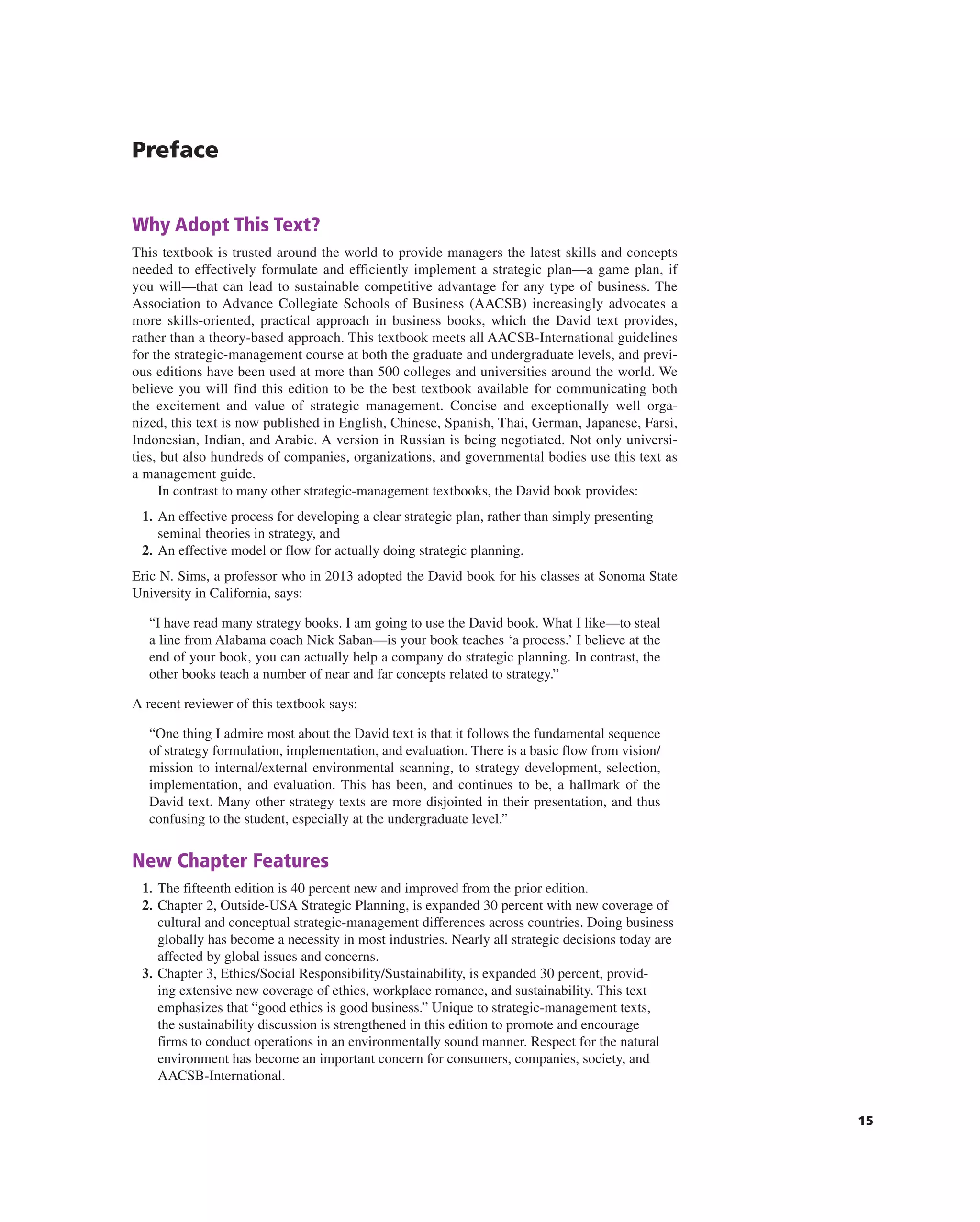 15
Preface
Why Adopt This Text?
this textbook is trusted around the world to provide managers the latest skills and concepts
needed to effectively formulate and efficiently implement a strategic plan—a game plan, if
you will—that can lead to sustainable competitive advantage for any type of business. the
association to advance collegiate Schools of Business (aacSB) increasingly advocates a
more skills-oriented, practical approach in business books, which the David text provides,
rather than a theory-based approach. this textbook meets all aacSB-international guidelines
for the strategic-management course at both the graduate and undergraduate levels, and previ-
ous editions have been used at more than 500 colleges and universities around the world. We
believe you will find this edition to be the best textbook available for communicating both
the excitement and value of strategic management. concise and exceptionally well orga-
nized, this text is now published in english, chinese, Spanish, thai, german, Japanese, Farsi,
indonesian, indian, and arabic. a version in russian is being negotiated. not only universi-
ties, but also hundreds of companies, organizations, and governmental bodies use this text as
a management guide.
in contrast to many other strategic-management textbooks, the David book provides:
1. an effective process for developing a clear strategic plan, rather than simply presenting
seminal theories in strategy, and
2. an effective model or flow for actually doing strategic planning.
eric n. Sims, a professor who in 2013 adopted the David book for his classes at Sonoma State
University in california, says:
“i have read many strategy books. i am going to use the David book. What i like—to steal
a line from alabama coach nick Saban—is your book teaches ‘a process.’ i believe at the
end of your book, you can actually help a company do strategic planning. in contrast, the
other books teach a number of near and far concepts related to strategy.”
a recent reviewer of this textbook says:
“One thing i admire most about the David text is that it follows the fundamental sequence
of strategy formulation, implementation, and evaluation. there is a basic flow from vision/
mission to internal/external environmental scanning, to strategy development, selection,
implementation, and evaluation. this has been, and continues to be, a hallmark of the
David text. Many other strategy texts are more disjointed in their presentation, and thus
confusing to the student, especially at the undergraduate level.”
New Chapter Features
1. the fifteenth edition is 40 percent new and improved from the prior edition.
2. chapter 2, Outside-USa Strategic Planning, is expanded 30 percent with new coverage of
cultural and conceptual strategic-management differences across countries. Doing business
globally has become a necessity in most industries. nearly all strategic decisions today are
affected by global issues and concerns.
3. chapter 3, ethics/Social responsibility/Sustainability, is expanded 30 percent, provid-
ing extensive new coverage of ethics, workplace romance, and sustainability. this text
emphasizes that “good ethics is good business.” Unique to strategic-management texts,
the sustainability discussion is strengthened in this edition to promote and encourage
firms to conduct operations in an environmentally sound manner. respect for the natural
environment has become an important concern for consumers, companies, society, and
aacSB-international.
 