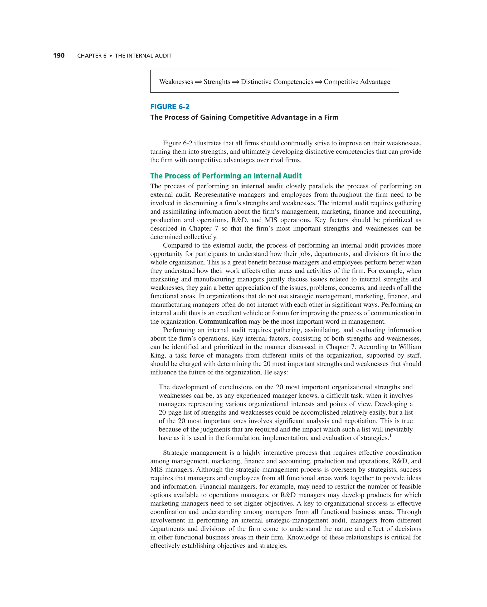 190 ChAPTER 6 • ThE InTERnAL AUdIT
Figure 6-2 illustrates that all firms should continually strive to improve on their weaknesses,
turning them into strengths, and ultimately developing distinctive competencies that can provide
the firm with competitive advantages over rival firms.
The Process of Performing an Internal Audit
the process of performing an internal audit closely parallels the process of performing an
external audit. representative managers and employees from throughout the firm need to be
involved in determining a firm’s strengths and weaknesses. the internal audit requires gathering
and assimilating information about the firm’s management, marketing, finance and accounting,
production and operations, r&D, and MiS operations. Key factors should be prioritized as
described in chapter 7 so that the firm’s most important strengths and weaknesses can be
determined collectively.
compared to the external audit, the process of performing an internal audit provides more
opportunity for participants to understand how their jobs, departments, and divisions fit into the
whole organization. this is a great benefit because managers and employees perform better when
they understand how their work affects other areas and activities of the firm. For example, when
marketing and manufacturing managers jointly discuss issues related to internal strengths and
weaknesses, they gain a better appreciation of the issues, problems, concerns, and needs of all the
functional areas. in organizations that do not use strategic management, marketing, finance, and
manufacturing managers often do not interact with each other in significant ways. Performing an
internal audit thus is an excellent vehicle or forum for improving the process of communication in
the organization. Communication may be the most important word in management.
Performing an internal audit requires gathering, assimilating, and evaluating information
about the firm’s operations. Key internal factors, consisting of both strengths and weaknesses,
can be identified and prioritized in the manner discussed in chapter 7. according to William
King, a task force of managers from different units of the organization, supported by staff,
should be charged with determining the 20 most important strengths and weaknesses that should
influence the future of the organization. He says:
the development of conclusions on the 20 most important organizational strengths and
weaknesses can be, as any experienced manager knows, a difficult task, when it involves
managers representing various organizational interests and points of view. Developing a
20-page list of strengths and weaknesses could be accomplished relatively easily, but a list
of the 20 most important ones involves significant analysis and negotiation. this is true
because of the judgments that are required and the impact which such a list will inevitably
have as it is used in the formulation, implementation, and evaluation of strategies.1
Strategic management is a highly interactive process that requires effective coordination
among management, marketing, finance and accounting, production and operations, r&D, and
MiS managers. although the strategic-management process is overseen by strategists, success
requires that managers and employees from all functional areas work together to provide ideas
and information. Financial managers, for example, may need to restrict the number of feasible
options available to operations managers, or r&D managers may develop products for which
marketing managers need to set higher objectives. a key to organizational success is effective
coordination and understanding among managers from all functional business areas. through
involvement in performing an internal strategic-management audit, managers from different
departments and divisions of the firm come to understand the nature and effect of decisions
in other functional business areas in their firm. Knowledge of these relationships is critical for
effectively establishing objectives and strategies.
FIGURE 6-2
The Process of Gaining Competitive Advantage in a Firm
Weaknesses 1 Strenghts 1 Distinctive competencies 1 competitive advantage
 