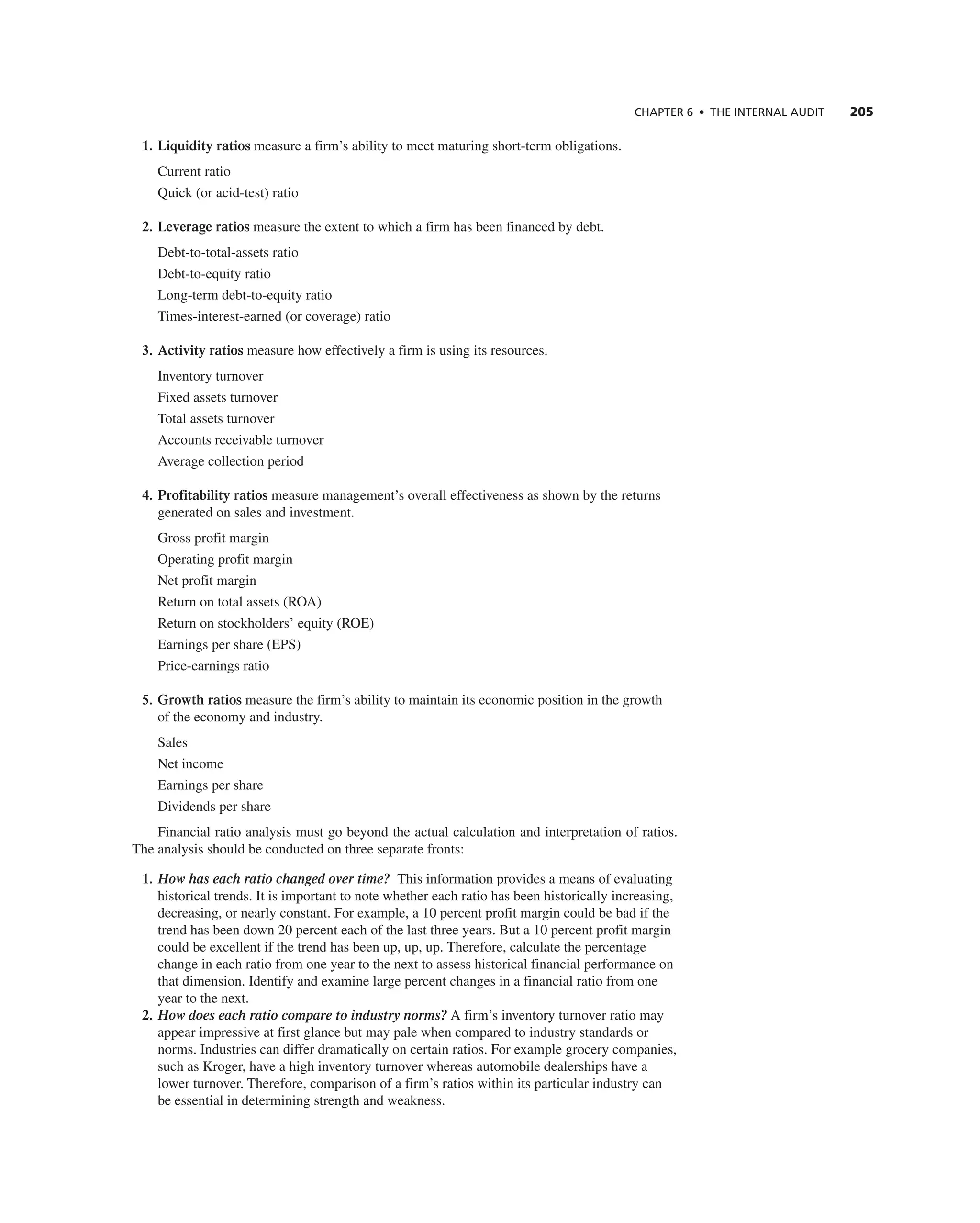 ChAPTER 6 • ThE InTERnAL AUdIT 205
1. Liquidity ratios measure a firm’s ability to meet maturing short-term obligations.
current ratio
Quick (or acid-test) ratio
2. Leverage ratios measure the extent to which a firm has been financed by debt.
Debt-to-total-assets ratio
Debt-to-equity ratio
Long-term debt-to-equity ratio
times-interest-earned (or coverage) ratio
3. Activity ratios measure how effectively a firm is using its resources.
inventory turnover
Fixed assets turnover
total assets turnover
accounts receivable turnover
average collection period
4. Profitability ratios measure management’s overall effectiveness as shown by the returns
generated on sales and investment.
gross profit margin
Operating profit margin
net profit margin
return on total assets (rOa)
return on stockholders’ equity (rOe)
earnings per share (ePS)
Price-earnings ratio
5. Growth ratios measure the firm’s ability to maintain its economic position in the growth
of the economy and industry.
Sales
net income
earnings per share
Dividends per share
Financial ratio analysis must go beyond the actual calculation and interpretation of ratios.
the analysis should be conducted on three separate fronts:
1. How has each ratio changed over time? this information provides a means of evaluating
historical trends. it is important to note whether each ratio has been historically increasing,
decreasing, or nearly constant. For example, a 10 percent profit margin could be bad if the
trend has been down 20 percent each of the last three years. But a 10 percent profit margin
could be excellent if the trend has been up, up, up. therefore, calculate the percentage
change in each ratio from one year to the next to assess historical financial performance on
that dimension. identify and examine large percent changes in a financial ratio from one
year to the next.
2. How does each ratio compare to industry norms? a firm’s inventory turnover ratio may
appear impressive at first glance but may pale when compared to industry standards or
norms. industries can differ dramatically on certain ratios. For example grocery companies,
such as Kroger, have a high inventory turnover whereas automobile dealerships have a
lower turnover. therefore, comparison of a firm’s ratios within its particular industry can
be essential in determining strength and weakness.
 