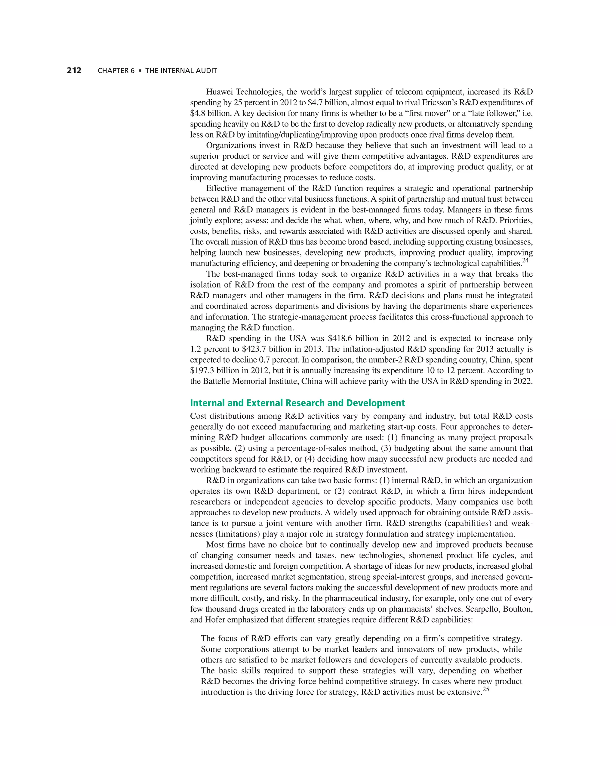 212 ChAPTER 6 • ThE InTERnAL AUdIT
Huawei technologies, the world’s largest supplier of telecom equipment, increased its r&D
spending by 25 percent in 2012 to $4.7 billion, almost equal to rival ericsson’s r&D expenditures of
$4.8 billion. a key decision for many firms is whether to be a “first mover” or a “late follower,” i.e.
spending heavily on r&D to be the first to develop radically new products, or alternatively spending
less on r&D by imitating/duplicating/improving upon products once rival firms develop them.
Organizations invest in r&D because they believe that such an investment will lead to a
superior product or service and will give them competitive advantages. r&D expenditures are
directed at developing new products before competitors do, at improving product quality, or at
improving manufacturing processes to reduce costs.
effective management of the r&D function requires a strategic and operational partnership
between r&D and the other vital business functions.a spirit of partnership and mutual trust between
general and r&D managers is evident in the best-managed firms today. Managers in these firms
jointly explore; assess; and decide the what, when, where, why, and how much of r&D. Priorities,
costs, benefits, risks, and rewards associated with r&D activities are discussed openly and shared.
the overall mission of r&D thus has become broad based, including supporting existing businesses,
helping launch new businesses, developing new products, improving product quality, improving
manufacturing efficiency, and deepening or broadening the company’s technological capabilities.24
the best-managed firms today seek to organize r&D activities in a way that breaks the
isolation of r&D from the rest of the company and promotes a spirit of partnership between
r&D managers and other managers in the firm. r&D decisions and plans must be integrated
and coordinated across departments and divisions by having the departments share experiences
and information. the strategic-management process facilitates this cross-functional approach to
managing the r&D function.
r&D spending in the USa was $418.6 billion in 2012 and is expected to increase only
1.2 percent to $423.7 billion in 2013. the inflation-adjusted r&D spending for 2013 actually is
expected to decline 0.7 percent. in comparison, the number-2 r&D spending country, china, spent
$197.3 billion in 2012, but it is annually increasing its expenditure 10 to 12 percent. according to
the Battelle Memorial institute, china will achieve parity with the USa in r&D spending in 2022.
Internal and External Research and Development
cost distributions among r&D activities vary by company and industry, but total r&D costs
generally do not exceed manufacturing and marketing start-up costs. Four approaches to deter-
mining r&D budget allocations commonly are used: (1) financing as many project proposals
as possible, (2) using a percentage-of-sales method, (3) budgeting about the same amount that
competitors spend for r&D, or (4) deciding how many successful new products are needed and
working backward to estimate the required r&D investment.
r&D in organizations can take two basic forms: (1) internal r&D, in which an organization
operates its own r&D department, or (2) contract r&D, in which a firm hires independent
researchers or independent agencies to develop specific products. Many companies use both
approaches to develop new products. a widely used approach for obtaining outside r&D assis-
tance is to pursue a joint venture with another firm. r&D strengths (capabilities) and weak-
nesses (limitations) play a major role in strategy formulation and strategy implementation.
Most firms have no choice but to continually develop new and improved products because
of changing consumer needs and tastes, new technologies, shortened product life cycles, and
increased domestic and foreign competition. a shortage of ideas for new products, increased global
competition, increased market segmentation, strong special-interest groups, and increased govern-
ment regulations are several factors making the successful development of new products more and
more difficult, costly, and risky. in the pharmaceutical industry, for example, only one out of every
few thousand drugs created in the laboratory ends up on pharmacists’ shelves. Scarpello, Boulton,
and Hofer emphasized that different strategies require different r&D capabilities:
the focus of r&D efforts can vary greatly depending on a firm’s competitive strategy.
Some corporations attempt to be market leaders and innovators of new products, while
others are satisfied to be market followers and developers of currently available products.
the basic skills required to support these strategies will vary, depending on whether
r&D becomes the driving force behind competitive strategy. in cases where new product
introduction is the driving force for strategy, r&D activities must be extensive.25
 