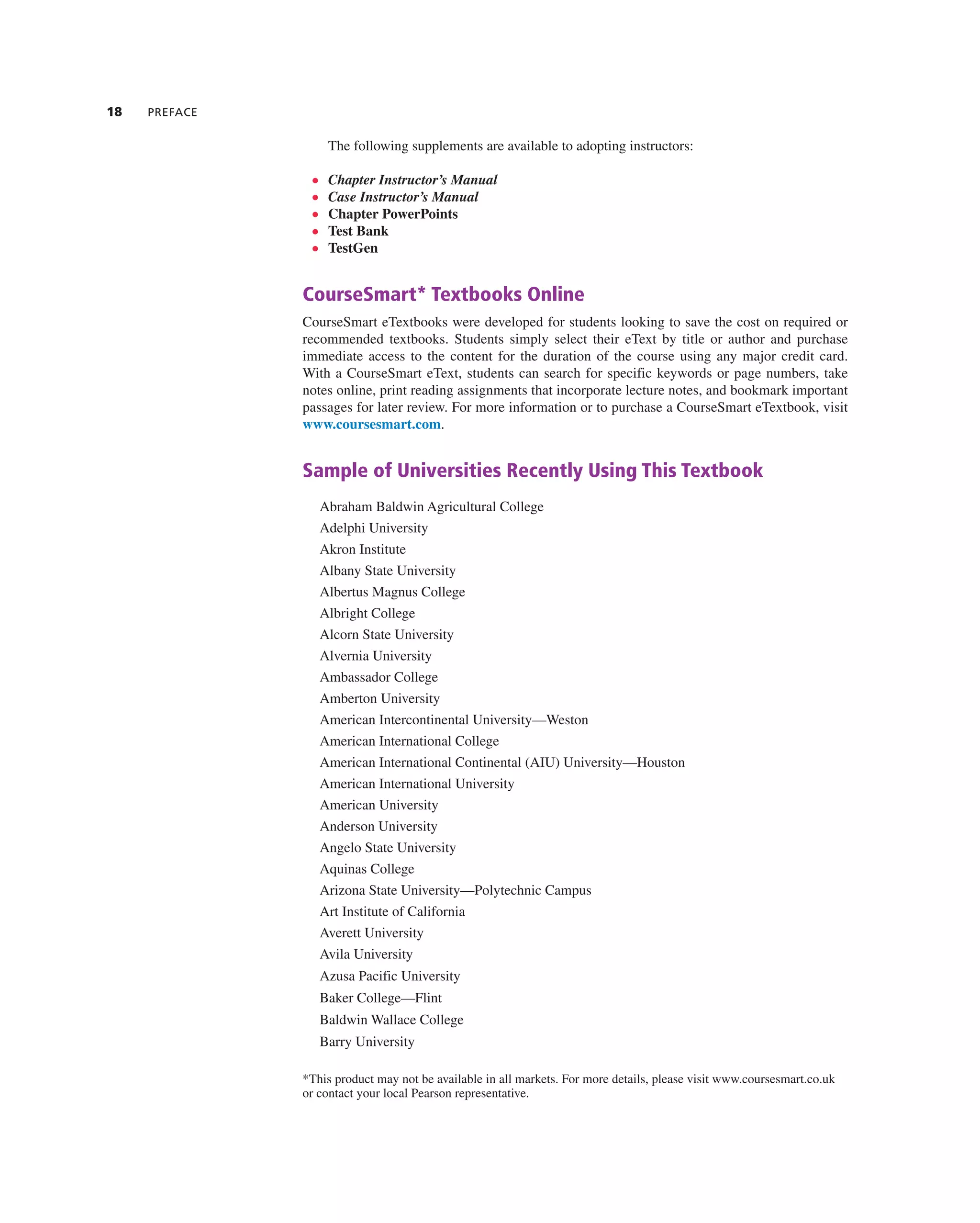 18 PREFACE
the following supplements are available to adopting instructors:
• Chapter Instructor’s Manual
• Case Instructor’s Manual
• Chapter PowerPoints
• Test Bank
• TestGen
CourseSmart* Textbooks Online
courseSmart etextbooks were developed for students looking to save the cost on required or
recommended textbooks. Students simply select their etext by title or author and purchase
immediate access to the content for the duration of the course using any major credit card.
With a courseSmart etext, students can search for specific keywords or page numbers, take
notes online, print reading assignments that incorporate lecture notes, and bookmark important
passages for later review. For more information or to purchase a courseSmart etextbook, visit
www.coursesmart.com.
Sample of Universities Recently Using This Textbook
abraham Baldwin agricultural college
adelphi University
akron institute
albany State University
albertus Magnus college
albright college
alcorn State University
alvernia University
ambassador college
amberton University
american intercontinental University—Weston
american international college
american international continental (aiU) University—Houston
american international University
american University
anderson University
angelo State University
aquinas college
arizona State University—Polytechnic campus
art institute of california
averett University
avila University
azusa Pacific University
Baker college—Flint
Baldwin Wallace college
Barry University
*this product may not be available in all markets. For more details, please visit www.coursesmart.co.uk
or contact your local Pearson representative.
 