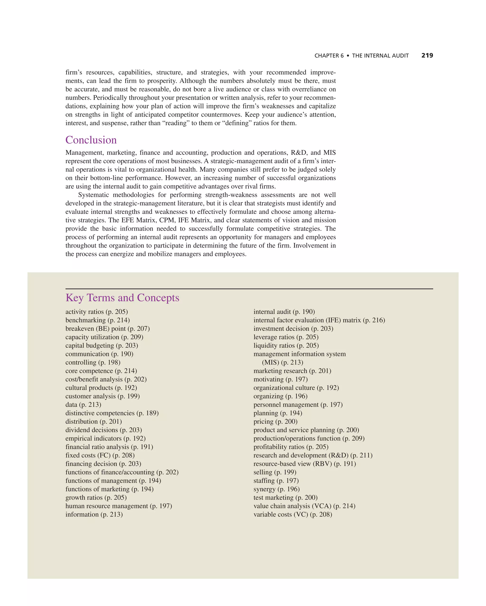 ChAPTER 6 • ThE InTERnAL AUdIT 219
firm’s resources, capabilities, structure, and strategies, with your recommended improve-
ments, can lead the firm to prosperity. although the numbers absolutely must be there, must
be accurate, and must be reasonable, do not bore a live audience or class with overreliance on
numbers. Periodically throughout your presentation or written analysis, refer to your recommen-
dations, explaining how your plan of action will improve the firm’s weaknesses and capitalize
on strengths in light of anticipated competitor countermoves. Keep your audience’s attention,
interest, and suspense, rather than “reading” to them or “defining” ratios for them.
conclusion
Management, marketing, finance and accounting, production and operations, r&D, and MiS
represent the core operations of most businesses. a strategic-management audit of a firm’s inter-
nal operations is vital to organizational health. Many companies still prefer to be judged solely
on their bottom-line performance. However, an increasing number of successful organizations
are using the internal audit to gain competitive advantages over rival firms.
Systematic methodologies for performing strength-weakness assessments are not well
developed in the strategic-management literature, but it is clear that strategists must identify and
evaluate internal strengths and weaknesses to effectively formulate and choose among alterna-
tive strategies. the eFe Matrix, cPM, iFe Matrix, and clear statements of vision and mission
provide the basic information needed to successfully formulate competitive strategies. the
process of performing an internal audit represents an opportunity for managers and employees
throughout the organization to participate in determining the future of the firm. involvement in
the process can energize and mobilize managers and employees.
Key terms and concepts
activity ratios (p. 205)
benchmarking (p. 214)
breakeven (Be) point (p. 207)
capacity utilization (p. 209)
capital budgeting (p. 203)
communication (p. 190)
controlling (p. 198)
core competence (p. 214)
cost/benefit analysis (p. 202)
cultural products (p. 192)
customer analysis (p. 199)
data (p. 213)
distinctive competencies (p. 189)
distribution (p. 201)
dividend decisions (p. 203)
empirical indicators (p. 192)
financial ratio analysis (p. 191)
fixed costs (Fc) (p. 208)
financing decision (p. 203)
functions of finance/accounting (p. 202)
functions of management (p. 194)
functions of marketing (p. 194)
growth ratios (p. 205)
human resource management (p. 197)
information (p. 213)
internal audit (p. 190)
internal factor evaluation (iFe) matrix (p. 216)
investment decision (p. 203)
leverage ratios (p. 205)
liquidity ratios (p. 205)
management information system
(MiS) (p. 213)
marketing research (p. 201)
motivating (p. 197)
organizational culture (p. 192)
organizing (p. 196)
personnel management (p. 197)
planning (p. 194)
pricing (p. 200)
product and service planning (p. 200)
production/operations function (p. 209)
profitability ratios (p. 205)
research and development (r&D) (p. 211)
resource-based view (rBV) (p. 191)
selling (p. 199)
staffing (p. 197)
synergy (p. 196)
test marketing (p. 200)
value chain analysis (Vca) (p. 214)
variable costs (Vc) (p. 208)
 