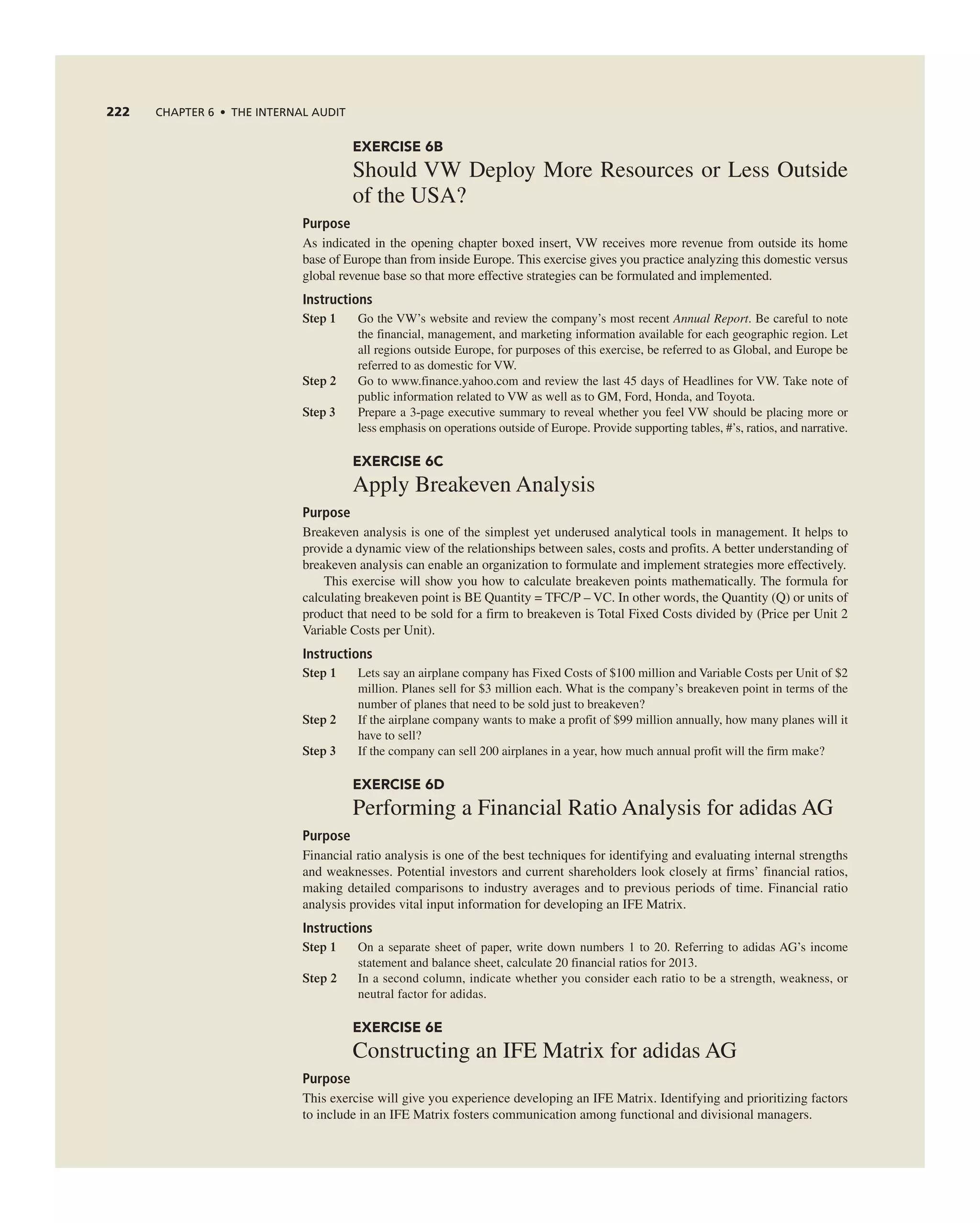 222 ChAPTER 6 • ThE InTERnAL AUdIT
EXERCISE 6B
Should VW Deploy More resources or Less Outside
of the USa?
Purpose
as indicated in the opening chapter boxed insert, VW receives more revenue from outside its home
base of europe than from inside europe. this exercise gives you practice analyzing this domestic versus
global revenue base so that more effective strategies can be formulated and implemented.
Instructions
Step 1 go the VW’s website and review the company’s most recent Annual Report. Be careful to note
the financial, management, and marketing information available for each geographic region. Let
all regions outside europe, for purposes of this exercise, be referred to as global, and europe be
referred to as domestic for VW.
Step 2 go to www.finance.yahoo.com and review the last 45 days of Headlines for VW. take note of
public information related to VW as well as to gM, Ford, Honda, and toyota.
Step 3 Prepare a 3-page executive summary to reveal whether you feel VW should be placing more or
less emphasis on operations outside of europe. Provide supporting tables, #’s, ratios, and narrative.
EXERCISE 6C
apply Breakeven analysis
Purpose
Breakeven analysis is one of the simplest yet underused analytical tools in management. it helps to
provide a dynamic view of the relationships between sales, costs and profits. a better understanding of
breakeven analysis can enable an organization to formulate and implement strategies more effectively.
this exercise will show you how to calculate breakeven points mathematically. the formula for
calculating breakeven point is Be Quantity = tFc/P – Vc. in other words, the Quantity (Q) or units of
product that need to be sold for a firm to breakeven is total Fixed costs divided by (Price per Unit 2
Variable costs per Unit).
Instructions
Step 1 Lets say an airplane company has Fixed costs of $100 million and Variable costs per Unit of $2
million. Planes sell for $3 million each. What is the company’s breakeven point in terms of the
number of planes that need to be sold just to breakeven?
Step 2 if the airplane company wants to make a profit of $99 million annually, how many planes will it
have to sell?
Step 3 if the company can sell 200 airplanes in a year, how much annual profit will the firm make?
EXERCISE 6D
Performing a Financial ratio analysis for adidas ag
Purpose
Financial ratio analysis is one of the best techniques for identifying and evaluating internal strengths
and weaknesses. Potential investors and current shareholders look closely at firms’ financial ratios,
making detailed comparisons to industry averages and to previous periods of time. Financial ratio
analysis provides vital input information for developing an iFe Matrix.
Instructions
Step 1 On a separate sheet of paper, write down numbers 1 to 20. referring to adidas ag’s income
statement and balance sheet, calculate 20 financial ratios for 2013.
Step 2 in a second column, indicate whether you consider each ratio to be a strength, weakness, or
neutral factor for adidas.
EXERCISE 6E
constructing an iFe Matrix for adidas ag
Purpose
this exercise will give you experience developing an iFe Matrix. identifying and prioritizing factors
to include in an iFe Matrix fosters communication among functional and divisional managers.
 