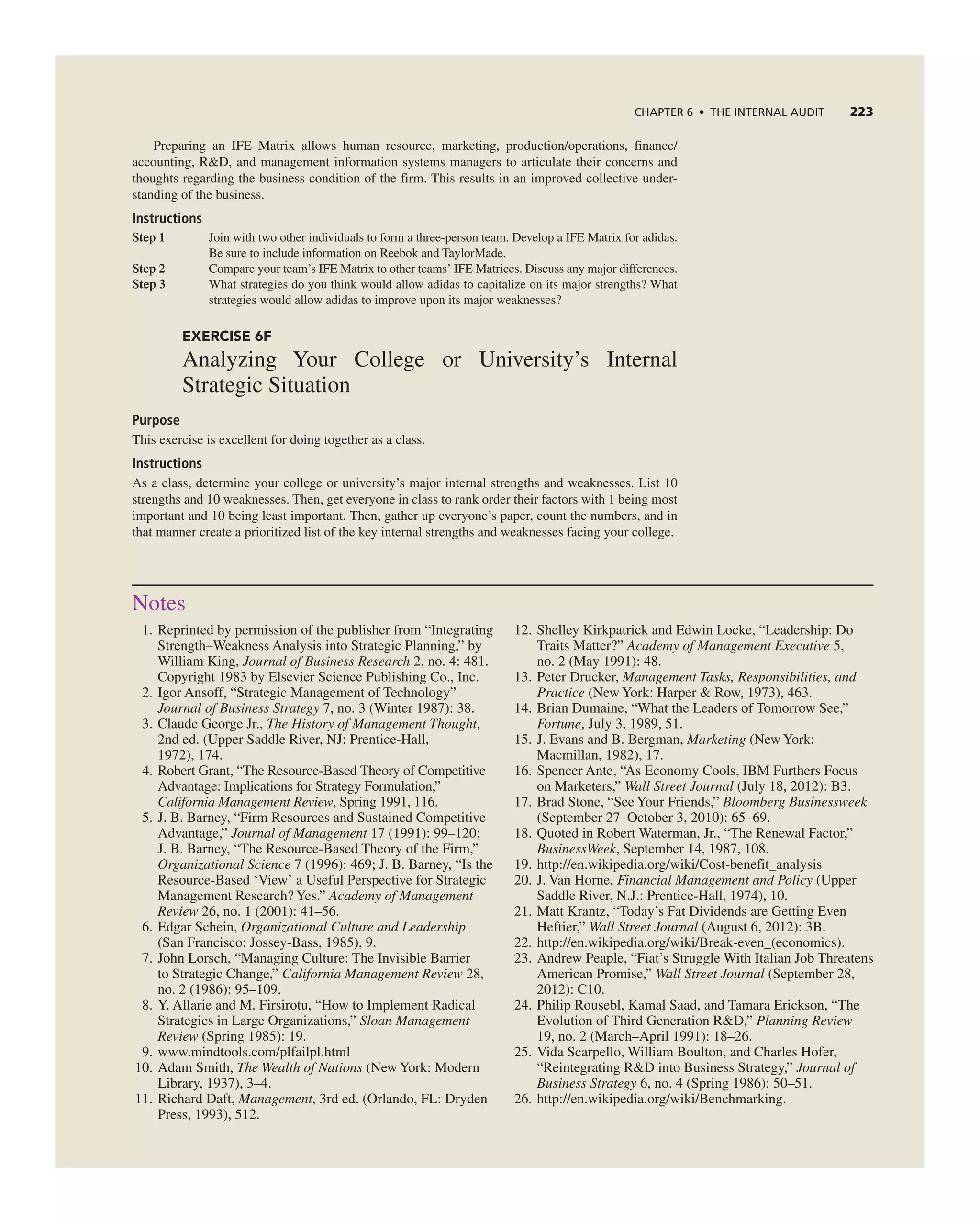 ChAPTER 6 • ThE InTERnAL AUdIT 223
Preparing an iFe Matrix allows human resource, marketing, production/operations, finance/
accounting, r&D, and management information systems managers to articulate their concerns and
thoughts regarding the business condition of the firm. this results in an improved collective under-
standing of the business.
Instructions
Step 1 Join with two other individuals to form a three-person team. Develop a iFe Matrix for adidas.
Be sure to include information on reebok and taylorMade.
Step 2 compare your team’s iFe Matrix to other teams’ iFe Matrices. Discuss any major differences.
Step 3 What strategies do you think would allow adidas to capitalize on its major strengths? What
strategies would allow adidas to improve upon its major weaknesses?
EXERCISE 6F
analyzing Your college or University’s internal
Strategic Situation
Purpose
this exercise is excellent for doing together as a class.
Instructions
as a class, determine your college or university’s major internal strengths and weaknesses. List 10
strengths and 10 weaknesses. then, get everyone in class to rank order their factors with 1 being most
important and 10 being least important. then, gather up everyone’s paper, count the numbers, and in
that manner create a prioritized list of the key internal strengths and weaknesses facing your college.
notes
1. reprinted by permission of the publisher from “integrating
Strength–Weakness analysis into Strategic Planning,” by
William King, Journal of Business Research 2, no. 4: 481.
copyright 1983 by elsevier Science Publishing co., inc.
2. igor ansoff, “Strategic Management of technology”
Journal of Business Strategy 7, no. 3 (Winter 1987): 38.
3. claude george Jr., The History of Management Thought,
2nd ed. (Upper Saddle river, nJ: Prentice-Hall,
1972), 174.
4. robert grant, “the resource-Based theory of competitive
advantage: implications for Strategy Formulation,”
California Management Review, Spring 1991, 116.
5. J. B. Barney, “Firm resources and Sustained competitive
advantage,” Journal of Management 17 (1991): 99–120;
J. B. Barney, “the resource-Based theory of the Firm,”
Organizational Science 7 (1996): 469; J. B. Barney, “is the
resource-Based ‘View’ a Useful Perspective for Strategic
Management research? Yes.” Academy of Management
Review 26, no. 1 (2001): 41–56.
6. edgar Schein, Organizational Culture and Leadership
(San Francisco: Jossey-Bass, 1985), 9.
7. John Lorsch, “Managing culture: the invisible Barrier
to Strategic change,” California Management Review 28,
no. 2 (1986): 95–109.
8. Y. allarie and M. Firsirotu, “How to implement radical
Strategies in Large Organizations,” Sloan Management
Review (Spring 1985): 19.
9. www.mindtools.com/plfailpl.html
10. adam Smith, The Wealth of Nations (new York: Modern
Library, 1937), 3–4.
11. richard Daft, Management, 3rd ed. (Orlando, FL: Dryden
Press, 1993), 512.
12. Shelley Kirkpatrick and edwin Locke, “Leadership: Do
traits Matter?” Academy of Management Executive 5,
no. 2 (May 1991): 48.
13. Peter Drucker, Management Tasks, Responsibilities, and
Practice (new York: Harper & row, 1973), 463.
14. Brian Dumaine, “What the Leaders of tomorrow See,”
Fortune, July 3, 1989, 51.
15. J. evans and B. Bergman, Marketing (new York:
Macmillan, 1982), 17.
16. Spencer ante, “as economy cools, iBM Furthers Focus
on Marketers,” Wall Street Journal (July 18, 2012): B3.
17. Brad Stone, “See Your Friends,” Bloomberg Businessweek
(September 27–October 3, 2010): 65–69.
18. Quoted in robert Waterman, Jr., “the renewal Factor,”
BusinessWeek, September 14, 1987, 108.
19. http://en.wikipedia.org/wiki/cost-benefit_analysis
20. J. Van Horne, Financial Management and Policy (Upper
Saddle river, n.J.: Prentice-Hall, 1974), 10.
21. Matt Krantz, “today’s Fat Dividends are getting even
Heftier,” Wall Street Journal (august 6, 2012): 3B.
22. http://en.wikipedia.org/wiki/Break-even_(economics).
23. andrew Peaple, “Fiat’s Struggle With italian Job threatens
american Promise,” Wall Street Journal (September 28,
2012): c10.
24. Philip rousebl, Kamal Saad, and tamara erickson, “the
evolution of third generation r&D,” Planning Review
19, no. 2 (March–april 1991): 18–26.
25. Vida Scarpello, William Boulton, and charles Hofer,
“reintegrating r&D into Business Strategy,” Journal of
Business Strategy 6, no. 4 (Spring 1986): 50–51.
26. http://en.wikipedia.org/wiki/Benchmarking.
 