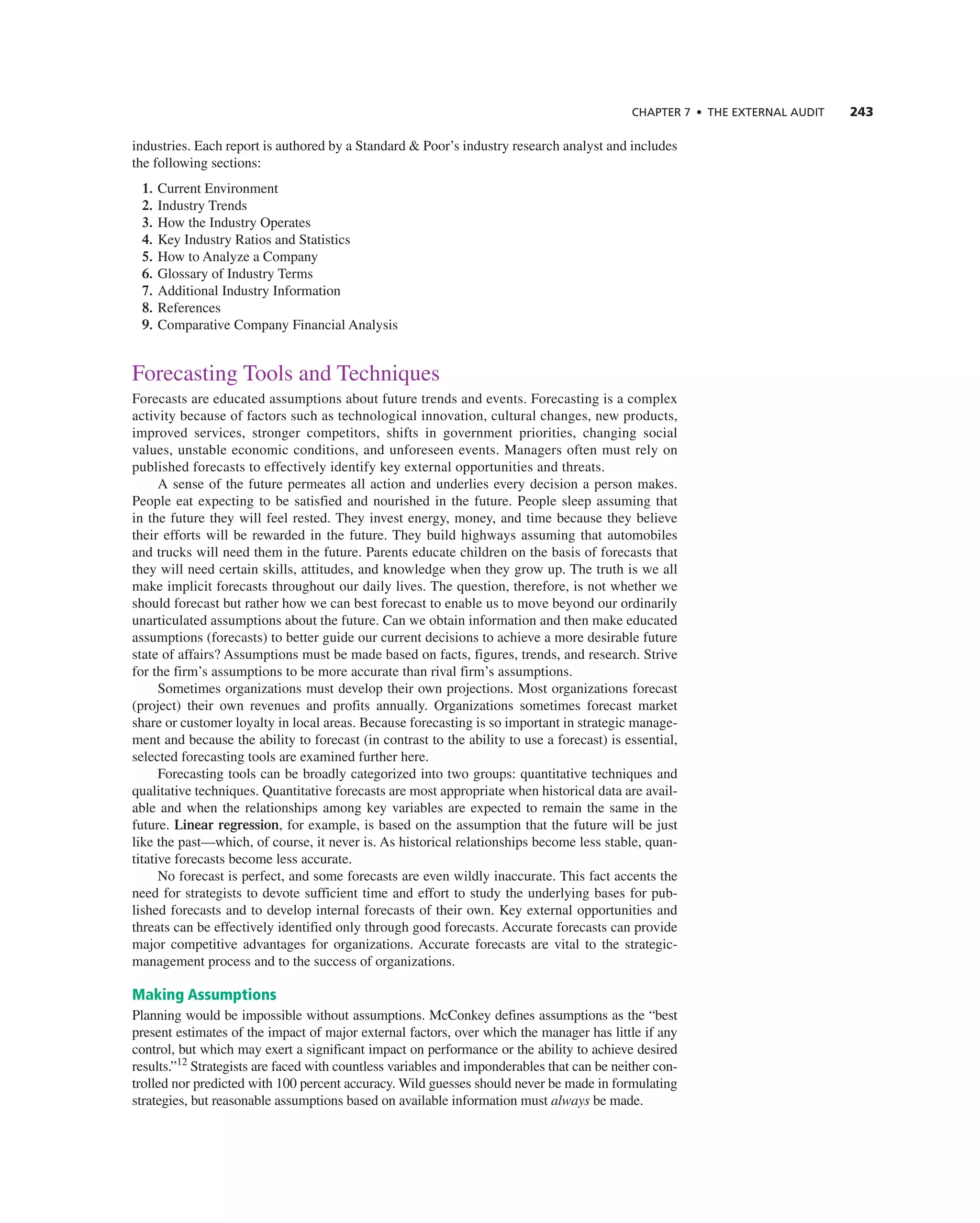 CHAPTER 7 • THE EXTERNAL AUDIT 243
industries. each report is authored by a Standard & Poor’s industry research analyst and includes
the following sections:
1. current environment
2. industry trends
3. How the industry Operates
4. Key industry ratios and Statistics
5. How to analyze a company
6. glossary of industry terms
7. additional industry information
8. references
9. comparative company Financial analysis
Forecasting tools and techniques
Forecasts are educated assumptions about future trends and events. Forecasting is a complex
activity because of factors such as technological innovation, cultural changes, new products,
improved services, stronger competitors, shifts in government priorities, changing social
values, unstable economic conditions, and unforeseen events. Managers often must rely on
published forecasts to effectively identify key external opportunities and threats.
a sense of the future permeates all action and underlies every decision a person makes.
People eat expecting to be satisfied and nourished in the future. People sleep assuming that
in the future they will feel rested. they invest energy, money, and time because they believe
their efforts will be rewarded in the future. they build highways assuming that automobiles
and trucks will need them in the future. Parents educate children on the basis of forecasts that
they will need certain skills, attitudes, and knowledge when they grow up. the truth is we all
make implicit forecasts throughout our daily lives. the question, therefore, is not whether we
should forecast but rather how we can best forecast to enable us to move beyond our ordinarily
unarticulated assumptions about the future. can we obtain information and then make educated
assumptions (forecasts) to better guide our current decisions to achieve a more desirable future
state of affairs? assumptions must be made based on facts, figures, trends, and research. Strive
for the firm’s assumptions to be more accurate than rival firm’s assumptions.
Sometimes organizations must develop their own projections. Most organizations forecast
(project) their own revenues and profits annually. Organizations sometimes forecast market
share or customer loyalty in local areas. Because forecasting is so important in strategic manage-
ment and because the ability to forecast (in contrast to the ability to use a forecast) is essential,
selected forecasting tools are examined further here.
Forecasting tools can be broadly categorized into two groups: quantitative techniques and
qualitative techniques. Quantitative forecasts are most appropriate when historical data are avail-
able and when the relationships among key variables are expected to remain the same in the
future. Linear regression, for example, is based on the assumption that the future will be just
like the past—which, of course, it never is. as historical relationships become less stable, quan-
titative forecasts become less accurate.
no forecast is perfect, and some forecasts are even wildly inaccurate. this fact accents the
need for strategists to devote sufficient time and effort to study the underlying bases for pub-
lished forecasts and to develop internal forecasts of their own. Key external opportunities and
threats can be effectively identified only through good forecasts. accurate forecasts can provide
major competitive advantages for organizations. accurate forecasts are vital to the strategic-
management process and to the success of organizations.
Making Assumptions
Planning would be impossible without assumptions. Mcconkey defines assumptions as the “best
present estimates of the impact of major external factors, over which the manager has little if any
control, but which may exert a significant impact on performance or the ability to achieve desired
results.”12
Strategists are faced with countless variables and imponderables that can be neither con-
trolled nor predicted with 100 percent accuracy. Wild guesses should never be made in formulating
strategies, but reasonable assumptions based on available information must always be made.
 