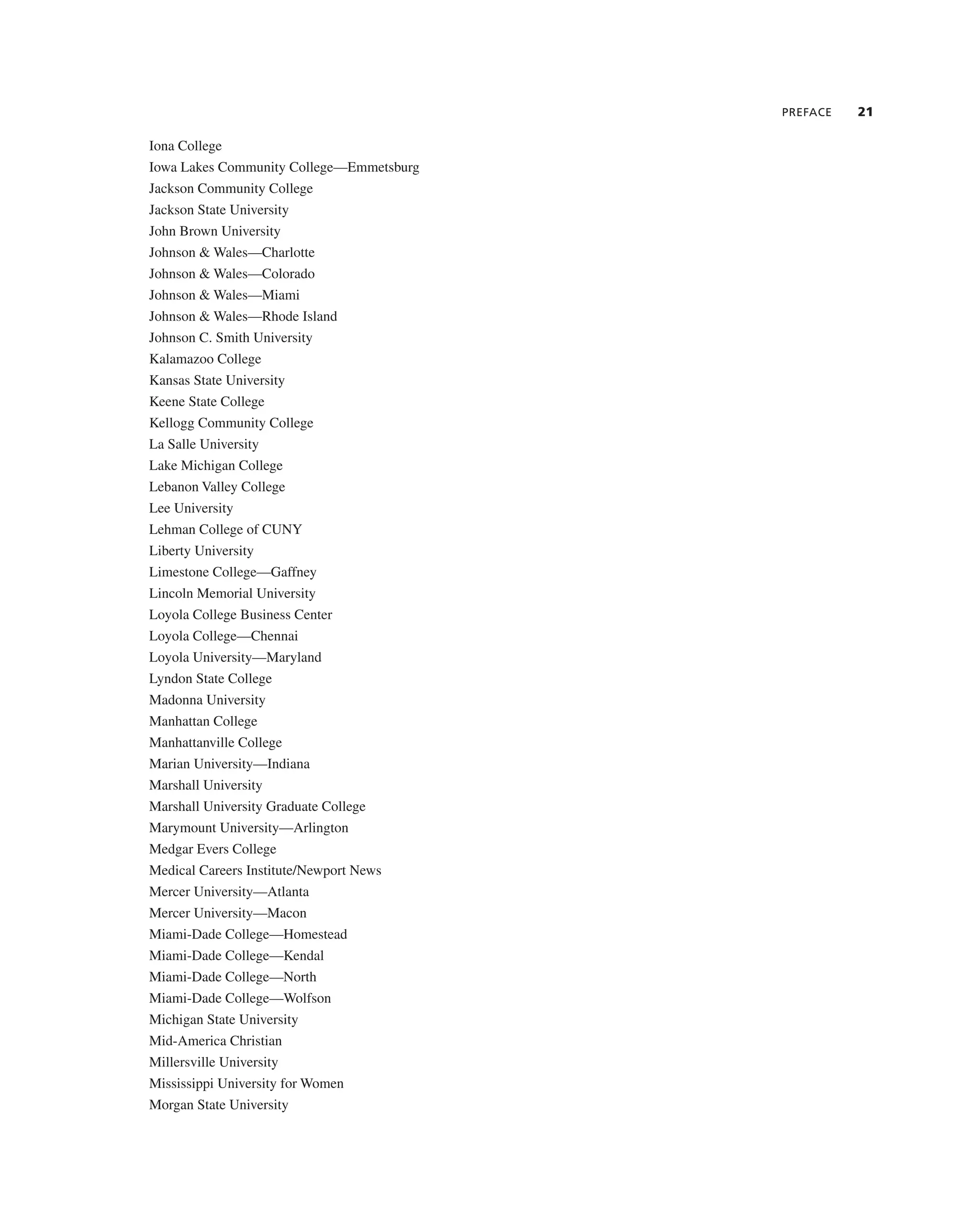 PREFACE 21
iona college
iowa Lakes community college—emmetsburg
Jackson community college
Jackson State University
John Brown University
Johnson & Wales—charlotte
Johnson & Wales—colorado
Johnson & Wales—Miami
Johnson & Wales—rhode island
Johnson c. Smith University
Kalamazoo college
Kansas State University
Keene State college
Kellogg community college
La Salle University
Lake Michigan college
Lebanon Valley college
Lee University
Lehman college of cUnY
Liberty University
Limestone college—gaffney
Lincoln Memorial University
Loyola college Business center
Loyola college—chennai
Loyola University—Maryland
Lyndon State college
Madonna University
Manhattan college
Manhattanville college
Marian University—indiana
Marshall University
Marshall University graduate college
Marymount University—arlington
Medgar evers college
Medical careers institute/newport news
Mercer University—atlanta
Mercer University—Macon
Miami-Dade college—Homestead
Miami-Dade college—Kendal
Miami-Dade college—north
Miami-Dade college—Wolfson
Michigan State University
Mid-america christian
Millersville University
Mississippi University for Women
Morgan State University
 