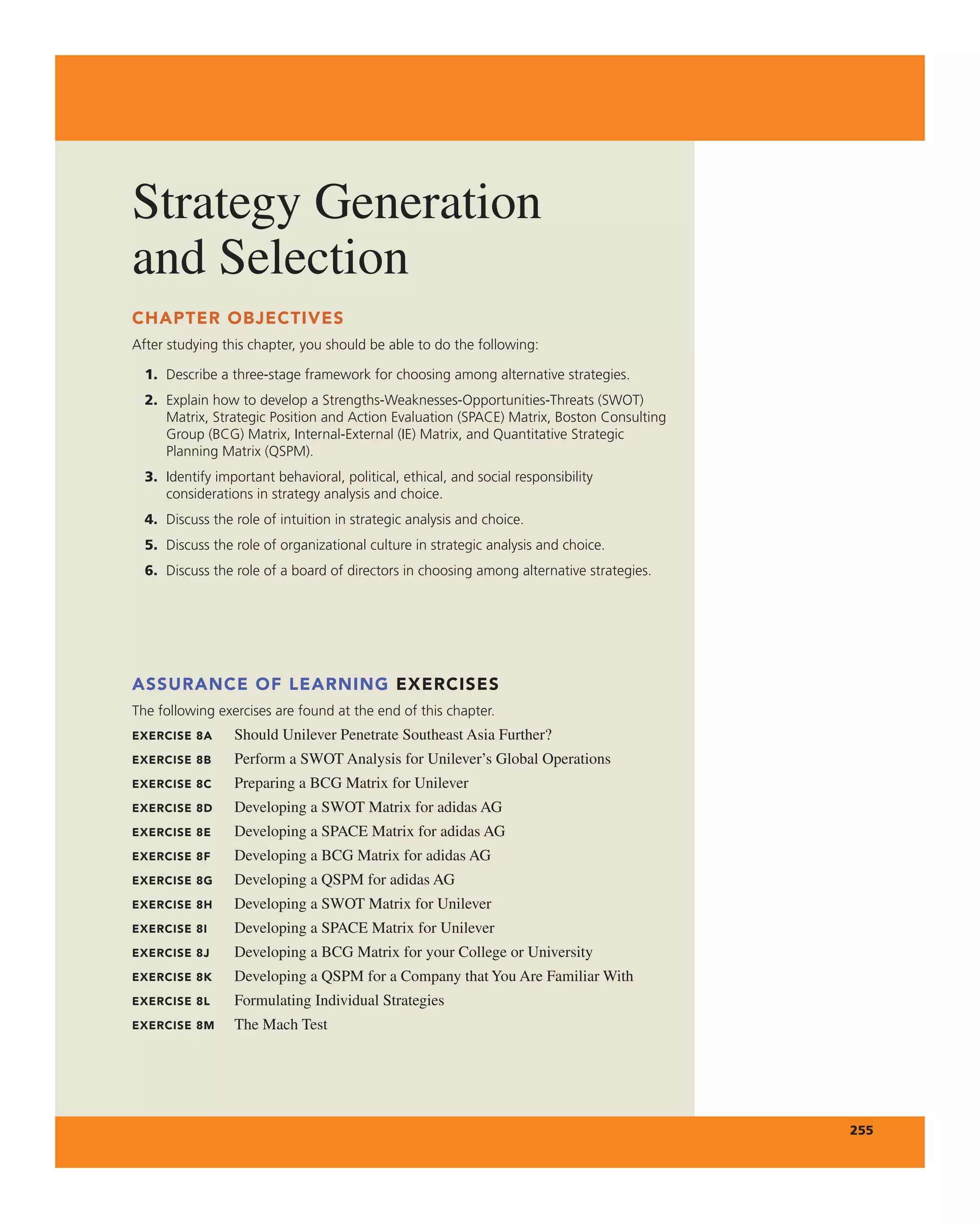 Strategy generation
and Selection
255
CHAPTER OBJECTIVES
After studying this chapter, you should be able to do the following:
1. Describe a three-stage framework for choosing among alternative strategies.
2. Explain how to develop a Strengths-Weaknesses-Opportunities-Threats (SWOT)
Matrix, Strategic Position and Action Evaluation (SPACE) Matrix, Boston Consulting
Group (BCG) Matrix, Internal-External (IE) Matrix, and Quantitative Strategic
Planning Matrix (QSPM).
3. Identify important behavioral, political, ethical, and social responsibility
considerations in strategy analysis and choice.
4. Discuss the role of intuition in strategic analysis and choice.
5. Discuss the role of organizational culture in strategic analysis and choice.
6. Discuss the role of a board of directors in choosing among alternative strategies.
ASSURANCE OF LEARNING EXERCISES
The following exercises are found at the end of this chapter.
EXERCISE 8A Should Unilever Penetrate Southeast asia Further?
EXERCISE 8B Perform a SWOt analysis for Unilever’s global Operations
EXERCISE 8C Preparing a Bcg Matrix for Unilever
EXERCISE 8D Developing a SWOt Matrix for adidas ag
EXERCISE 8E Developing a SPace Matrix for adidas ag
EXERCISE 8F Developing a Bcg Matrix for adidas ag
EXERCISE 8G Developing a QSPM for adidas ag
EXERCISE 8H Developing a SWOt Matrix for Unilever
EXERCISE 8I Developing a SPace Matrix for Unilever
EXERCISE 8J Developing a Bcg Matrix for your college or University
EXERCISE 8K Developing a QSPM for a company that You are Familiar With
EXERCISE 8L Formulating individual Strategies
EXERCISE 8M the Mach test
 