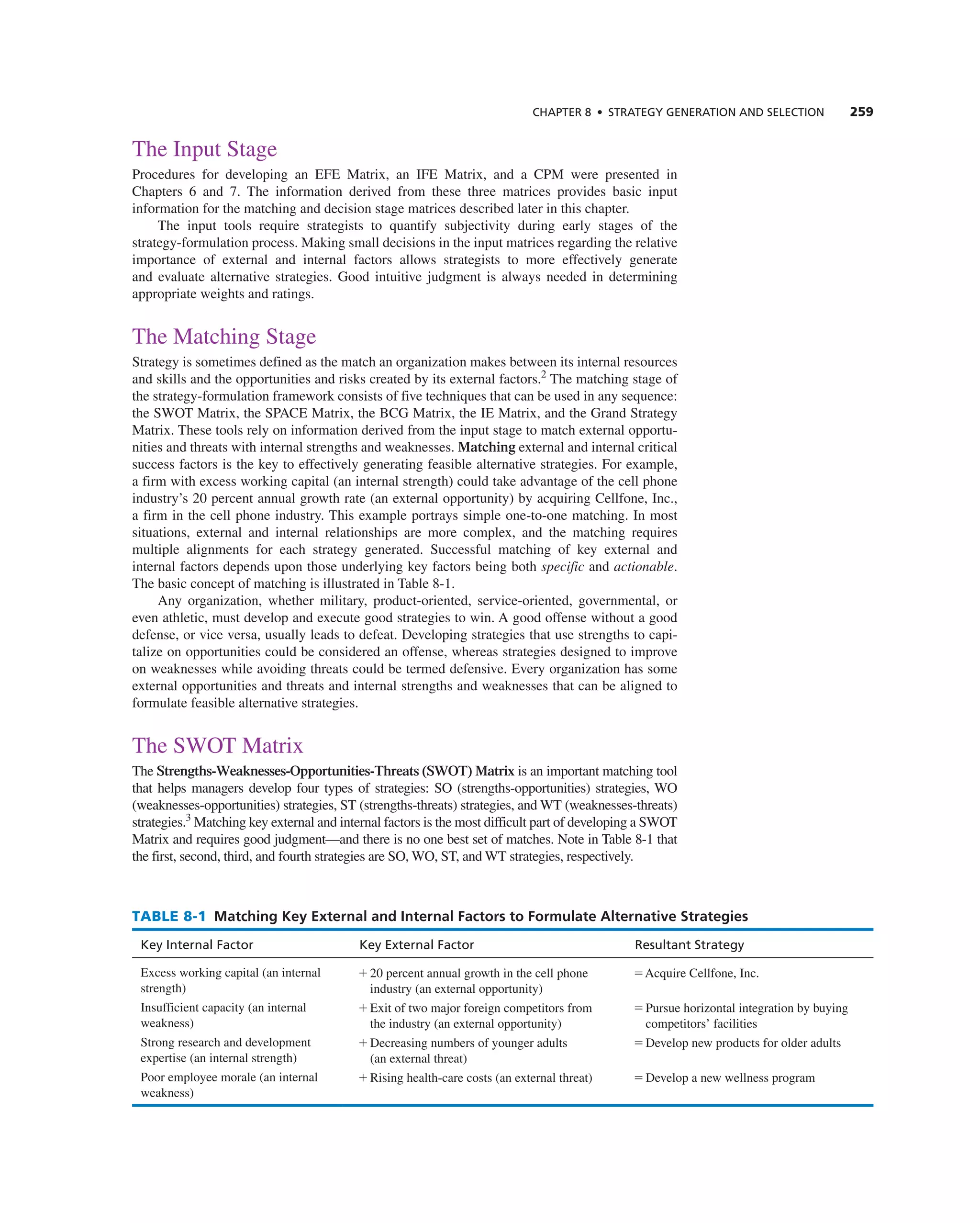ChAPTER 8 • STRATEGy GEnERATIOn And SELECTIOn 259
the input Stage
Procedures for developing an eFe Matrix, an iFe Matrix, and a cPM were presented in
chapters 6 and 7. the information derived from these three matrices provides basic input
information for the matching and decision stage matrices described later in this chapter.
the input tools require strategists to quantify subjectivity during early stages of the
strategy-formulation process. Making small decisions in the input matrices regarding the relative
importance of external and internal factors allows strategists to more effectively generate
and evaluate alternative strategies. good intuitive judgment is always needed in determining
appropriate weights and ratings.
the Matching Stage
Strategy is sometimes defined as the match an organization makes between its internal resources
and skills and the opportunities and risks created by its external factors.2
the matching stage of
the strategy-formulation framework consists of five techniques that can be used in any sequence:
the SWOt Matrix, the SPace Matrix, the Bcg Matrix, the ie Matrix, and the grand Strategy
Matrix. these tools rely on information derived from the input stage to match external opportu-
nities and threats with internal strengths and weaknesses. Matching external and internal critical
success factors is the key to effectively generating feasible alternative strategies. For example,
a firm with excess working capital (an internal strength) could take advantage of the cell phone
industry’s 20 percent annual growth rate (an external opportunity) by acquiring cellfone, inc.,
a firm in the cell phone industry. this example portrays simple one-to-one matching. in most
situations, external and internal relationships are more complex, and the matching requires
multiple alignments for each strategy generated. Successful matching of key external and
internal factors depends upon those underlying key factors being both specific and actionable.
the basic concept of matching is illustrated in table 8-1.
any organization, whether military, product-oriented, service-oriented, governmental, or
even athletic, must develop and execute good strategies to win. a good offense without a good
defense, or vice versa, usually leads to defeat. Developing strategies that use strengths to capi-
talize on opportunities could be considered an offense, whereas strategies designed to improve
on weaknesses while avoiding threats could be termed defensive. every organization has some
external opportunities and threats and internal strengths and weaknesses that can be aligned to
formulate feasible alternative strategies.
the SWOt Matrix
the Strengths-Weaknesses-Opportunities-Threats (SWOT) Matrix is an important matching tool
that helps managers develop four types of strategies: SO (strengths-opportunities) strategies, WO
(weaknesses-opportunities) strategies, St (strengths-threats) strategies, and Wt (weaknesses-threats)
strategies.3
Matching key external and internal factors is the most difficult part of developing a SWOt
Matrix and requires good judgment—and there is no one best set of matches. note in table 8-1 that
the first, second, third, and fourth strategies are SO, WO, St, and Wt strategies, respectively.
TABLE 8-1 Matching Key External and Internal Factors to Formulate Alternative Strategies
key Internal Factor key External Factor Resultant Strategy
excess working capital (an internal
strength)
+ 20 percent annual growth in the cell phone
industry (an external opportunity)
= acquire cellfone, inc.
insufficient capacity (an internal
weakness)
+ exit of two major foreign competitors from
the industry (an external opportunity)
= Pursue horizontal integration by buying
competitors’ facilities
Strong research and development
expertise (an internal strength)
+ Decreasing numbers of younger adults
(an external threat)
= Develop new products for older adults
Poor employee morale (an internal
weakness)
+ rising health-care costs (an external threat) = Develop a new wellness program
 