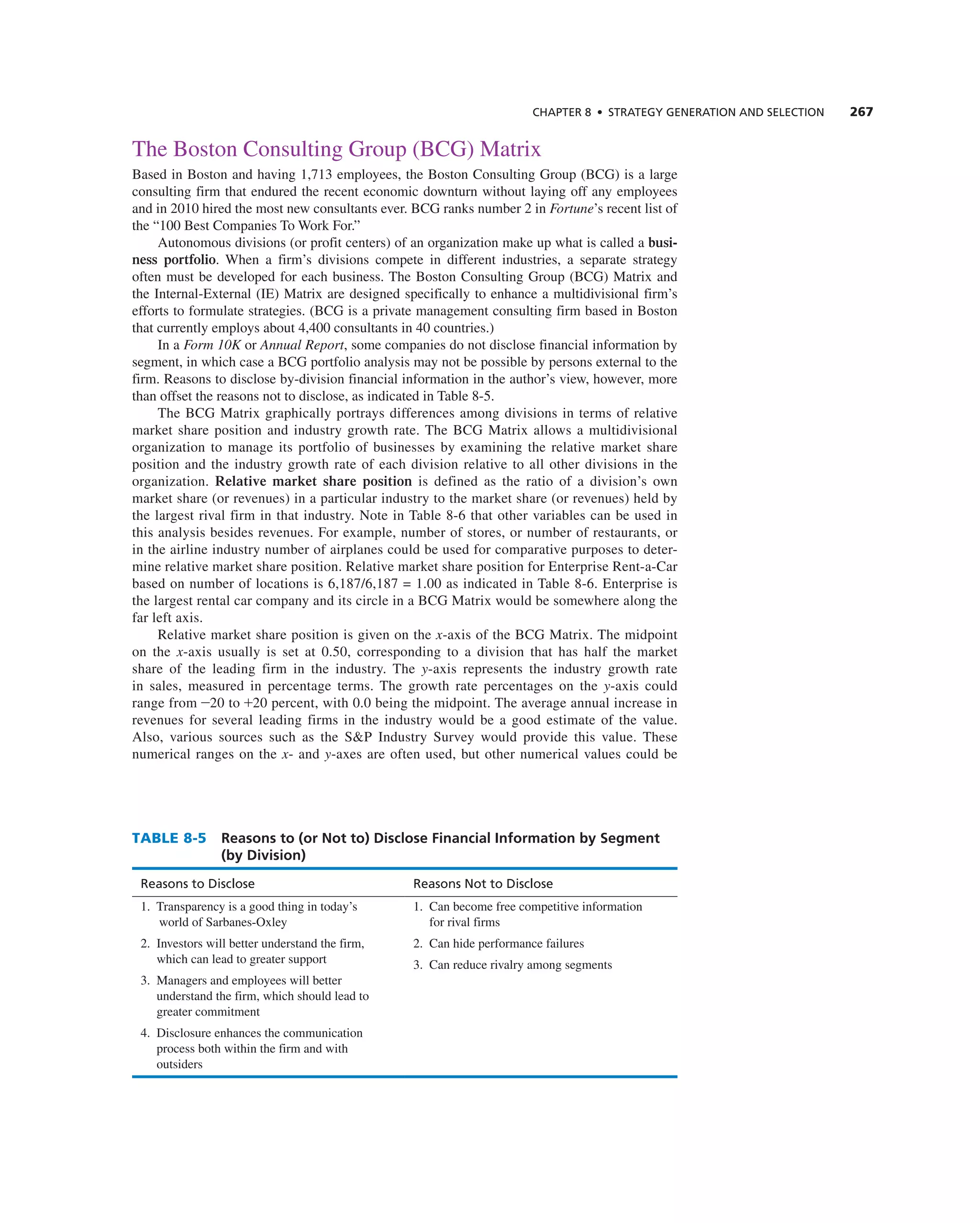 ChAPTER 8 • STRATEGy GEnERATIOn And SELECTIOn 267
the Boston consulting group (Bcg) Matrix
Based in Boston and having 1,713 employees, the Boston consulting group (Bcg) is a large
consulting firm that endured the recent economic downturn without laying off any employees
and in 2010 hired the most new consultants ever. Bcg ranks number 2 in Fortune’s recent list of
the “100 Best companies to Work For.”
autonomous divisions (or profit centers) of an organization make up what is called a busi-
ness portfolio. When a firm’s divisions compete in different industries, a separate strategy
often must be developed for each business. the Boston consulting group (Bcg) Matrix and
the internal-external (ie) Matrix are designed specifically to enhance a multidivisional firm’s
efforts to formulate strategies. (Bcg is a private management consulting firm based in Boston
that currently employs about 4,400 consultants in 40 countries.)
in a Form 10K or Annual Report, some companies do not disclose financial information by
segment, in which case a Bcg portfolio analysis may not be possible by persons external to the
firm. reasons to disclose by-division financial information in the author’s view, however, more
than offset the reasons not to disclose, as indicated in table 8-5.
the Bcg Matrix graphically portrays differences among divisions in terms of relative
market share position and industry growth rate. the Bcg Matrix allows a multidivisional
organization to manage its portfolio of businesses by examining the relative market share
position and the industry growth rate of each division relative to all other divisions in the
organization. Relative market share position is defined as the ratio of a division’s own
market share (or revenues) in a particular industry to the market share (or revenues) held by
the largest rival firm in that industry. note in table 8-6 that other variables can be used in
this analysis besides revenues. For example, number of stores, or number of restaurants, or
in the airline industry number of airplanes could be used for comparative purposes to deter-
mine relative market share position. relative market share position for enterprise rent-a-car
based on number of locations is 6,187/6,187 = 1.00 as indicated in table 8-6. enterprise is
the largest rental car company and its circle in a Bcg Matrix would be somewhere along the
far left axis.
relative market share position is given on the x-axis of the Bcg Matrix. the midpoint
on the x-axis usually is set at 0.50, corresponding to a division that has half the market
share of the leading firm in the industry. the y-axis represents the industry growth rate
in sales, measured in percentage terms. the growth rate percentages on the y-axis could
range from -20 to +20 percent, with 0.0 being the midpoint. the average annual increase in
revenues for several leading firms in the industry would be a good estimate of the value.
also, various sources such as the S&P industry Survey would provide this value. these
numerical ranges on the x- and y-axes are often used, but other numerical values could be
TABLE 8-5 Reasons to (or Not to) Disclose Financial Information by Segment
(by Division)
Reasons to disclose Reasons not to disclose
1. transparency is a good thing in today’s
world of Sarbanes-Oxley
2. investors will better understand the firm,
which can lead to greater support
3. Managers and employees will better
understand the firm, which should lead to
greater commitment
4. Disclosure enhances the communication
process both within the firm and with
outsiders
1. can become free competitive information
for rival firms
2. can hide performance failures
3. can reduce rivalry among segments
 