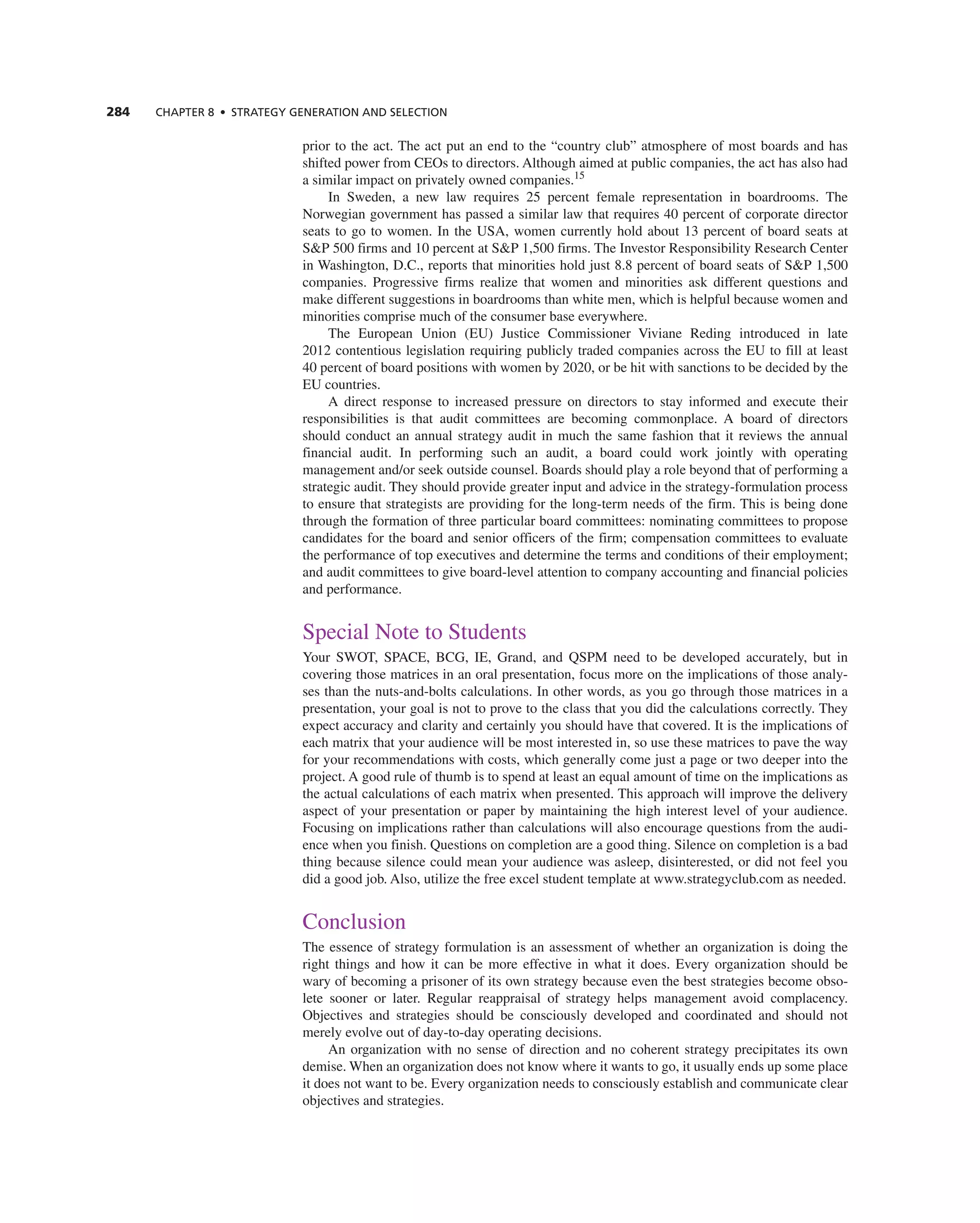 284 ChAPTER 8 • STRATEGy GEnERATIOn And SELECTIOn
prior to the act. the act put an end to the “country club” atmosphere of most boards and has
shifted power from ceOs to directors. although aimed at public companies, the act has also had
a similar impact on privately owned companies.15
in Sweden, a new law requires 25 percent female representation in boardrooms. the
norwegian government has passed a similar law that requires 40 percent of corporate director
seats to go to women. in the USa, women currently hold about 13 percent of board seats at
S&P 500 firms and 10 percent at S&P 1,500 firms. the investor responsibility research center
in Washington, D.c., reports that minorities hold just 8.8 percent of board seats of S&P 1,500
companies. Progressive firms realize that women and minorities ask different questions and
make different suggestions in boardrooms than white men, which is helpful because women and
minorities comprise much of the consumer base everywhere.
the european Union (eU) Justice commissioner Viviane reding introduced in late
2012 contentious legislation requiring publicly traded companies across the eU to fill at least
40 percent of board positions with women by 2020, or be hit with sanctions to be decided by the
eU countries.
a direct response to increased pressure on directors to stay informed and execute their
responsibilities is that audit committees are becoming commonplace. a board of directors
should conduct an annual strategy audit in much the same fashion that it reviews the annual
financial audit. in performing such an audit, a board could work jointly with operating
management and/or seek outside counsel. Boards should play a role beyond that of performing a
strategic audit. they should provide greater input and advice in the strategy-formulation process
to ensure that strategists are providing for the long-term needs of the firm. this is being done
through the formation of three particular board committees: nominating committees to propose
candidates for the board and senior officers of the firm; compensation committees to evaluate
the performance of top executives and determine the terms and conditions of their employment;
and audit committees to give board-level attention to company accounting and financial policies
and performance.
Special note to Students
Your SWOt, SPace, Bcg, ie, grand, and QSPM need to be developed accurately, but in
covering those matrices in an oral presentation, focus more on the implications of those analy-
ses than the nuts-and-bolts calculations. in other words, as you go through those matrices in a
presentation, your goal is not to prove to the class that you did the calculations correctly. they
expect accuracy and clarity and certainly you should have that covered. it is the implications of
each matrix that your audience will be most interested in, so use these matrices to pave the way
for your recommendations with costs, which generally come just a page or two deeper into the
project. a good rule of thumb is to spend at least an equal amount of time on the implications as
the actual calculations of each matrix when presented. this approach will improve the delivery
aspect of your presentation or paper by maintaining the high interest level of your audience.
Focusing on implications rather than calculations will also encourage questions from the audi-
ence when you finish. Questions on completion are a good thing. Silence on completion is a bad
thing because silence could mean your audience was asleep, disinterested, or did not feel you
did a good job. also, utilize the free excel student template at www.strategyclub.com as needed.
conclusion
the essence of strategy formulation is an assessment of whether an organization is doing the
right things and how it can be more effective in what it does. every organization should be
wary of becoming a prisoner of its own strategy because even the best strategies become obso-
lete sooner or later. regular reappraisal of strategy helps management avoid complacency.
Objectives and strategies should be consciously developed and coordinated and should not
merely evolve out of day-to-day operating decisions.
an organization with no sense of direction and no coherent strategy precipitates its own
demise. When an organization does not know where it wants to go, it usually ends up some place
it does not want to be. every organization needs to consciously establish and communicate clear
objectives and strategies.
 