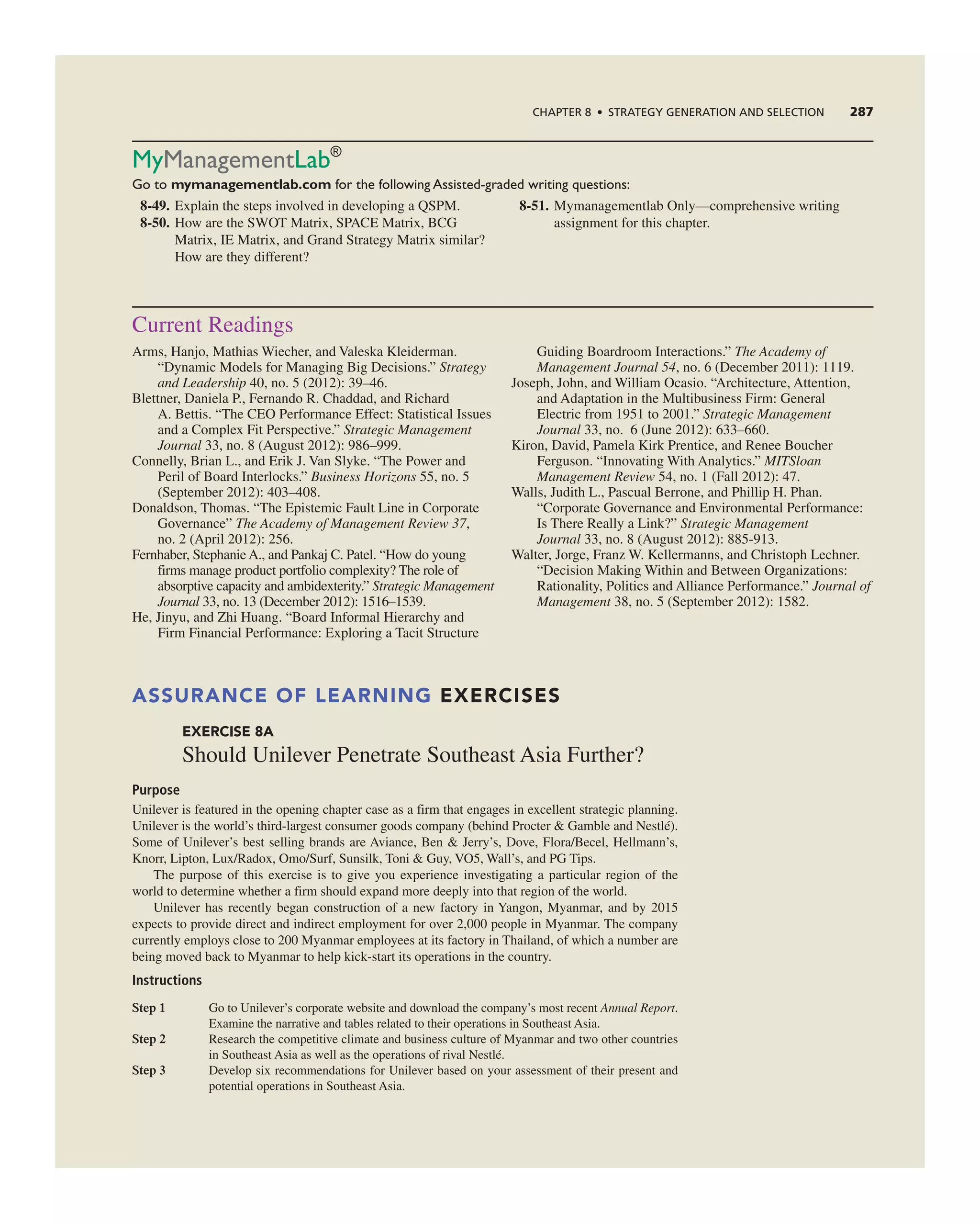 ChAPTER 8 • STRATEGy GEnERATIOn And SELECTIOn 287
MyManagementlab®
Go to mymanagementlab.com for the following Assisted-graded writing questions:
8-49. explain the steps involved in developing a QSPM.
8-50. How are the SWOt Matrix, SPace Matrix, Bcg
Matrix, ie Matrix, and grand Strategy Matrix similar?
How are they different?
8-51. Mymanagementlab Only—comprehensive writing
assignment for this chapter.
current readings
arms, Hanjo, Mathias Wiecher, and Valeska Kleiderman.
“Dynamic Models for Managing Big Decisions.” Strategy
and Leadership 40, no. 5 (2012): 39–46.
Blettner, Daniela P., Fernando r. chaddad, and richard
a. Bettis. “the ceO Performance effect: Statistical issues
and a complex Fit Perspective.” Strategic Management
Journal 33, no. 8 (august 2012): 986–999.
connelly, Brian L., and erik J. Van Slyke. “the Power and
Peril of Board interlocks.” Business Horizons 55, no. 5
(September 2012): 403–408.
Donaldson, thomas. “the epistemic Fault Line in corporate
governance” The Academy of Management Review 37,
no. 2 (april 2012): 256.
Fernhaber, Stephanie a., and Pankaj c. Patel. “How do young
firms manage product portfolio complexity? the role of
absorptive capacity and ambidexterity.” Strategic Management
Journal 33, no. 13 (December 2012): 1516–1539.
He, Jinyu, and Zhi Huang. “Board informal Hierarchy and
Firm Financial Performance: exploring a tacit Structure
guiding Boardroom interactions.” The Academy of
Management Journal 54, no. 6 (December 2011): 1119.
Joseph, John, and William Ocasio. “architecture, attention,
and adaptation in the Multibusiness Firm: general
electric from 1951 to 2001.” Strategic Management
Journal 33, no. 6 (June 2012): 633–660.
Kiron, David, Pamela Kirk Prentice, and renee Boucher
Ferguson. “innovating With analytics.” MITSloan
Management Review 54, no. 1 (Fall 2012): 47.
Walls, Judith L., Pascual Berrone, and Phillip H. Phan.
“corporate governance and environmental Performance:
is there really a Link?” Strategic Management
Journal 33, no. 8 (august 2012): 885-913.
Walter, Jorge, Franz W. Kellermanns, and christoph Lechner.
“Decision Making Within and Between Organizations:
rationality, Politics and alliance Performance.” Journal of
Management 38, no. 5 (September 2012): 1582.
ASSURANCE OF LEARNING EXERCISES
EXERCISE 8A
Should Unilever Penetrate Southeast asia Further?
Purpose
Unilever is featured in the opening chapter case as a firm that engages in excellent strategic planning.
Unilever is the world’s third-largest consumer goods company (behind Procter & gamble and nestlé).
Some of Unilever’s best selling brands are aviance, Ben & Jerry’s, Dove, Flora/Becel, Hellmann’s,
Knorr, Lipton, Lux/radox, Omo/Surf, Sunsilk, toni & guy, VO5, Wall’s, and Pg tips.
the purpose of this exercise is to give you experience investigating a particular region of the
world to determine whether a firm should expand more deeply into that region of the world.
Unilever has recently began construction of a new factory in Yangon, Myanmar, and by 2015
expects to provide direct and indirect employment for over 2,000 people in Myanmar. the company
currently employs close to 200 Myanmar employees at its factory in thailand, of which a number are
being moved back to Myanmar to help kick-start its operations in the country.
Instructions
Step 1 go to Unilever’s corporate website and download the company’s most recent Annual Report.
examine the narrative and tables related to their operations in Southeast asia.
Step 2 research the competitive climate and business culture of Myanmar and two other countries
in Southeast asia as well as the operations of rival nestlé.
Step 3 Develop six recommendations for Unilever based on your assessment of their present and
potential operations in Southeast asia.
 