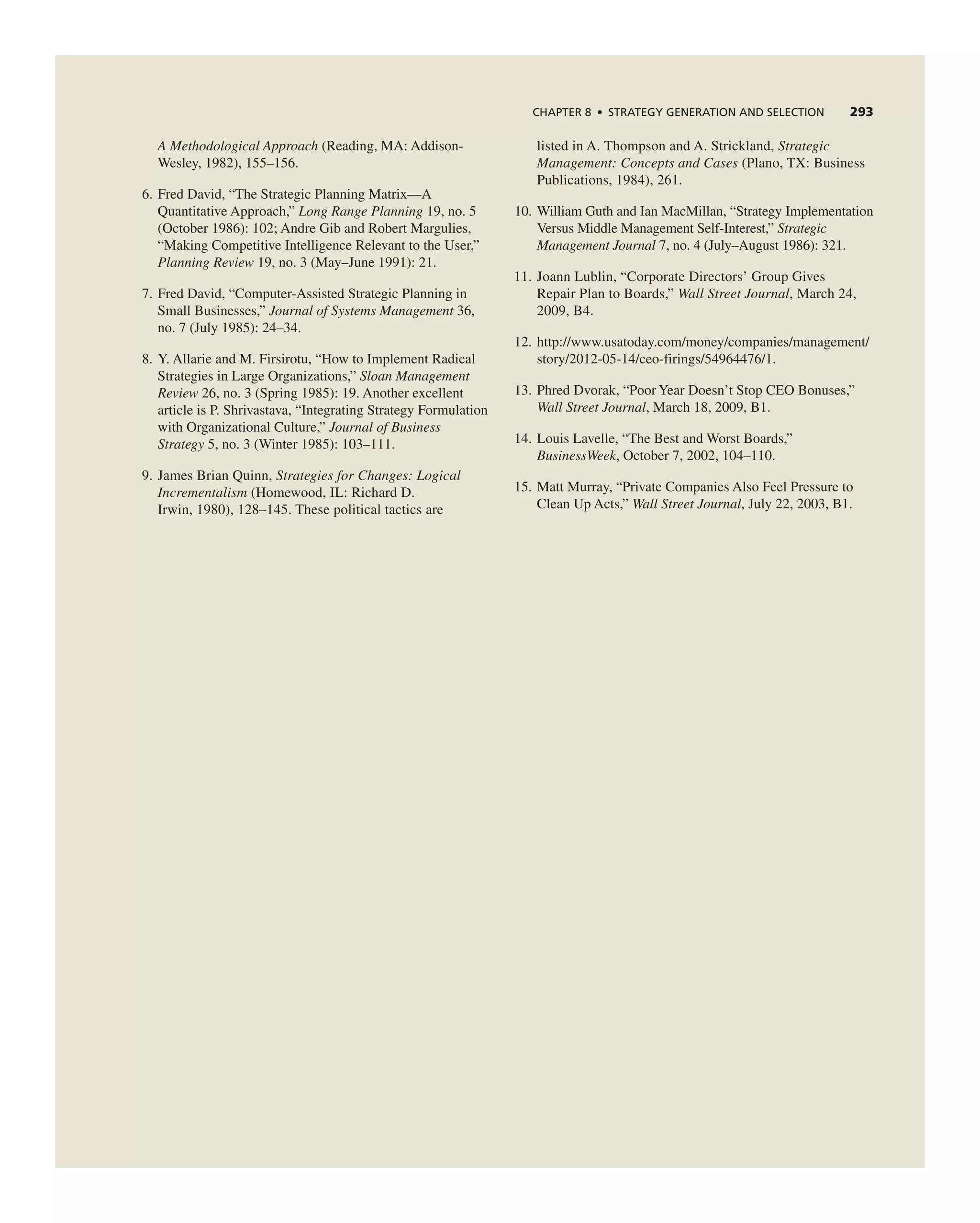 ChAPTER 8 • STRATEGy GEnERATIOn And SELECTIOn 293
A Methodological Approach (reading, Ma: addison-
Wesley, 1982), 155–156.
6. Fred David, “the Strategic Planning Matrix—a
Quantitative approach,” Long Range Planning 19, no. 5
(October 1986): 102; andre gib and robert Margulies,
“Making competitive intelligence relevant to the User,”
Planning Review 19, no. 3 (May–June 1991): 21.
7. Fred David, “computer-assisted Strategic Planning in
Small Businesses,” Journal of Systems Management 36,
no. 7 (July 1985): 24–34.
8. Y. allarie and M. Firsirotu, “How to implement radical
Strategies in Large Organizations,” Sloan Management
Review 26, no. 3 (Spring 1985): 19. another excellent
article is P. Shrivastava, “integrating Strategy Formulation
with Organizational culture,” Journal of Business
Strategy 5, no. 3 (Winter 1985): 103–111.
9. James Brian Quinn, Strategies for Changes: Logical
Incrementalism (Homewood, iL: richard D.
irwin, 1980), 128–145. these political tactics are
listed in a. thompson and a. Strickland, Strategic
Management: Concepts and Cases (Plano, tX: Business
Publications, 1984), 261.
10. William guth and ian MacMillan, “Strategy implementation
Versus Middle Management Self-interest,” Strategic
Management Journal 7, no. 4 (July–august 1986): 321.
11. Joann Lublin, “corporate Directors’ group gives
repair Plan to Boards,” Wall Street Journal, March 24,
2009, B4.
12. http://www.usatoday.com/money/companies/management/
story/2012-05-14/ceo-firings/54964476/1.
13. Phred Dvorak, “Poor Year Doesn’t Stop ceO Bonuses,”
Wall Street Journal, March 18, 2009, B1.
14. Louis Lavelle, “the Best and Worst Boards,”
BusinessWeek, October 7, 2002, 104–110.
15. Matt Murray, “Private companies also Feel Pressure to
clean Up acts,” Wall Street Journal, July 22, 2003, B1.
 